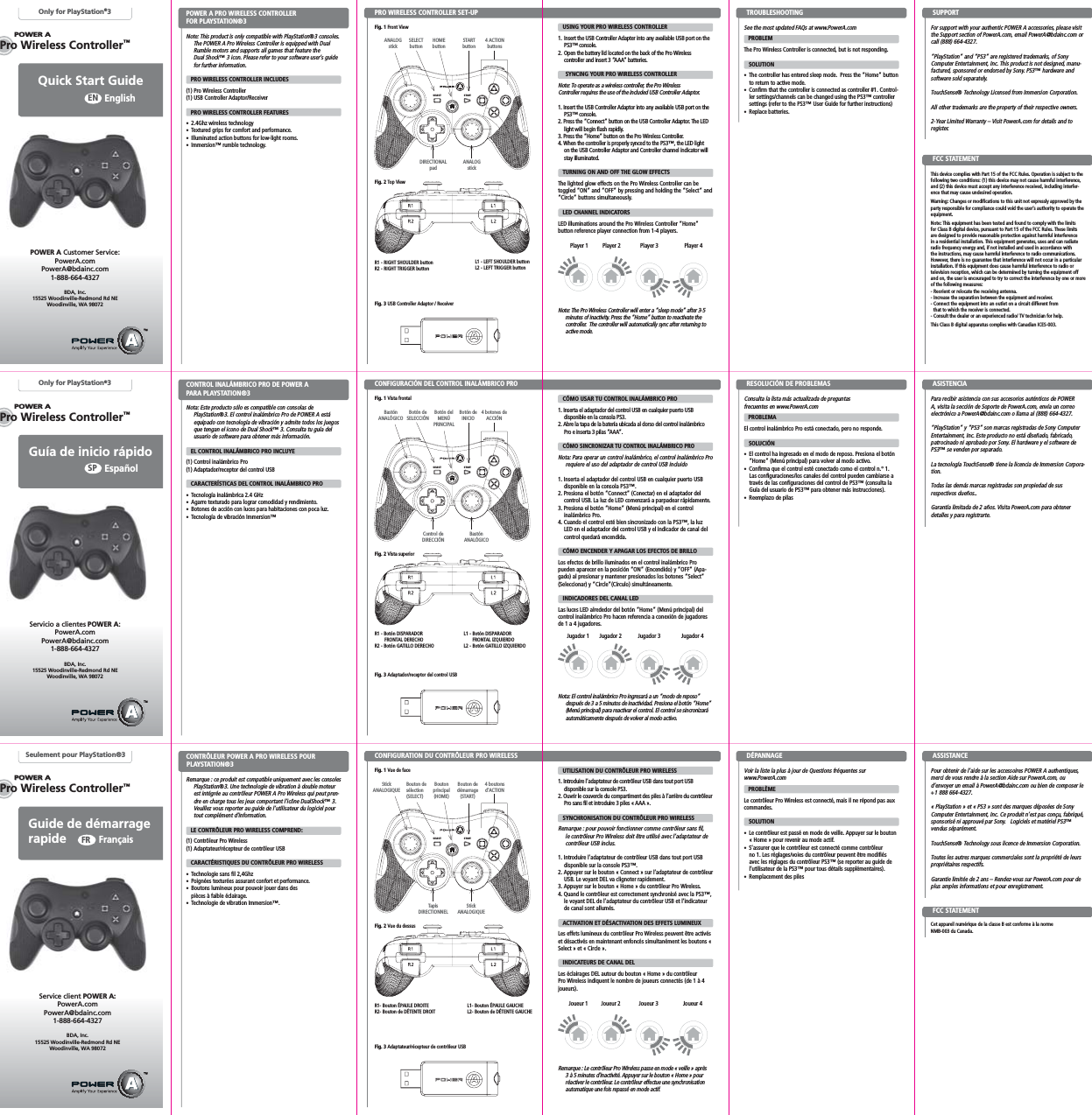 POWERASTARTSELECTPOWERAPOWERAPro Wireless Controller™POWERAPOWERAPro Wireless Controller™Pro Wireless Controller™POWERASTARTSELECTSTARTSELECTQuick Start Guide EnglishENOnly for PlayStation®3Note: This product is only compatible with PlayStation®3 consoles. The POWER A Pro Wireless Controller is equipped with Dual Rumble motors and supports all games that feature the Dual Shock™ 3 icon. Please refer to your software user’s guide for further information.   PRO WIRELESS CONTROLLER INCLUDES(1) Pro Wireless Controller (1) USB Controller Adaptor/Receiver    PRO WIRELESS CONTROLLER FEATURES2.4Ghz wireless technologyTextured grips for comfort and performance.Illuminated action buttons for low-light rooms. Immersion™ rumble technology.  PRO WIRELESS CONTROLLER SET-UPPOWER A PRO WIRELESS CONTROLLER FOR PLAYSTATION®3 Fig. 1 Front ViewPOWER A Customer Service:PowerA.comPowerA@bdainc.com1-888-664-4327BDA, Inc.15525 Woodinville-Redmond Rd NEWoodinville, WA 98072See the most updated FAQs at www.PowerA.com PROBLEMThe Pro Wireless Controller is connected, but is not responding.   SOLUTIONThe controller has entered sleep mode.  Press the “Home” button to return to active mode.Confirm that the controller is connected as controller #1. Control-ler settings/channels can be changed using the PS3™ controller settings (refer to the PS3™ User Guide for further instructions)Replace batteries.USING YOUR PRO WIRELESS CONTROLLER1. Insert the USB Controller Adapter into any available USB port on the PS3™ console.2. Open the battery lid located on the back of the Pro Wireless controller and insert 3 “AAA” batteries.SYNCING YOUR PRO WIRELESS CONTROLLERNote: To operate as a wireless controller, the Pro Wireless Controller requires the use of the included USB Controller Adaptor.1. Insert the USB Controller Adaptor into any available USB port on the PS3™ console.2. Press the “Connect” button on the USB Controller Adaptor. The LED light will begin flash rapidly.3. Press the “Home” button on the Pro Wireless Controller. 4. When the controller is properly synced to the PS3™, the LED light on the USB Controller Adaptor and Controller channel indicator will stay illuminated.   TURNING ON AND OFF THE GLOW EFFECTSThe lighted glow effects on the Pro Wireless Controller can be toggled “ON” and “OFF” by pressing and holding the “Select” and “Circle” buttons simultaneously.   LED CHANNEL INDICATORSLED illuminations around the Pro Wireless Controller “Home” button reference player connection from 1-4 players.Note: The Pro Wireless Controller will enter a “sleep mode” after 3-5 minutes of inactivity. Press the “Home” button to reactivate the controller.  The controller will automatically sync after returning to active mode.R1 - RIGHT SHOULDER buttonR2 - RIGHT TRIGGER buttonFig. 2 Top ViewFig. 3 USB Controller Adaptor / ReceiverL1 - LEFT SHOULDER buttonL2 - LEFT TRIGGER buttonTROUBLESHOOTINGANALOGstickPlayer 1 Player 3Player 2 Player 4SUPPORTDIRECTIONALpadGuía de inicio rápidoEspañolSPOnly for PlayStation®3Servicio a clientes POWER A:PowerA.comPowerA@bdainc.com1-888-664-4327BDA, Inc.15525 Woodinville-Redmond Rd NEWoodinville, WA 98072Guide de démarrage rapideFrançaisFRSeulement pour PlayStation®3Service client POWER A:PowerA.comPowerA@bdainc.com1-888-664-4327BDA, Inc.15525 Woodinville-Redmond Rd NEWoodinville, WA 98072HOMEbuttonSELECTbutton4 ACTIONbuttonsANALOGstickSTARTbuttonFor support with your authentic POWER A accessories, please visit the Support section of PowerA.com, email PowerA@bdainc.com or call (888) 664-4327.“PlayStation” and “PS3” are registered trademarks, of Sony Computer Entertainment, Inc. This product is not designed, manu-factured, sponsored or endorsed by Sony. PS3™ hardware and software sold separately.TouchSense® Technology Licensed from Immersion Corporation.All other trademarks are the property of their respective owners.2-Year Limited Warranty – Visit PowerA.com for details and to register.This device complies with Part 15 of the FCC Rules. Operation is subject to the following two conditions: (1) this device may not cause harmful interference, and (2) this device must accept any interference received, including interfer-ence that may cause undesired operation.Warning: Changes or modifications to this unit not expressly approved by the party responsible for compliance could void the user’s authority to operate the equipment.Note: This equipment has been tested and found to comply with the limits for Class B digital device, pursuant to Part 15 of the FCC Rules. These limits are designed to provide reasonable protection against harmful interference in a residential installation. This equipment generates, uses and can radiate radio frequency energy and, if not installed and used in accordance with the instructions, may cause harmful interference to radio communications. However, there is no guarantee that interference will not occur in a particular installation. If this equipment does cause harmful interference to radio or television reception, which can be determined by turning the equipment off and on, the user is encouraged to try to correct the interference by one or more of the following measures:- Reorient or relocate the receiving antenna.- Increase the separation between the equipment and receiver.- Connect the equipment into an outlet on a circuit different from that to which the receiver is connected.- Consult the dealer or an experienced radio/ TV technician for help.This Class B digital apparatus complies with Canadian ICES-003.FCC STATEMENTNota: Este producto sólo es compatible con consolas de PlayStation®3. El control inalámbrico Pro de POWER A está equipado con tecnología de vibración y admite todos los juegos que tengan el icono de Dual Shock™ 3. Consulta tu guía del usuario de software para obtener más información.      EL CONTROL INALÁMBRICO PRO INCLUYE(1) Control inalámbrico Pro (1) Adaptador/receptor del control USB    CARACTERÍSTICAS DEL CONTROL INALÁMBRICO PROTecnología inalámbrica 2.4 GHz Agarre texturado para lograr comodidad y rendimiento.Botones de acción con luces para habitaciones con poca luz. Tecnología de vibración Immersion™  CONTROL INALÁMBRICO PRO DE POWER A PARA PLAYSTATION®3 Consulta la lista más actualizada de preguntas frecuentes en www.PowerA.com PROBLEMAEl control inalámbrico Pro está conectado, pero no responde.   SOLUCIÓNEl control ha ingresado en el modo de reposo. Presiona el botón “Home” (Menú principal) para volver al modo activo.Confirma que el control esté conectado como el control n.° 1. Las configuraciones/los canales del control pueden cambiarse a través de las configuraciones del control de PS3™ (consulta la Guía del usuario de PS3™ para obtener más instrucciones).Reemplazo de pilasCÓMO USAR TU CONTROL INALÁMBRICO PRO1. Inserta el adaptador del control USB en cualquier puerto USB disponible en la consola PS3.2. Abre la tapa de la batería ubicada al dorso del control inalámbrico Pro e inserta 3 pilas “AAA”.CÓMO SINCRONIZAR TU CONTROL INALÁMBRICO PRONota: Para operar un control inalámbrico, el control inalámbrico Pro requiere el uso del adaptador de control USB incluido1. Inserta el adaptador del control USB en cualquier puerto USB disponible en la consola PS3™.2. Presiona el botón “Connect” (Conectar) en el adaptador del control USB. La luz de LED comenzará a parpadear rápidamente.3. Presiona el botón “Home” (Menú principal) en el control inalámbrico Pro. 4. Cuando el control esté bien sincronizado con la PS3™, la luz LED en el adaptador del control USB y el indicador de canal del control quedará encendida.CÓMO ENCENDER Y APAGAR LOS EFECTOS DE BRILLOLos efectos de brillo iluminados en el control inalámbrico Pro pueden aparecer en la posición “ON” (Encendido) y “OFF” (Apa-gado) al presionar y mantener presionados los botones “Select” (Seleccionar) y “Circle”(Círculo) simultáneamente.   INDICADORES DEL CANAL LEDLas luces LED alrededor del botón “Home” (Menú principal) del control inalámbrico Pro hacen referencia a conexión de jugadores de 1 a 4 jugadores.Nota: El control inalámbrico Pro ingresará a un “modo de reposo” después de 3 a 5 minutos de inactividad. Presiona el botón “Home” (Menú principal) para reactivar el control. El control se sincronizará automáticamente después de volver al modo activo.RESOLUCIÓN DE PROBLEMAS  ASISTENCIAPara recibir asistencia con sus accesorios auténticos de POWER A, visita la sección de Soporte de PowerA.com, envía un correo electrónico a PowerA@bdainc.com o llama al (888) 664-4327.“PlayStation” y “PS3” son marcas registradas de Sony Computer Entertainment, Inc. Este producto no está diseñado, fabricado, patrocinado ni aprobado por Sony. El hardware y el software de PS3™ se venden por separado.La tecnología TouchSense® tiene la licencia de Immersion Corpora-tion.Todas las demás marcas registradas son propiedad de sus respectivos dueños..Garantía limitada de 2 años. Visita PowerA.com para obtener detalles y para registrarte.Remarque : ce produit est compatible uniquement avec les consoles PlayStation®3. Une technologie de vibration à double moteur est intégrée au contrôleur POWER A Pro Wireless qui peut pren-dre en charge tous les jeux comportant l’icône DualShock™ 3.Veuillez vous reporter au guide de l’utilisateur du logiciel pour tout complément d’information.   LE CONTRÔLEUR PRO WIRELESS COMPREND:(1) Contrôleur Pro Wireless(1) Adaptateur/récepteur de contrôleur USB    CARACTÉRISTIQUES DU CONTRÔLEUR PRO WIRELESSTechnologie sans fil 2,4GhzPoignées texturées assurant confort et performance.Boutons lumineux pour pouvoir jouer dans des pièces à faible éclairage. Technologie de vibration Immersion™.  CONFIGURATION DU CONTRÔLEUR PRO WIRELESSCONTRÔLEUR POWER A PRO WIRELESS POUR PLAYSTATION®3 Voir la liste la plus à jour de Questions fréquentes sur www.PowerA.comPROBLÈMELe contrôleur Pro Wireless est connecté, mais il ne répond pas aux commandes.   SOLUTIONLe contrôleur est passé en mode de veille. Appuyer sur le bouton « Home » pour revenir au mode actif.S’assurer que le contrôleur est connecté comme contrôleur no 1. Les réglages/voies du contrôleur peuvent être modifiés avec les réglages du contrôleur PS3™ (se reporter au guide de l’utilisateur de la PS3™ pour tous détails supplémentaires).Remplacement des pilesUTILISATION DU CONTRÔLEUR PRO WIRELESS1. Introduire l’adaptateur de contrôleur USB dans tout port USB disponible sur la console PS3.2. Ouvrir le couvercle du compartiment des piles à l’arrière du contrôleur Pro sans fil et introduire 3 piles « AAA ».SYNCHRONISATION DU CONTRÔLEUR PRO WIRELESSRemarque : pour pouvoir fonctionner comme contrôleur sans fil, le contrôleur Pro Wireless doit être utilisé avec l’adaptateur de contrôleur USB inclus.1. Introduire l’adaptateur de contrôleur USB dans tout port USB disponible sur la console PS3™.2. Appuyer sur le bouton « Connect » sur l’adaptateur de contrôleur USB. Le voyant DEL va clignoter rapidement.3. Appuyer sur le bouton « Home » du contrôleur Pro Wireless. 4. Quand le contrôleur est correctement synchronisé avec la PS3™, le voyant DEL de l’adaptateur du contrôleur USB et l’indicateur de canal sont allumés.   ACTIVATION ET DÉSACTIVATION DES EFFETS LUMINEUXLes effets lumineux du contrôleur Pro Wireless peuvent être activés et désactivés en maintenant enfoncés simultanément les boutons « Select » et « Circle ».   INDICATEURS DE CANAL DELLes éclairages DEL autour du bouton « Home » du contrôleur Pro Wireless indiquent le nombre de joueurs connectés (de 1 à 4 joueurs).Remarque : Le contrôleur Pro Wireless passe en mode « veille » après 3 à 5 minutes d’inactivité. Appuyer sur le bouton « Home » pour réactiver le contrôleur. Le contrôleur effectue une synchronisation automatique une fois repassé en mode actif.DÉPANNAGE ASSISTANCEPour obtenir de l’aide sur les accessoires POWER A authentiques, merci de vous rendre à la section Aide sur PowerA.com, ou d’envoyer un email à PowerA@bdainc.com ou bien de composer le +1 888 664-4327.« PlayStation » et « PS3 » sont des marques déposées de Sony Computer Entertainment, Inc. Ce produit n’est pas conçu, fabriqué, sponsorisé ni approuvé par Sony.   Logiciels et matériel PS3™ vendus séparément.TouchSense® Technology sous licence de Immersion Corporation.Toutes les autres marques commerciales sont la propriété de leurs propriétaires respectifs.Garantie limitée de 2 ans – Rendez-vous sur PowerA.com pour de plus amples informations et pour enregistrement.Cet appareil numérique de la classe B est conforme à la norme NMB-003 du Canada.FCC STATEMENTControl de DIRECCIÓNR1 - Botón DISPARADOR   FRONTAL DERECHOR2 - Botón GATILLO DERECHOFig. 2 Vista superiorFig. 3 Adaptador/receptor del control USBL1 - Botón DISPARADOR        FRONTAL IZQUIERDOL2 - Botón GATILLO IZQUIERDOBastónANALÓGICOBotón del MENÚPRINCIPALBotón de SELECCIÓN4 botones de ACCIÓNBastónANALÓGICOBotón de INICIOCONFIGURACIÓN DEL CONTROL INALÁMBRICO PROFig. 1 Vista frontalJugador 1 Jugador 3Jugador 2 Jugador 4Boutonprincipal(HOME)Bouton de sélection(SELECT)4 boutons d’ACTIONStickANALOGIQUEBouton dedémarrage(START)Tapis DIRECTIONNELFig. 2 Vue du dessusStickANALOGIQUER1- Bouton ÉPAULE DROITER2- Bouton de DÉTENTE DROITL1- Bouton ÉPAULE GAUCHEL2- Bouton de DÉTENTE GAUCHEFig. 3 Adaptateur/récepteur de contrôleur USBFig. 1 Vue de faceJoueur 1 Joueur 3Joueur 2 Joueur 4