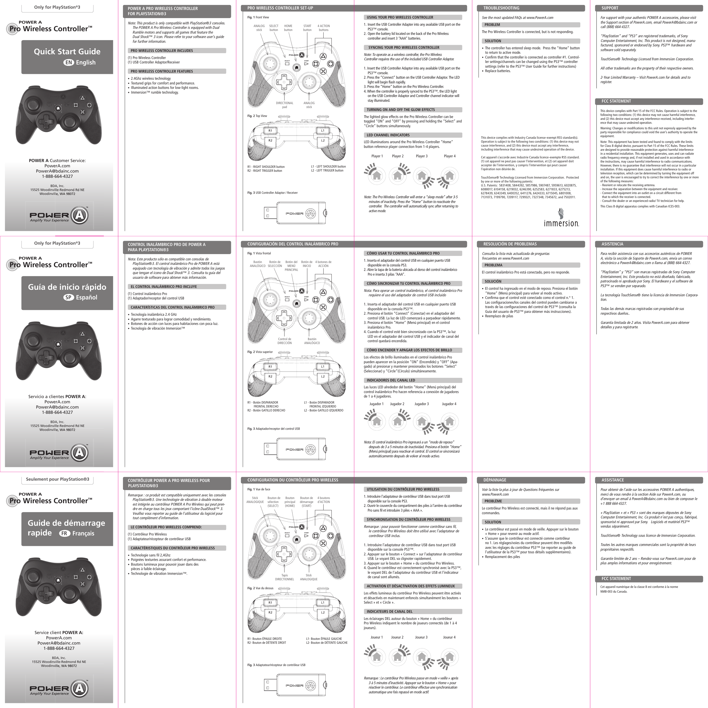 POWER ASTARTSELECTPOWER APOWER APro Wireless Controller™POWER APOWER APro Wireless Controller™Pro Wireless Controller™POWER ASTARTSELECTSTARTSELECTQuick Start Guide EnglishENOnly for PlayStation®3Note: This product is only compatible with PlayStation®3 consoles. The POWER A Pro Wireless Controller is equipped with Dual Rumble motors and supports all games that feature the  Dual Shock™ 3 icon. Please refer to your software user’s guide for further information.      PRO WIRELESS CONTROLLER INCLUDES(1) Pro Wireless Controller (1) USB Controller Adaptor/Receiver    PRO WIRELESS CONTROLLER FEATURES •  2.4Ghz wireless technology•Textured grips for comfort and performance.•Illuminated action buttons for low-light rooms. •Immersion™ rumble technology.  PRO WIRELESS CONTROLLER SET-UPPOWER A PRO WIRELESS CONTROLLER FOR PLAYSTATION®3 Fig. 1 Front ViewPOWER A Customer Service:PowerA.comPowerA@bdainc.com1-888-664-4327BDA, Inc.15525 Woodinville-Redmond Rd NEWoodinville, WA 98072See the most updated FAQs at www.PowerA.com    PROBLEM The Pro Wireless Controller is connected, but is not responding.   SOLUTION •  The controller has entered sleep mode.  Press the “Home” button to return to active mode.•  Confirm that the controller is connected as controller #1. Control-ler settings/channels can be changed using the PS3™ controller settings (refer to the PS3™ User Guide for further instructions)•  Replace batteries.   USING YOUR PRO WIRELESS CONTROLLER1. Insert the USB Controller Adapter into any available USB port on the PS3™ console.2. Open the battery lid located on the back of the Pro Wireless  controller and insert 3 “AAA” batteries.  SYNCING YOUR PRO WIRELESS CONTROLLERNote: To operate as a wireless controller, the Pro Wireless Controller requires the use of the included USB Controller Adaptor.1. Insert the USB Controller Adaptor into any available USB port on the PS3™ console.2. Press the “Connect” button on the USB Controller Adaptor. The LED light will begin flash rapidly.3. Press the “Home” button on the Pro Wireless Controller. 4. When the controller is properly synced to the PS3™, the LED light on the USB Controller Adaptor and Controller channel indicator will stay illuminated.   TURNING ON AND OFF THE GLOW EFFECTSThe lighted glow effects on the Pro Wireless Controller can be toggled “ON” and “OFF” by pressing and holding the “Select” and “Circle” buttons simultaneously.   LED CHANNEL INDICATORSLED illuminations around the Pro Wireless Controller “Home”  button reference player connection from 1-4 players.Note: The Pro Wireless Controller will enter a “sleep mode” after 3-5 minutes of inactivity. Press the “Home” button to reactivate the controller.  The controller will automatically sync after returning to active mode.R1 - RIGHT SHOULDER buttonR2 - RIGHT TRIGGER buttonFig. 2 Top ViewFig. 3 USB Controller Adaptor / ReceiverL1 - LEFT SHOULDER buttonL2 - LEFT TRIGGER buttonTROUBLESHOOTING ANALOGstickPlayer 1 Player 3Player 2 Player 4SUPPORTDIRECTIONAL padGuía de inicio rápidoEspañolSPOnly for PlayStation®3Servicio a clientes POWER A:PowerA.comPowerA@bdainc.com1-888-664-4327BDA, Inc.15525 Woodinville-Redmond Rd NEWoodinville, WA 98072Guide de démarrage rapideFrançaisFRSeulement pour PlayStation®3Service client POWER A:PowerA.comPowerA@bdainc.com1-888-664-4327BDA, Inc.15525 Woodinville-Redmond Rd NEWoodinville, WA 98072HOMEbuttonSELECTbutton4 ACTIONbuttonsANALOGstickSTARTbuttonFor support with your authentic POWER A accessories, please visit the Support section of PowerA.com, email PowerA@bdainc.com or call (888) 664-4327.“PlayStation” and “PS3” are registered trademarks, of Sony Computer Entertainment, Inc. This product is not designed, manu-factured, sponsored or endorsed by Sony. PS3™ hardware and software sold separately.TouchSense® Technology Licensed from Immersion Corporation.All other trademarks are the property of their respective owners.2-Year Limited Warranty – Visit PowerA.com for details and to register.This device complies with Part 15 of the FCC Rules. Operation is subject to the  following two conditions: (1) this device may not cause harmful interference, and (2) this device must accept any interference received, including interfer-ence that may cause undesired operation.Warning: Changes or modifications to this unit not expressly approved by the party responsible for compliance could void the user’s authority to operate the equipment.Note: This equipment has been tested and found to comply with the limits for Class B digital device, pursuant to Part 15 of the FCC Rules. These limits are designed to provide reasonable protection against harmful interference in a residential installation. This equipment generates, uses and can radiate radio frequency energy and, if not installed and used in accordance with the instructions, may cause harmful interference to radio communications. However, there is no guarantee that interference will not occur in a particular installation. If this equipment does cause harmful interference to radio or television reception, which can be determined by turning the equipment off and on, the user is encouraged to try to correct the interference by one or more of the following measures:- Reorient or relocate the receiving antenna.- Increase the separation between the equipment and receiver.- Connect the equipment into an outlet on a circuit different from  that to which the receiver is connected.- Consult the dealer or an experienced radio/ TV technician for help.This Class B digital apparatus complies with Canadian ICES-003.FCC STATEMENTNota: Este producto sólo es compatible con consolas de  PlayStation®3. El control inalámbrico Pro de POWER A está equipado con tecnología de vibración y admite todos los juegos que tengan el icono de Dual Shock™ 3. Consulta tu guía del usuario de software para obtener más información.       EL CONTROL INALÁMBRICO PRO INCLUYE(1) Control inalámbrico Pro (1) Adaptador/receptor del control USB    CARACTERÍSTICAS DEL CONTROL INALÁMBRICO PRO•  Tecnología inalámbrica 2.4 GHz •  Agarre texturado para lograr comodidad y rendimiento.•  Botones de acción con luces para habitaciones con poca luz. •  Tecnología de vibración Immersion™  CONTROL INALÁMBRICO PRO DE POWER A PARA PLAYSTATION®3 Consulta la lista más actualizada de preguntas  frecuentes en www.PowerA.com    PROBLEMA El control inalámbrico Pro está conectado, pero no responde.   SOLUCIÓN •  El control ha ingresado en el modo de reposo. Presiona el botón “Home” (Menú principal) para volver al modo activo.•  Confirma que el control esté conectado como el control n.° 1. Las configuraciones/los canales del control pueden cambiarse a través de las configuraciones del control de PS3™ (consulta la Guía del usuario de PS3™ para obtener más instrucciones).•  Reemplazo de pilas   CÓMO USAR TU CONTROL INALÁMBRICO PRO1. Inserta el adaptador del control USB en cualquier puerto USB disponible en la consola PS3.2. Abre la tapa de la batería ubicada al dorso del control inalámbrico Pro e inserta 3 pilas “AAA”.   CÓMO SINCRONIZAR TU CONTROL INALÁMBRICO PRONota: Para operar un control inalámbrico, el control inalámbrico Pro requiere el uso del adaptador de control USB incluido1. Inserta el adaptador del control USB en cualquier puerto USB disponible en la consola PS3™.2. Presiona el botón “Connect” (Conectar) en el adaptador del control USB. La luz de LED comenzará a parpadear rápidamente.3. Presiona el botón “Home” (Menú principal) en el control inalámbrico Pro. 4. Cuando el control esté bien sincronizado con la PS3™, la luz LED en el adaptador del control USB y el indicador de canal del control quedará encendida.   CÓMO ENCENDER Y APAGAR LOS EFECTOS DE BRILLOLos efectos de brillo iluminados en el control inalámbrico Pro pueden aparecer en la posición “ON” (Encendido) y “OFF” (Apa-gado) al presionar y mantener presionados los botones “Select” (Seleccionar) y “Circle”(Círculo) simultáneamente.   INDICADORES DEL CANAL LEDLas luces LED alrededor del botón “Home” (Menú principal) del control inalámbrico Pro hacen referencia a conexión de jugadores de 1 a 4 jugadores.Nota: El control inalámbrico Pro ingresará a un “modo de reposo” después de 3 a 5 minutos de inactividad. Presiona el botón “Home” (Menú principal) para reactivar el control. El control se sincronizará automáticamente después de volver al modo activo.RESOLUCIÓN DE PROBLEMAS  ASISTENCIAPara recibir asistencia con sus accesorios auténticos de POWER A, visita la sección de Soporte de PowerA.com, envía un correo electrónico a PowerA@bdainc.com o llama al (888) 664-4327.“PlayStation” y “PS3” son marcas registradas de Sony Computer Entertainment, Inc. Este producto no está diseñado, fabricado, patrocinado ni aprobado por Sony. El hardware y el software de PS3™ se venden por separado.La tecnología TouchSense® tiene la licencia de Immersion Corpora-tion.Todas las demás marcas registradas son propiedad de sus respectivos dueños..Garantía limitada de 2 años. Visita PowerA.com para obtener detalles y para registrarte.Remarque : ce produit est compatible uniquement avec les consoles PlayStation®3. Une technologie de vibration à double moteur est intégrée au contrôleur POWER A Pro Wireless qui peut pren-dre en charge tous les jeux comportant l’icône DualShock™ 3. Veuillez vous reporter au guide de l’utilisateur du logiciel pour tout complément d’information.      LE CONTRÔLEUR PRO WIRELESS COMPREND:(1) Contrôleur Pro Wireless(1) Adaptateur/récepteur de contrôleur USB    CARACTÉRISTIQUES DU CONTRÔLEUR PRO WIRELESS•  Technologie sans fil 2,4Ghz•  Poignées texturées assurant confort et performance.•  Boutons lumineux pour pouvoir jouer dans des  pièces à faible éclairage. •  Technologie de vibration Immersion™.  CONFIGURATION DU CONTRÔLEUR PRO WIRELESSCONTRÔLEUR POWER A PRO WIRELESS POUR PLAYSTATION®3 Voir la liste la plus à jour de Questions fréquentes sur  www.PowerA.com   PROBLÈME Le contrôleur Pro Wireless est connecté, mais il ne répond pas aux commandes.   SOLUTION •  Le contrôleur est passé en mode de veille. Appuyer sur le bouton « Home » pour revenir au mode actif.•  S’assurer que le contrôleur est connecté comme contrôleur no 1. Les réglages/voies du contrôleur peuvent être modifiés avec les réglages du contrôleur PS3™ (se reporter au guide de l’utilisateur de la PS3™ pour tous détails supplémentaires).•  Remplacement des piles   UTILISATION DU CONTRÔLEUR PRO WIRELESS1. Introduire l’adaptateur de contrôleur USB dans tout port USB disponible sur la console PS3.2. Ouvrir le couvercle du compartiment des piles à l’arrière du contrôleur Pro sans fil et introduire 3 piles « AAA ».   SYNCHRONISATION DU CONTRÔLEUR PRO WIRELESSRemarque : pour pouvoir fonctionner comme contrôleur sans fil, le contrôleur Pro Wireless doit être utilisé avec l’adaptateur de contrôleur USB inclus.1. Introduire l’adaptateur de contrôleur USB dans tout port USB disponible sur la console PS3™.2. Appuyer sur le bouton « Connect » sur l’adaptateur de contrôleur USB. Le voyant DEL va clignoter rapidement.3. Appuyer sur le bouton « Home » du contrôleur Pro Wireless. 4. Quand le contrôleur est correctement synchronisé avec la PS3™, le voyant DEL de l’adaptateur du contrôleur USB et l’indicateur de canal sont allumés.   ACTIVATION ET DÉSACTIVATION DES EFFETS LUMINEUXLes effets lumineux du contrôleur Pro Wireless peuvent être activés et désactivés en maintenant enfoncés simultanément les boutons « Select » et « Circle ».   INDICATEURS DE CANAL DELLes éclairages DEL autour du bouton « Home » du contrôleur Pro Wireless indiquent le nombre de joueurs connectés (de 1 à 4 joueurs).Remarque : Le contrôleur Pro Wireless passe en mode « veille » après 3 à 5 minutes d’inactivité. Appuyer sur le bouton « Home » pour réactiver le contrôleur. Le contrôleur effectue une synchronisation automatique une fois repassé en mode actif.DÉPANNAGE  ASSISTANCEPour obtenir de l’aide sur les accessoires POWER A authentiques, merci de vous rendre à la section Aide sur PowerA.com, ou d’envoyer un email à PowerA@bdainc.com ou bien de composer le +1 888 664-4327.« PlayStation » et « PS3 » sont des marques déposées de Sony Computer Entertainment, Inc. Ce produit n’est pas conçu, fabriqué, sponsorisé ni approuvé par Sony.   Logiciels et matériel PS3™ vendus séparément.TouchSense® Technology sous licence de Immersion Corporation.Toutes les autres marques commerciales sont la propriété de leurs propriétaires respectifs.Garantie limitée de 2 ans – Rendez-vous sur PowerA.com pour de plus amples informations et pour enregistrement.Cet appareil numérique de la classe B est conforme à la norme  NMB-003 du Canada.FCC STATEMENTControl de DIRECCIÓNR1 - Botón DISPARADOR    FRONTAL DERECHOR2 - Botón GATILLO DERECHOFig. 2 Vista superiorFig. 3 Adaptador/receptor del control USBL1 - Botón DISPARADOR        FRONTAL IZQUIERDOL2 - Botón GATILLO IZQUIERDOBastón ANALÓGICOBotón del MENÚ PRINCIPALBotón de SELECCIÓN4 botones de ACCIÓNBastón ANALÓGICOBotón de INICIOCONFIGURACIÓN DEL CONTROL INALÁMBRICO PRO Fig. 1 Vista frontalJugador 1 Jugador 3Jugador 2 Jugador 4Bouton principal (HOME)Bouton de sélection(SELECT)4 boutons d’ACTIONStick ANALOGIQUEBouton dedémarrage (START)Tapis DIRECTIONNELFig. 2 Vue du dessusStick ANALOGIQUER1- Bouton ÉPAULE DROITER2- Bouton de DÉTENTE DROITL1- Bouton ÉPAULE GAUCHEL2- Bouton de DÉTENTE GAUCHEFig. 3 Adaptateur/récepteur de contrôleur USBFig. 1 Vue de faceJoueur 1 Joueur 3Joueur 2 Joueur 4oodinville-Redmond Rd NEoodinville, WA 98072WA 98072Woodinville, WA 98072WA 98072Woodinville, WA 98072WA 98072WTouchSense® Technology Licensed from Immersion Corporation.  Protected by one or more of the following patents:U.S. Patents:  5831408, 5844392, 5857986, 5907487, 5959613, 6020875, 6088017, 6104158, 6219032, 6246390, 6252583, 6271833, 6275213, 6278439, 6343349, 6400352, 6411276, 6424333, 6715045, 6801008, 7131073, 7199790, 7209117, 7299321, 7327348, 7345672, and 7502011.This device complies with Industry Canada license-exempt RSS standard(s). Operation is subject to the following two conditions: (1) this device may not cause interference, and (2) this device must accept any interference, including interference that may cause undesired operation of the device.Cet appareil s’accorde avec Industrie Canada licence-exempte RSS standard. (1) cet appareil ne peut pas causer l’intervention, et (2) cet appareil doit accepter de l’intervention, y compris l’intervention qui peut causer l’opération non désirée de.