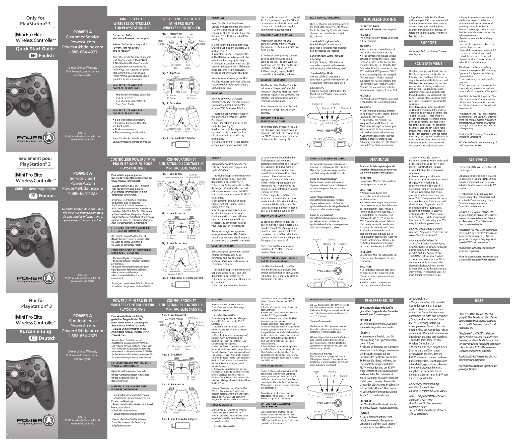 For current FAQs,visit www.PowerA.com/supportPROBLEM: The Mini Pro Elite Wireless Controller will not connect.SOLUTION:  •  Make sure you have followed all the syncing instructions exactly.• If the controller continues to have connection issues, there is a “Reset Button” located on the back of the controller (see Fig. 3). With the USB Controller Adaptor connected to the PS3, and the PS3™ powered “ON,” insert a paperclip into the recessed “Reset Button”. All LED channel indicators will flash to indicate that the controller was reset. Press the “Home” button, and the controller should connect properly to your PS3.PROBLEM: The Mini Pro Elite Wireless Controller is connected, but is not responding.SOLUTION:  •  The controller may have entered sleep mode. Press the “Home” button to return to active mode.• Confirm that the controller is assigned channel #1. Refer to the “Controller Settings” section of your PS3 User Guide for instructions on how to change controller numbers.• Confirm the controller’s internal battery is properly charged. (See “Charging your Mini Pro Elite Wireless Controller” for more information).Pour voir la liste la plus à jour de  Questions fréquentes, rendez-vous sur www.PowerA.com/support.PROBLÈME: Le contrôleur Mini Pro Elite sans fil ne parvient pas à se connecter.SOLUTION:  • Assurez-vous d’avoir bien suivi toutes les instructions de synchronisation.• Si le contrôleur ne parvient toujours pas à se connecter, utilisez le bouton de réinitialisation (RESET) situé à l’arrière du contrôleur (voir Fig. 3). Si l’adaptateur de contrôleur USB est raccordé à la PS3™, et que la PS3™ est allumée, insérez le bout d’un trombone déplié dans le trou du bouton de réinitialisation. Tous les témoins lumineux de canal clignoteront pour indiquer que la réinitialisation est en cours. Appuyez ensuite sur le bouton « Home ». Le contrôleur devrait désormais être raccordé correctement à la PS3™.PROBLÈME: Le contrôleur Mini Pro Elite sans fil est connecté, mais il ne répond pas aux commandes.SOLUTION:  • Le contrôleur est peut-être passé en mode de veille. Appuyez sur le bouton « Home » pour revenir au mode actif.• Vérifiez que le contrôleur est bien raccordé au canal numéro Eine aktuelle Liste mit häufig  gestellten Fragen finden Sie unter  www.PowerA.com/support. PROBLEM: Der Mini Pro Elite Wireless Controller kann nicht angeschlossen werden.LÖSUNG:  • Vergewissern Sie sich, dass Sie der Anleitung zum Synchronisieren genau folgen.• Falls die Verbindung des Controller immer noch nicht klappt, verwenden Sie die Rücksetztaste auf der Rückseite des Controller (siehe Abb. 3). Führen Sie hierzu, während der USB-Controlleradapter mit dem PS3™ verbunden und der PS3™ eingeschaltet ist, eine Büroklammer in die vertiefte Rücksetztaste ein. Zur Bestätigung, dass der Controller zurückgesetzt wurde, blinken alle Lichter der LED-Anzeige. Drücken Sie auf die Taste „Home“. Der Control-ler sollte dann ordnungsgemäß mit Ihrem PS3™ verbunden sein.PROBLEM: Der Mini Pro Elite Wireless Controller ist angeschlossen, reagiert aber nicht.LÖSUNG:  •  Der Controller befindet sich möglicherweise im Ruhemodus. Drücken Sie auf die Taste „Home“, um wieder in den Aktivmodus • If you have tried all of the above, make sure your PS3 is not surrounded by too many other electronic devices, wireless devices or metal objects, as these may cause interference. Try relocating your PS3 away from these types of items. For current FAQs, visit www.PowerA.com/support1. Reportez-vous à la section « Paramètres du contrôleur » du Manuel de l’utilisateur de votre PS3™ pour obtenir les instructions relatives à la modification des positions du contrôleur.•  Assurez-vous que la batterie interne du contrôleur est correctement chargée. (Voir « Recharge du contrôleur Mini Pro Elite sans fil » pour de plus amples informations.)• Si vous avez essayé tout ce qui précède en vain, assurez-vous que votre PS3™ n’est pas entourée par un trop grand nombre d’autres appareils électroniques, d’appareils sans fil et d’objets en métal qui peuvent causer de l’interférence. Essayez d’éloigner votre PS3™ de ces objets. or metal objects, as these may cause interference. Try relocating your PS3 away from these types of items. Pour voir la liste la plus à jour de Questions fréquentes, rendez-vous sur www.PowerA.com/support.Pour obtenir de l’aide sur les accessoires POWER A authentiques, veuillez envoyer un email à PowerA@bdainc.com ou bien composer  le 1 888 664-4327 (entre 8h30 et 15h00 HNE).• If you have tried all of the above, make sure your PS3 is not surrounded by too many other electronic devices, wireless devices or metal objects, as these may cause interference. Try relocating your PS3 away from these types of items.zurückzukehren.• Vergewissern Sie sich, dass der Controller dem Kanal 1 zugeor-dnet ist. Weitere Hinweise zum Ändern der Controller-Nummern entnehmen Sie bitte dem Abschnitt „Controller-Einstellungen“ Ihrer PS3™-Bedienungsanleitung.•  Vergewissern Sie sich, dass der interne Akku des Controllers richtig geladen ist. (Weitere Informationen entnehmen Sie bitte dem Abschnitt „Aufladen Ihres Mini Pro Elite Wireless Controllers“.)• Wenn Sie alle oben aufgeführten Schritte durchgeführt haben, vergewissern Sie sich, dass Ihr PS3™ von nicht zu vielen anderen Elektronikgeräten, Drahtlosgeräten oder Metallgegenständen, die eine Störung verursachen könnten, umgeben ist. Entfernen Sie in einem solchen Fall Ihren PS3™ von diesen Gegenständen.Eine aktuelle Liste mit häufig gestellten Fragen finden  Sie unter www.PowerA.com/support.Hilfe zu Original POWER-A-Zubehör erhalten Sie per E-Mail  über PowerA@bdainc.com oder telefonisch unter  Tel.: +1 (888) 664-4327 (8.30 bis 17 Uhr US-Pazifikzeit)For current FAQs, visit www.PowerA.com/supportCet appareil numérique de la classe (B) est conforme à la norme NMB-003 du Canada. Cet appareil s’accorde avec  Industrie Canada licence-exempte RSS standard. (1) cet appareil ne peut pas causer l’intervention, et (2) cet appareil doit accepter de l’intervention, y compris l’intervention qui peut causer l’opération non désirée de.« POWER A », le logo de POWER A et le slogan « Amplify Your Experience » sont des marques déposées de Bensussen Deutsch and Associates, Inc. ™et © Bensussen Deutsch and Associates, Inc. « PlayStation » et « PS3 » sont des marques déposées de Sony Computer Entertainment, Inc. Ce produit n’est pas conçu, fabriqué, sponsorisé  ni appuyé par Sony. Logiciels et matériel PS3™ vendus séparément.TouchSense® Technology sous licence de Immersion Corporation.Toutes les autres marques commerciales sont la propriété de leurs propriétaires respectifs.the controller is connected to channel #1. If not, press and hold the “Home” button to access the PS3 menu, and change the controller settings by following the onscreen menu.CHARGING WHILE PLAYING:Note: When the Mini Pro Elite Wireless Controller battery is low, the synced LED channel indicator will blink quickly.1. To charge while playing, connect one end of the included Mini-B cable to the Mini Pro Elite Wireless Controller, and the other end to any available USB port on the PS3.2. When charging begins, the LED channel indicator blinking will slow.SLEEP/ACTIVE MODES:The Mini Pro Elite Wireless Controller will enter a “sleep mode” after 3-5 minutes of inactivity. Press the “Home” button to reactivate the controller. The controller will automatically sync after returning to active mode.Note: To turn off the controller, hold down the “HOME” button for 30 seconds.TURNING THE GLOWEFFECTS ON AND OFF:The lighted glow effects on the Mini Pro Elite Wireless Controller can be toggled “ON” and “OFF” by pressing the “LED” button located on the back of the controller. (see Fig. 3)de canal du contrôleur deviendra fixe lorsque le contrôleur sera correctement synchronisé à la PS3™.4. Si vous êtes le joueur numéro 1 ou le joueur unique, vérifiez que le contrôleur est raccordé au canal numéro 1. Si ce n’est pas le cas, appuyez et maintenez le bouton « Home » enfoncé pour accéder au menu de la PS3™ et modifiez les paramètres du contrôleur en suivant le menu à l’écran.5. Pour charger le contrôleur tout en jouant, raccordez une des deux extrémités du câble Mini-B inclus au contrôleur Mini Pro Elite sans fil et l’autre extrémité à n’importe lequel port USB disponible sur la PS3™. MODES VEILLE/ACTIF:Le contrôleur Mini Pro Elite sans fil passe en mode « veille » après 3 à 5 minutes d’inactivité. Appuyer sur le bouton « Home » pour réactiver le contrôleur. Le contrôleur effectuera une synchronisation automatique une fois repassé en mode actif.Note : Pour arrêter le contrôleur, maintenez le “HOME” ; bouton pendant 30 secondesACTIVATION ET DÉSACTIVATION DES EFFETS LUMINEUX:Les effets lumineux du contrôleur Mini Pro Elite sans fil peuvent être activés et désactivés en appuyant sur le bouton « LED » situé à l’arrière du contrôleur. (voir Fig. 3)Controlleradapter an einen beliebigen freien USB-Anschluss an der PS3™-Konsole an.2. Drücken Sie auf die Taste „Home“ auf dem Controller.3. Wenn der Controller ordnungsgemäß mit dem PS3™ synchronisiert ist, leuchtet eines der vier Lichter der LED-Kanalanzeige durchgängig.4. Wenn Sie Player 1 sind oder ein Spiel für nur einen Spieler spielen, vergewissern Sie sich, dass der Controller an den Kanal 1 angeschlossen ist. Andernfalls drücken Sie bitte die Taste „Home“, um das Menü des PS3™ aufzurufen, und ändern Sie die Controller-Einstellungen gemäß Menüanleitung.5. Zum Aufladen während des Spielens schließen Sie ein Ende des mitgelieferten Mini-B-Kabels an den Mini Pro Elite Wireless Controller und das andere Ende an einen beliebigen freien USB-Anschluss des PS3™ an.RUHE-/AKTIV-MODUS:Nach 3-5 Minuten ohne Aktivität schaltet der Mini Pro Elite Wireless Controller in den „Ruhemodus“. Drücken Sie auf die Taste „Home“, um den Controller zu reaktivieren. Nach der Rückkehr in den Aktivmodus synchronisiert der Controller sich automatisch.Anmerkung: Um den Steuerpult abzustellen, halten Sie das “ nieder; HOME” Knopf für 30 Sekunden.EIN- UND AUSSCHALTEN DER LEUCHTEFFEKTE:Die Leuchteffekte am Mini Pro Elite Wireless Controller können ein- bzw. ausgeschaltet werden, indem die Taste „LED“ auf der Rückseite des Controllers gedrückt wird (siehe Abb. 3).LED CHANNEL INDICATORS:The LED channel indicators located on the front of the Mini Pro Elite Wireless Controller (see Fig. 1) indicate which channel the controller is synced to (1, 2, 3 or 4).Standard Charging ModeFour blinking LEDs indicates a controller is in charge mode without being synced to the receiver.Simultaneous Game Play and ChargingA single blinking LED indicates a controller is synced to the receiver and a charging cable is being used.Standard Play ModeA single solid LED indicates a controller is synced to the receiver but no charging method is being used.Low BatteryA rapidly flashing LED indicates the Mini Pro Elite Wireless Controller’s battery is low.TÉMOINS LUMINEUX DE CANAL:Les témoins lumineux de canal situés sur le devant du contrôleur Mini Pro Elite sans fil (voir Fig. 1) indiquent à quel canal le contrôleur est synchronisé (1,2,3 ou 4).Mode de charge standard -Quatre témoins lumineux de canal qui clignotent indiquent que le contrôleur est en mode charge sans être synchronisé au récepteur.Jeu et charge simultanés -Un seul témoin lumineux de canal qui clignote indique que le contrôleur est synchronisé au récepteur et que le câble de charge est utilisé en même temps.Mode de jeu standard -Un seul témoin lumineux qui ne clignote pas indique que le contrôleur est synchronisé au récepteur, mais qu’aucune méthode de charge n’est utilisée.LED-KANALANZEIGE:Die LED-Kanalanzeige auf der Vorderseite des Mini Pro Elite Wireless Controller (siehe Abb. 1) zeigt an, mit welchem Kanal der Controller momentan synchronisiert ist (1, 2, 3 oder 4).Standard-Lademodus -Vier blinkende LEDs bedeuten, dass ein Controller geladen wird, ohne mit dem Empfänger synchronisiert zu sein.Gleichzeitiges Spielen und Aufladen -Eine einzelne blinkende LED zeigt an, dass ein Controller mit dem Empfänger synchronisiert ist und sich ein Ladekabel in Benutzung befindet.Standard-Spielmodus -Eine einzelne durchgängig leuchtende LED zeigt an, dass ein Controller mit dem Empfänger synchronisiert ist, derzeit aber keine Aufladung stattfindet.CHARGING:Note: The Mini Pro Elite Wireless Controller must be charged prior to use.1. Connect one end of the USB Charging Cable to the Mini-B port on the Mini Pro Elite Wireless Controller (see Fig. 2). 2. Connect the other end of the USB Charging Cable to any available USB port on your PS3.3. Verify that the PS3 is powered “ON”.4. The LED channel indicators will blink to indicate that charging has begun.5. Charging is complete when the LED channel indicators turn off (if charging while not connected to receiver) or turn solid (if playing while charging).Note: You can also charge the Mini Pro Elite Wireless Controller using any suitable Mini-B cable connected to a USB compliant port.SYNCING:Note: To operate as a wireless controller, the Mini Pro Elite Wireless Controller requires the use of the included USB Controller Adaptor.1. Insert the USB Controller Adaptor into any available USB port on the PS3 console.2. Press the “Home” button on the controller (see Fig. 1).3. When the controller is properly synced to the PS3, one of the four LED channel indicators will stay illuminated.4. If you are player #1 or are playing a single-player game, confirm that CHARGE:Remarque: Le contrôleur Mini Pro Elite sans fil doit être chargé avant toute utilisation.1. Introduire l’adaptateur de contrôleur USB dans n’importe quel port USB disponible sur la console PS3™.2. Raccorder l’autre extrémité du câble de charge USB à n’importe quel port USB disponible sur la console PS3™.3. Assurez-vous que la console PS3™ est allumée.4. Les témoins lumineux de canal clignoteront pour indiquer que la charge est en cours.5. La charge est terminée lorsque les témoins lumineux de canal s’éteignent (si la charge s’effectue sans raccordement préalable au récepteur) ou deviennent fixes (si vous jouez tout en le chargeant). Remarque: vous pouvez également recharger le contrôleur Mini Pro Elite sans fil avec tout câble Mini-B adapté en le connectant à un port USB compatible.SYNCHRONISATION:Remarque: pour pouvoir fonctionner comme contrôleur sans fil, le contrôleur Mini Pro Elite sans fil doit être utilisé avec l’adaptateur de contrôleur USB inclus.1. Introduire l’adaptateur de contrôleur USB dans n’importe quel port USB disponible sur la console PS3™.2. Appuyer sur le bouton « Home » du le contrôleur.3. L’un des quatre témoins lumineux AUFLADEN:Hinweis: Der Mini Pro Elite Wireless Controller muss vor der Benutzung aufgeladen werden.1. Schließen Sie den USB-Controlleradapter an einen beliebigen freien USB-Anschluss an der PS3™-Konsole an.2. Drücken Sie auf die Taste „Connect“ unten auf dem USB-Controlleradapter (siehe Abb. 4).3. Wenn der Controller ordnungsgemäß mit dem PS3™ synchronisiert ist, leuchtet eines der vier Lichter der LED-Kanalanzeige durchgängig.4. Wenn Sie Player 1 sind oder ein Spiel für nur einen Spieler spielen, vergewissern Sie sich, dass der Controller an den Kanal 1 angeschlossen ist. Andernfalls drücken Sie bitte die Taste „Home“, um das Menü des PS3™ aufzurufen, und ändern Sie die Controller-Einstellungen gemäß Menüanleitung.5. Zum Aufladen während des Spielens schließen Sie ein Ende des mitgelieferten Mini-B-Kabels an den Mini Pro Elite Wireless Controller und das andere Ende an einen beliebigen freien USB-Anschluss des PS3™ an.Hinweis: Sie können den Mini Pro Elite Wireless Controller auch mit jedem anderen passenden Mini-B-Kabel laden, das Sie an einen dem USB-Standard entsprechenden Anschluss anschließen.SYNCHRONISIEREN:Hinweis: Für die Funktion als Wireless Controller muss der Mini Pro Elite Wireless Controller zusammen mit dem mitgelieferten USB-Controlleradapter verwendet werden.1. Schließen Sie den USB-Fig. 2   Top ViewFig. 2   Vue du dessusAbb. 2   DraufsichtFig. 3   Back ViewFig. 3   Vue de derrièreAbb. 3   RückansichtFor current FAQs,visit www.PowerA.com/support2-Year Limited Warranty - visit PowerA.com for detailsand to registerNote: This product is only compatible with PlayStation® 3. The POWER A Mini Pro Elite Wireless Controller is equipped with motion sensing technology, and supports all games that feature the SIXAXIS® icon. Please refer to your software user’s guide for further information.  MINI PRO ELITE WIRELESS CONTROLLER INCLUDES:(1) Mini Pro Elite Wireless Controller (1) USB RF Receiver(1) USB Charging Cable (Mini-B) (1) Quick Start GuideMINI PRO ELITE WIRELESS CONTROLLER FEATURES:•  Built-in rechargeable battery.•  Illuminated action buttons for low-light rooms. •  Dual rumble motors.  •  Motion sensing functionality.Note: The Mini Pro Elite Wireless Controller must be charged prior to use.Pour la liste la plus à jour de  Questions fréquentes, rendez-vous sur www.PowerA.com/support.Garantie limitée de 2 ans – Rendez-vous sur PowerA.com pour de plus amples informations et pour enregistrer votre achat.Remarque: Ce produit est compatible uniquement avec les consoles PlayStation® 3. Une technologie de détection de mouvement est intégrée au contrôleur POWER A Mini Pro Elite sans fil qui peut prendre en charge tous les jeux comportant l’icône SIXAXIS®. Veuillez vous reporter au guide de l’utilisateur du logiciel pour tout complément d’information.LE CONTRÔLEUR POWER A MINI PRO ELITE SANS FIL COMPREND:(1) Contrôleur Mini Pro Elite sans fil(1) Adaptateur/récepteur de contrôleur USB(1) Câble de charge USB (Mini-B)(1) Guide de démarrage rapideCARACTÉRISTIQUES DU CONTRÔLEUR MINI PRO ELITE SANS FIL:• Batterie intégrée rechargeable.• Poignées texturées assurant confort et performance.• Boutons lumineux pour pouvoir jouer dans des pièces faiblement éclairées.• Deux moteurs de bruitage.• Fonctionnalité de détection de mouvement.Remarque: Le contrôleur Mini Pro Elite sans fil doit être chargé avant toute utilisation.Eine aktuelle Liste mit häufig gestellten Fragen finden Sie unter www.PowerA.com/support. Beschränkte 2-Jahres-Garantie – Details und Informationen zur Anmeldung finden Sie unter www.PowerA.com.Hinweis: Dieses Produkt ist nur mit PlayStation® 3 kompatibel. Der POWER A Mini Pro Elite Wireless Controller verfügt über eine Technologie zur Bewegungserkennung und unterstützt alle Spiele mit dem SIXAXIS®-Symbol. Weitere Informationen entnehmen Sie bitte der Bedienungsanleitung Ihrer Software.LIEFERUMFANG DES MINI PRO ELITE WIRELESS CONTROLLERS:(1) Mini Pro Elite Wireless Controller (1) USB-Controlleradapter/-empfänger(1) USB-Ladekabel (Mini-B)(1) KurzanleitungMERKMALE DES MINI PRO ELITE WIRELESS CONTROLLERS:•  Integrierter wiederaufladbarer Akku•  Strukturierte Griffoberflächen bieten Komfort und Leistung• Beleuchtete Funktionstasten für schwach beleuchtete Räume• Zwei Vibrationsmotoren•  BewegungserkennungsfunktionHinweis: Der Mini Pro Elite Wireless Controller muss vor der Benutzung aufgeladen werden.EnglishENFrançaisFRDeutschDEOnly forPlayStation® 3Seulement pourPlayStation® 3Nur fürPlayStation® 3This device complies with Part 15 of the FCC Rules. Operation is subject to the following two conditions: (1) this device may not cause harmful interference, and (2) this device must accept any interfer-ence received, including interference that may cause undesired operation. Warning: Changes or modifications to this unit not expressly approved by the party responsible for compliance could void the user’s authority to operate the equipment. Note: This equipment has been tested and found to comply with the limits for Class B digital devices, pursuant to Part 15 of the FCC Rules. These limits are designed to provide reasonable protec-tion against harmful interference in a residential installation. This equipment generates, uses and can radiate radio frequency energy and, if not installed and used in accordance with the instruc-tions, may cause harmful interference to radio communications. However, there is no guarantee that interference will not occur in a particular installation. SET-UP AND USE OF THEMINI PRO ELITEWIRELESS CONTROLLERCONFIGURATION ETUTILISATION DU CONTRÔLEUR MINI PRO ELITE SANS FIL CONFIGURATION ETUTILISATION DU CONTRÔLEUR MINI PRO ELITE SANS FIL TROUBLESHOOTING DÉPANNAGEFEHLERBEHEBUNGASSISTANCEHILFESUPPORT FCC STATEMENTMINI PRO ELITEWIRELESS CONTROLLERFOR PLAYSTATION® 3CONTRÔLEUR POWER A MINI PRO ELITE SANS FIL POUR PLAYSTATION® 3POWER A MINI PRO ELITE WIRELESS CONTROLLER FÜR PLAYSTATION® 3R1 ButtonR2 ButtonR1 - BoutonR2 - BoutonR1 - Taste R2 - TasteFig. 1   Front ViewFig. 1   Vue de faceAbb. 1   VorderansichtFig. 4   USB Controller AdaptorFig. 4   Adaptateur de contrôleur USBAbb. 4   USB-Controller-AdapterHOMEbuttonBoutonprincipal (HOME)HOME-TasteLED Channel IndicatorsTémoins lumineux de canalLED-KANAL AnzeigeMINI-B portPort MINI-BMini-B-AnschlussLED ON/OFFbuttonBouton demarche/arrêt  lumineux (ON/OFF)LED EIN-/AUS-SchalterSELECTbuttonBouton desélection (SELECT)SELECT-TasteSTARTbuttonBouton dedémarrage (START)START-TasteActionbuttonsBoutons d’ACTIONFunktion-stastenL1 ButtonL2 ButtonL1 - BoutonL2 - BoutonL1 - TasteL2 - TasteResetButtonBouton deréinitialisationRücksetztasteMini Pro EliteWireless Controller™ Mini Pro EliteWireless Controller™ Mini Pro EliteWireless Controller™ Channel 1Joueur 1Player 1Channel 2Joueur 2Player 2Channel 3Joueur 3Player 3Channel 4Joueur 4Player 4DirectionalPadTapisDIRECTIONNELRichtungs- Pad2-Year Limited WarrantyVisit PowerA.com for details and to registerGarantie limitée de 2 ans – Ren-dez-vous sur PowerA.com pour de plus amples informations et pour enregistrer votre achat.2-Year Limited WarrantyVisit PowerA.com for details and to registerQuick Start Guide Guide de démarrage rapide Kurzanleitung POWER A Customer ServicePowerA.comPowerA@bdainc.com1-888-664-4327POWER A Service clientPowerA.comPowerA@bdainc.com1-888-664-4327POWER AKundendienst:PowerA.comPowerA@bdainc.com1-888-664-4327BDA, Inc.15525 Woodinville-Redmond Rd NEWoodinville, WA 98072BDA, Inc.15525 Woodinville-Redmond Rd NEWoodinville, WA 98072BDA, Inc.15525 Woodinville-Redmond Rd NEWoodinville, WA 98072 If this equipment does cause harmful interference to radio or television reception, which can be determined by turning the equipment off and on, the user is encouraged to try to correct the interference by one or more of the following measures: - Reorient or relocate the receiving antenna. - Increase the separation between the equipment and receiver. - Connect the equipment into an outlet on a circuit different from that to which the receiver is connected. - Consult the dealer or an experienced radio/ TV technician for help.This device complies with Industry Canada license-exempt RSS standard(s). Operation is subject to the following two conditions: (1) this device may not cause interfer-ence, and (2) this device must accept any interfer-ence, including interference that may cause undesired operation of the devicePOWER A, the POWER A logo and “Am-plify Your Experience” are trademarks of Bensussen Deutsch and Associates, Inc.  ™ and © Bensussen Deutsch and Associates, Inc. “PlayStation” and “PS3” are registered trademarks of Sony Computer Entertain-ment, Inc. This product is not designed, manufactured, sponsored or endorsed by Sony. PS3™ hardware and software sold separately.TouchSense® Technology licensed from Immersion Corporation.All other trademarks are the property of their respective owners.POWER A, das POWER A-Logo und „Amplify Your Experience“ sind Marken der Bensussen Deutsch and Associates, Inc. ™ und © Bensussen Deutsch and Associates, Inc. “PlayStation“ und “PS3” sind einget-ragene Marken der Sony Computer Enter-tainment, Inc. Dieses Produkt wurde nicht von Sony entwickelt, hergestellt, gesponsert oder unterstützt. PS3™-Hardware und -Software sind getrennt erhältlich.TouchSense®-Technologie lizenziert von der Immersion Corporation.Alle anderen Marken sind Eigentum der jeweiligen Inhaber.