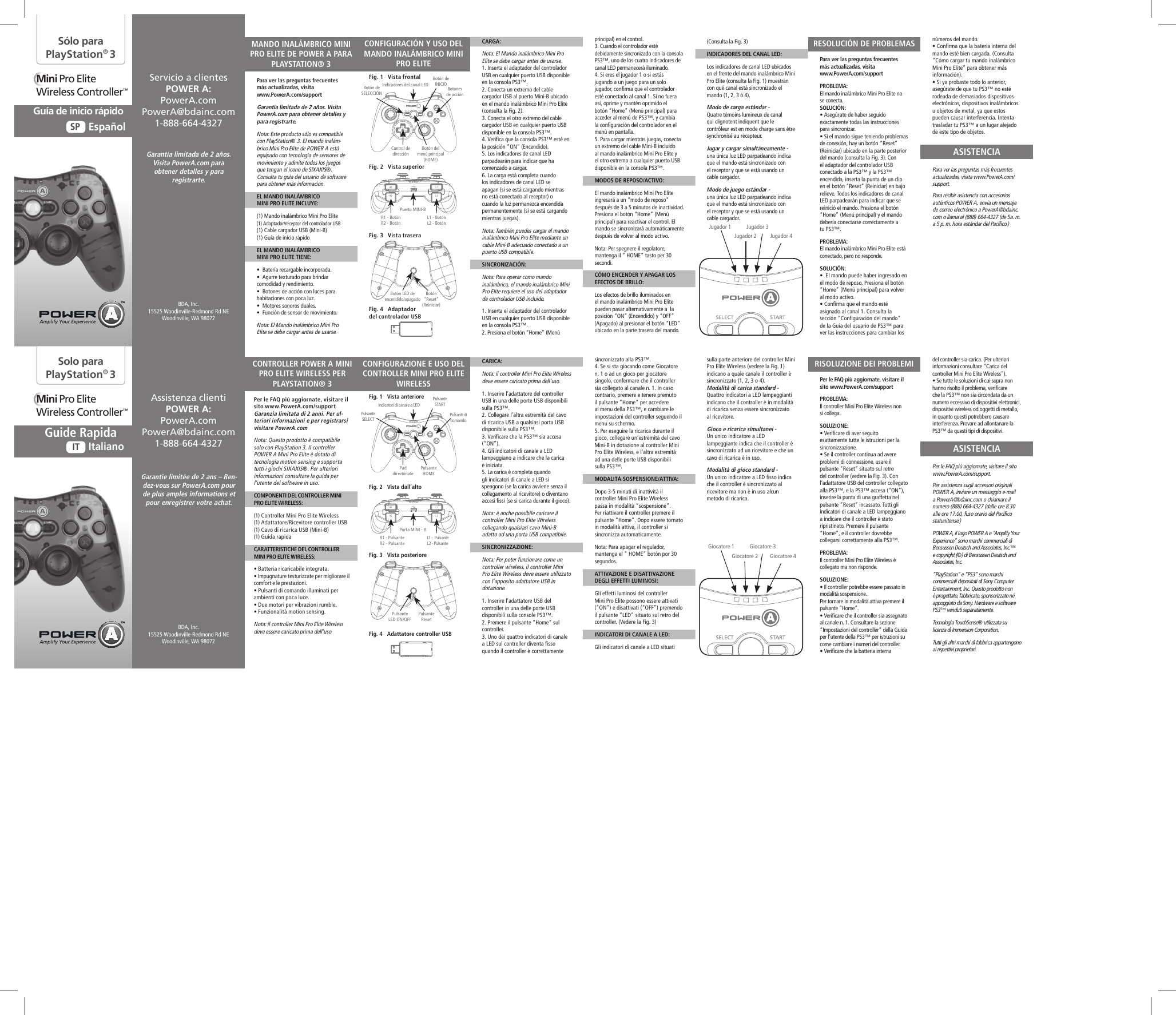 Para ver las preguntas frecuentes  más actualizadas, visita  www.PowerA.com/support PROBLEMA: El mando inalámbrico Mini Pro Elite no se conecta.SOLUCIÓN:  • Asegúrate de haber seguido exactamente todas las instrucciones para sincronizar.• Si el mando sigue teniendo problemas de conexión, hay un botón “Reset” (Reiniciar) ubicado en la parte posterior del mando (consulta la Fig. 3). Con el adaptador del controlador USB conectado a la PS3™ y la PS3™ encendida, inserta la punta de un clip en el botón “Reset” (Reiniciar) en bajo relieve. Todos los indicadores de canal LED parpadearán para indicar que se reinició el mando. Presiona el botón “Home” (Menú principal) y el mando debería conectarse correctamente a tu PS3™.PROBLEMA: El mando inalámbrico Mini Pro Elite está conectado, pero no responde.SOLUCIÓN:  •  El mando puede haber ingresado en el modo de reposo. Presiona el botón “Home” (Menú principal) para volver al modo activo.• Confirma que el mando esté asignado al canal 1. Consulta la sección “Configuración del mando” de la Guía del usuario de PS3™ para ver las instrucciones para cambiar los Per le FAQ più aggiornate, visitare il sito www.PowerA.com/support PROBLEMA: Il controller Mini Pro Elite Wireless non si collega.SOLUZIONE:  • Verificare di aver seguito esattamente tutte le istruzioni per la sincronizzazione.• Se il controller continua ad avere problemi di connessione, usare il pulsante “Reset” situato sul retro del controller (vedere la Fig. 3). Con l’adattatore USB del controller collegato alla PS3™, e la PS3™ accesa (“ON”), inserire la punta di una graffetta nel pulsante “Reset” incassato. Tutti gli indicatori di canale a LED lampeggiano a indicare che il controller è stato ripristinato. Premere il pulsante “Home”, e il controller dovrebbe collegarsi correttamente alla PS3™.PROBLEMA: Il controller Mini Pro Elite Wireless è collegato ma non risponde.SOLUZIONE:  • Il controller potrebbe essere passato in modalità sospensione.  Per tornare in modalità attiva premere il pulsante “Home”.• Verificare che il controller sia assegnato al canale n. 1. Consultare la sezione “Impostazioni del controller” della Guida per l’utente della PS3™ per istruzioni su come cambiare i numeri del controller.• Verificare che la batteria interna números del mando.• Confirma que la batería interna del mando esté bien cargada. (Consulta “Cómo cargar tu mando inalámbrico Mini Pro Elite” para obtener más información).• Si ya probaste todo lo anterior, asegúrate de que tu PS3™ no esté rodeada de demasiados dispositivos electrónicos, dispositivos inalámbricos u objetos de metal, ya que estos pueden causar interferencia. Intenta trasladar tu PS3™ a un lugar alejado de este tipo de objetos.Para ver las preguntas más frecuentes actualizadas, visita www.PowerA.com/support. Para recibir asistencia con accesorios auténticos POWER A, envía un mensaje de correo electrónico a PowerA@bdainc.com o llama al (888) 664-4327 (de 5a. m. a 5 p. m. hora estándar del Pacífico.)del controller sia carica. (Per ulteriori informazioni consultare “Carica del controller Mini Pro Elite Wireless”).• Se tutte le soluzioni di cui sopra non hanno risolto il problema, verificare che la PS3™ non sia circondata da un numero eccessivo di dispositivi elettronici, dispositivi wireless od oggetti di metallo, in quanto questi potrebbero causare interferenza. Provare ad allontanare la PS3™ da questi tipi di dispositivi.Per le FAQ più aggiornate, visitare il sito www.PowerA.com/support. Per assistenza sugli accessori originali POWER A, inviare un messaggio e-mail a PowerA@bdainc.com o chiamare il numero (888) 664-4327 (dalle ore 8.30 alle ore 17.00, fuso orario del Pacifico statunitense.)POWER A, il logo POWER A e “Amplify Your Experience” sono marchi commerciali di Bensussen Deutsch and Associates, Inc.™ e copyright (©) di Bensussen Deutsch and Associates, Inc. “PlayStation” e “PS3” sono marchi commerciali depositati di Sony Computer Entertainment, Inc. Questo prodotto non è progettato, fabbricato, sponsorizzato né appoggiato da Sony. Hardware e software PS3™ venduti separatamente.Tecnologia TouchSense® utilizzata su licenza di Immersion Corporation.Tutti gli altri marchi di fabbrica appartengono ai rispettivi proprietari.principal) en el control.3. Cuando el controlador esté debidamente sincronizado con la consola PS3™, uno de los cuatro indicadores de canal LED permanecerá iluminado.4. Si eres el jugador 1 o si estás jugando a un juego para un solo jugador, confirma que el controlador esté conectado al canal 1. Si no fuera así, oprime y mantén oprimido el botón “Home” (Menú principal) para acceder al menú de PS3™, y cambia la configuración del controlador en el menú en pantalla.5. Para cargar mientras juegas, conecta un extremo del cable Mini-B incluido al mando inalámbrico Mini Pro Elite y el otro extremo a cualquier puerto USB disponible en la consola PS3™.MODOS DE REPOSO/ACTIVO:El mando inalámbrico Mini Pro Elite ingresará a un “modo de reposo” después de 3 a 5 minutos de inactividad. Presiona el botón “Home” (Menú principal) para reactivar el control. El mando se sincronizará automáticamente después de volver al modo activo.Nota: Per spegnere il regolatore, mantenga il “ HOME” tasto per 30 secondi.CÓMO ENCENDER Y APAGAR LOS EFECTOS DE BRILLO:Los efectos de brillo iluminados en el mando inalámbrico Mini Pro Elite pueden pasar alternativamente a  la posición “ON” (Encendido) y “OFF” (Apagado) al presionar el botón “LED” ubicado en la parte trasera del mando. sincronizzato alla PS3™.4. Se si sta giocando come Giocatore n. 1 o ad un gioco per giocatore singolo, confermare che il controller sia collegato al canale n. 1. In caso contrario, premere e tenere premuto il pulsante “Home” per accedere al menu della PS3™, e cambiare le impostazioni del controller seguendo il menu su schermo.5. Per eseguire la ricarica durante il gioco, collegare un’estremità del cavo Mini-B in dotazione al controller Mini Pro Elite Wireless, e l’altra estremità ad una delle porte USB disponibili sulla PS3™.MODALITÀ SOSPENSIONE/ATTIVA:Dopo 3-5 minuti di inattività il controller Mini Pro Elite Wireless passa in modalità “sospensione”. Per riattivare il controller premere il pulsante “Home”. Dopo essere tornato in modalità attiva, il controller si sincronizza automaticamente.Nota: Para apagar el regulador, mantenga el “ HOME” botón por 30 segundos.ATTIVAZIONE E DISATTIVAZIONE DEGLI EFFETTI LUMINOSI:Gli effetti luminosi del controller Mini Pro Elite possono essere attivati (“ON”) e disattivati (“OFF”) premendo il pulsante “LED” situato sul retro del controller. (Vedere la Fig. 3) INDICATORI DI CANALE A LED:Gli indicatori di canale a LED situati (Consulta la Fig. 3)INDICADORES DEL CANAL LED:Los indicadores de canal LED ubicados en el frente del mando inalámbrico Mini Pro Elite (consulta la Fig. 1) muestran con qué canal está sincronizado el mando (1, 2, 3 ó 4).Modo de carga estándar -Quatre témoins lumineux de canal qui clignotent indiquent que le contrôleur est en mode charge sans être synchronisé au récepteur.Jugar y cargar simultáneamente -una única luz LED parpadeando indica que el mando está sincronizado con el receptor y que se está usando un cable cargador.Modo de juego estándar -una única luz LED parpadeando indica que el mando está sincronizado con el receptor y que se está usando un cable cargador.sulla parte anteriore del controller Mini Pro Elite Wireless (vedere la Fig. 1) indicano a quale canale il controller è sincronizzato (1, 2, 3 o 4).Modalità di carica standard -Quattro indicatori a LED lampeggianti indicano che il controller è in modalità di ricarica senza essere sincronizzato al ricevitore. Gioco e ricarica simultanei -Un unico indicatore a LED lampeggiante indica che il controller è sincronizzato ad un ricevitore e che un cavo di ricarica è in uso.Modalità di gioco standard -Un unico indicatore a LED fisso indica che il controller è sincronizzato al ricevitore ma non è in uso alcun metodo di ricarica.CARGA:Nota: El Mando inalámbrico Mini Pro Elite se debe cargar antes de usarse.1. Inserta el adaptador del controlador USB en cualquier puerto USB disponible en la consola PS3™.2. Conecta un extremo del cable cargador USB al puerto Mini-B ubicado en el mando inalámbrico Mini Pro Elite (consulta la Fig. 2).3. Conecta el otro extremo del cable cargador USB en cualquier puerto USB disponible en la consola PS3™.4. Verifica que la consola PS3™ esté en la posición “ON” (Encendido).5. Los indicadores de canal LED parpadearán para indicar que ha comenzado a cargar.6. La carga está completa cuando los indicadores de canal LED se apagan (si se está cargando mientras no está conectado al receptor) o cuando la luz permanezca encendida permanentemente (si se está cargando mientras juegas).Nota: También puedes cargar el mando inalámbrico Mini Pro Elite mediante un cable Mini-B adecuado conectado a un puerto USB compatible.SINCRONIZACIÓN:Nota: Para operar como mando inalámbrico, el mando inalámbrico Mini Pro Elite requiere el uso del adaptador de controlador USB incluido.1. Inserta el adaptador del controlador USB en cualquier puerto USB disponible en la consola PS3™.2. Presiona el botón “Home” (Menú CARICA:Nota: il controller Mini Pro Elite Wireless deve essere caricato prima dell’uso.1. Inserire l’adattatore del controller USB in una delle porte USB disponibili sulla PS3™.2. Collegare l’altra estremità del cavo di ricarica USB a qualsiasi porta USB disponibile sulla PS3™.3. Verificare che la PS3™ sia accesa (“ON”).4. Gli indicatori di canale a LED lampeggiano a indicare che la carica è iniziata.5. La carica è completa quando gli indicatori di canale a LED si spengono (se la carica avviene senza il collegamento al ricevitore) o diventano accesi fissi (se si carica durante il gioco). Nota: è anche possibile caricare il controller Mini Pro Elite Wireless collegando qualsiasi cavo Mini-B adatto ad una porta USB compatibile.SINCRONIZZAZIONE:Nota: Per poter funzionare come un controller wireless, il controller Mini Pro Elite Wireless deve essere utilizzato con l’apposito adattatore USB in dotazione.1. Inserire l’adattatore USB del controller in una delle porte USB disponibili sulla console PS3™.2. Premere il pulsante “Home” sul controller.3. Uno dei quattro indicatori di canale a LED sul controller diventa fisso quando il controller è correttamente Fig. 2   Vista superiorFig. 2   Vista dall’altoFig. 3   Vista traseraFig. 3   Vista posteriorePara ver las preguntas frecuentes  más actualizadas, visita  www.PowerA.com/supportGarantía limitada de 2 años. Visita PowerA.com para obtener detalles y para registrarte.Nota: Este producto sólo es compatible con PlayStation® 3. El mando inalám-brico Mini Pro Elite de POWER A está equipado con tecnología de sensores de movimiento y admite todos los juegos que tengan el icono de SIXAXIS®. Consulta tu guía del usuario de software para obtener más información.EL MANDO INALÁMBRICOMINI PRO ELITE INCLUYE:(1) Mando inalámbrico Mini Pro Elite (1) Adaptador/receptor del controlador USB(1) Cable cargador USB (Mini-B)(1) Guía de inicio rápidoEL MANDO INALÁMBRICOMINI PRO ELITE TIENE:•  Batería recargable incorporada.•  Agarre texturado para brindar comodidad y rendimiento.•  Botones de acción con luces para habitaciones con poca luz.•  Motores sonoros duales.•  Función de sensor de movimiento.Nota: El Mando inalámbrico Mini Pro Elite se debe cargar antes de usarse.Per le FAQ più aggiornate, visitare il sito www.PowerA.com/supportGaranzia limitata di 2 anni. Per ul-teriori informazioni e per registrarsi visitare PowerA.comNota: Questo prodotto è compatibile solo con PlayStation 3. Il controller POWER A Mini Pro Elite è dotato di tecnologia motion sensing e supporta tutti i giochi SIXAXIS®. Per ulteriori informazioni consultare la guida per l’utente del software in uso.COMPONENTI DEL CONTROLLER MINI PRO ELITE WIRELESS:(1) Controller Mini Pro Elite Wireless(1) Adattatore/Ricevitore controller USB (1) Cavo di ricarica USB (Mini-B)(1) Guida rapidaCARATTERISTICHE DEL CONTROLLER MINI PRO ELITE WIRELESS: • Batteria ricaricabile integrata.• Impugnature testurizzate per migliorare il comfort e le prestazioni.• Pulsanti di comando illuminati per ambienti con poca luce.• Due motori per vibrazioni rumble.• Funzionalità motion sensing.Nota: il controller Mini Pro Elite Wireless deve essere caricato prima dell’usoEspañolSPItalianoITSólo para PlayStation® 3Solo paraPlayStation® 3CONFIGURACIÓN Y USO DEL MANDO INALÁMBRICO MINI PRO ELITE CONFIGURAZIONE E USO DEL CONTROLLER MINI PRO ELITE WIRELESS RESOLUCIÓN DE PROBLEMASRISOLUZIONE DEI PROBLEMIASISTENCIAASISTENCIAMANDO INALÁMBRICO MINI PRO ELITE DE POWER A PARA PLAYSTATION® 3CONTROLLER POWER A MINI PRO ELITE WIRELESS PER PLAYSTATION® 3R1 - BotónR2 - BotónR1 - PulsanteR2 - PulsanteFig. 1   Vista frontalFig. 1   Vista anterioreFig. 4   Adaptadordel controlador USBFig. 4   Adattatore controller USBBotón delmenú principal(HOME)Pulsante  HOMEIndicadores del canal LEDIndicatori di canale a LEDPuerto MINI-BPorta MINI - BBotón LED de  encendido/apagadoPulsante  LED ON/OFFBotón de  SELECCIÓNPulsante  SELECTBotón de  INICIOPulsante  STARTBotones  de acciónPulsanti di  comandoL1 - BotónL2 - BotónL1 -  PulsanteL2 - PulsanteBotón“Reset”(Reiniciar)Pulsante ResetMini Pro EliteWireless Controller™ Mini Pro EliteWireless Controller™ Jugador 1Giocatore 1Jugador 2Giocatore 2Jugador 3Giocatore 3Jugador 4Giocatore 4Control de  direcciónPad  direzionaleGarantía limitada de 2 años. Visita PowerA.com para obtener detalles y para registrarte.Garantie limitée de 2 ans – Ren-dez-vous sur PowerA.com pour de plus amples informations et pour enregistrer votre achat.Guía de inicio rápido Guide RapidaAssistenza clienti  POWER A:PowerA.comPowerA@bdainc.com1-888-664-4327Servicio a clientes POWER A:PowerA.comPowerA@bdainc.com1-888-664-4327BDA, Inc.15525 Woodinville-Redmond Rd NEWoodinville, WA 98072BDA, Inc.15525 Woodinville-Redmond Rd NEWoodinville, WA 98072 