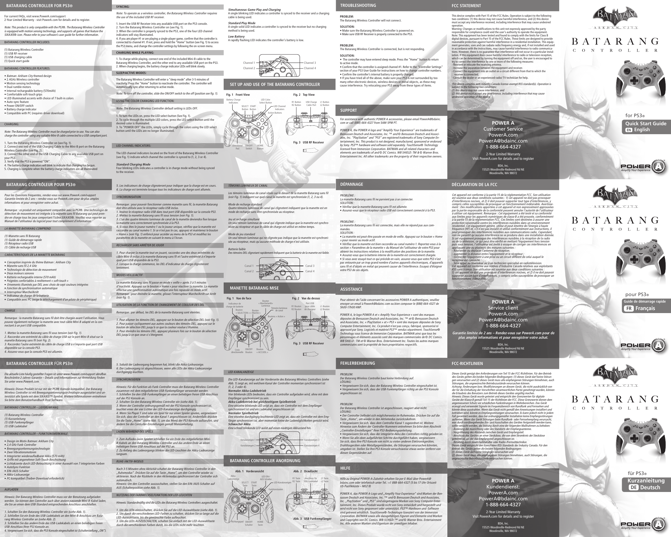 Simultaneous Game Play and ChargingA single blinking LED indicates a controller is synced to the receiver and a charging cable is being used.Standard Play ModeA single solid LED indicates a controller is synced to the receiver but no charging method is being used.Low BatteryA rapidly flashing LED indicates the controller’s battery is low.TÉMOINS LUMINEUX DE CANALLes témoins lumineux de canal situés sur le devant de la manette Batarang sans fil (voir Fig. 1) indiquent sur quel canal la manette est synchronisée (1, 2, 3 ou 4).Mode de recharge standardQuatre témoins lumineux de canal qui clignotent indiquent que la manette est en mode de recharge sans être synchronisée au récepteur.Jeu et recharge simultanéUn seul témoin lumineux de canal qui clignote indique que la manette est synchro-nisée au récepteur et que le câble de charge est utilisé en même temps.Mode de jeu standardUn seul témoin lumineux qui ne clignote pas indique que la manette est synchroni-sée au récepteur, mais qu’aucune méthode de charge n’est utilisée.Batterie faibleDes témoins DEL clignotant rapidement indiquent que la batterie de la manette est faible.LED-KANALANZEIGEDie LED-Kanalanzeige auf der Vorderseite des Batarang Wireless Controllers (siehe Abb. 1) zeigt an, mit welchem Kanal der Controller momentan synchronisiert ist (1, 2, 3 oder 4).Normaler Akku-LadebetriebVier blinkende LEDs bedeuten, dass ein Controller aufgeladen wird, ohne mit dem Empfänger synchronisiert zu sein.Akku-Ladebetrieb bei gleichzeitigem SpielbetriebEine einzelne blinkende LED zeigt an, dass ein Controller mit dem Empfänger synchronisiert ist und ein Ladekabel angeschlossen ist.Normaler SpielbetriebEine einzelne durchgängig leuchtende LED zeigt an, dass ein Controller mit dem Emp-fänger synchronisiert ist, aber momentan keine der Lademöglichkeiten genutzt wird.Schwacher AkkuEine schnell blinkende LED weist auf einen niedrigen Akkustand hin.PROBLEM: The Batarang Wireless Controller will not connect.SOLUTION:  • Make sure the Batarang Wireless Controller is powered on.• Make sure USB RF Receiver is properly connected to the PS3.PROBLEM: The Batarang Wireless Controller is connected, but is not responding.SOLUTION:  •  The controller may have entered sleep mode. Press the “Home” button to return to active mode.• Confirm that the controller is assigned channel #1. Refer to the “Controller Settings” section of your PS3 User Guide for instructions on how to change controller numbers.• Confirm the controller’s internal battery is properly charged.• If you have tried all of the above, make sure your PS3 is not surrounded by too many other electronic devices, wireless devices or metal objects, as these may cause interference. Try relocating your PS3 away from these types of items.For assistance with authentic POWER A accessories, please email PowerA@bdainc.com or call (888) 664-4327 from 5AM-5PM PT.POWER A, the POWER A logo and “Amplify Your Experience” are trademarks of Bensussen Deutsch and Associates, Inc. ™ and © Bensussen Deutsch and Associ-ates, Inc. “PlayStation” and “PS3” are registered trademarks of Sony Computer En-tertainment, Inc. This product is not designed, manufactured, sponsored or endorsed by Sony. PS3™ hardware and software sold separately. TouchSense® Technology licensed from Immersion Corporation. BATMAN and all related characters and elements are trademarks of and © DC Comics. WB SHIELD: TM &amp; © Warner Bros. Entertainment Inc. All other trademarks are the property of their respective owners.PROBLÈME : La manette Batarang sans fil ne parvient pas à se connecter.SOLUTION : • Vérifiez que la manette Batarang sans fil est allumée.• Assurez-vous que le récepteur radio USB est correctement connecté à la PS3.PROBLÈME : La manette Batarang sans fil est connectée, mais elle ne répond pas aux com-mandes.SOLUTION : • La manette est peut-être passée en mode de veille. Appuyez sur le bouton « Home » pour revenir au mode actif.• Vérifiez que la manette est bien raccordée au canal numéro 1. Reportez-vous à la section « Paramètres de la manette » du Manuel de l’utilisateur de votre PS3 pour obtenir les instructions relatives à la modification des positions de la manette.• Assurez-vous que la batterie interne de la manette est correctement chargée.• Si vous avez essayé tout ce qui précède en vain, assurez-vous que votre PS3 n’est pas entourée par un trop grand nombre d’autres appareils électroniques, d’appareils sans fil et d’objets en métal qui peuvent causer de l’interférence. Essayez d’éloigner votre PS3 de ces objets.Pour obtenir de l’aide concernant les accessoires POWER A authentiques, veuillez envoyer un email à PowerA@bdainc.com ou bien composer le (888) 664-4327 de 5h00-17h00 HNP.POWER A, le logo POWER A et « Amplify Your Experience » sont des marques déposées de Bensussen Deutsch and Associates, Inc. ™ et © Bensussen Deutsch and Associates, Inc. « PlayStation » et « PS3 » sont des marques déposées de Sony Computer Entertainment, Inc. Ce produit n’est pas conçu, fabriqué, sponsorisé ni approuvé par Sony. Logiciels et matériel PS3™ vendus séparément. TouchSense® Technology sous licence de Immersion Corporation. BATMAN ainsi que tous les personnages et éléments associés sont des marques commerciales de © DC Comics. WB SHIELD : TM et © Warner Bros. Entertainment Inc. Toutes les autres marques commerciales sont la propriété de leurs propriétaires respectifs.PROBLEM: Der Batarang Wireless Controller baut keine Verbindung auf.LÖSUNG:  • Vergewissern Sie sich, dass der Batarang Wireless Controller eingeschaltet ist.• Vergewissern Sie sich, dass der USB-Funkempfänger richtig an der PS3 Konsole angeschlossen ist.PROBLEM: Der Batarang Wireless Controller ist angeschlossen, reagiert aber nicht.LÖSUNG:  • Der Controller befindet sich möglicherweise im Ruhemodus. Drücken Sie auf die Taste „Home“, um wieder in den Aktivmodus zurückzukehren.• Vergewissern Sie sich, dass dem Controller Kanal 1 zugeordnet ist. Weitere Hinweise zum Ändern der Controller-Nummern entnehmen Sie bitte dem Abschnitt „Controller-Einstellungen“ Ihrer PS3-Bedienungsanleitung.• Vergewissern Sie sich, dass der integrierte Akku des Controllers richtig geladen ist.• Wenn Sie alle oben aufgeführten Schritte durchgeführt haben, vergewissern Sie sich, dass Ihre PS3 Konsole von nicht zu vielen anderen Elektronikgeräten, Drahtlosgeräten oder Metallgegenständen, die Störungen verursachen könnten, umgeben ist. Stellen Sie Ihre PS3 Konsole versuchsweise etwas weiter entfernt von diesen Gegenständen auf.Hilfe zu Original POWER-A-Zubehör erhalten Sie per E-Mail über PowerA@bdainc.com oder telefonisch unter Tel.: +1 888-664-4327 (5 bis 17 Uhr Ortszeit US-Pazifikküste – MEZ-9)POWER A, das POWER A-Logo und „Amplify Your Experience“ sind Marken der Ben-sussen Deutsch and Associates, Inc. ™ und © Bensussen Deutsch and Associates, Inc. „PlayStation“ und „PS3“ sind eingetragene Marken von Sony Computer Enter-tainment, Inc. Dieses Produkt wurde nicht von Sony entwickelt und hergestellt und wird nicht von Sony gesponsert oder unterstützt. PS3™-Hardware und -Software sind getrennt erhältlich. TouchSense®-Technologie lizenziert von der Immersion Corporation. BATMAN sowie alle dazugehörigen Figuren und Elemente sind Marken und Copyrights von DC Comics. WB-SCHILD: ™ und © Warner Bros. Entertainment Inc. Alle anderen Marken sind Eigentum der jeweiligen Inhaber.SYNCING:Note: To operate as a wireless controller, the Batarang Wireless Controller requires the use of the included USB RF receiver.1. Insert the USB RF Receiver into any available USB port on the PS3 console.2. Turn the Batarang Wireless Controller on (see Fig. 1).3. When the controller is properly synced to the PS3, one of the four LED channel indicators will stay illuminated.4. If you are player #1 or are playing a single-player game, confirm that the controller is connected to channel #1. If not, press and hold the “Home” button (see Fig. 1) to access the PS3 menu, and change the controller settings by following the on-screen menu.CHARGING WHILE PLAYING:1. To charge while playing, connect one end of the included Mini-B cable to the Batarang Wireless Controller, and the other end to any available USB port on the PS3.2. When charging begins, the battery charge indicator LEDs will blink slowly.SLEEP/ACTIVE MODES:The Batarang Wireless Controller will enter a “sleep mode” after 3-5 minutes of inactivity. Press the “Home” button to reactivate the controller. The controller will automatically sync after returning to active mode.Note: To turn off the controller, slide the ON/OFF switch to the off (position see fig. 1). USING THE COLOR CHANGING LED FUNCTION:Note: The Batarang Wireless Controller default setting is LEDs OFF. 1. To turn the LEDs on, press the LED select button (See Fig. 1). 2. To cycle through the multiple LED colors, press the LED select button until the desired color is illuminated.3. To “POWER OFF” the LEDs, simply cycle through the colors using the LED select button until the LEDs are no longer illuminated.LED CHANNEL INDICATORS:The LED channel indicators located on the front of the Batarang Wireless Controller (see Fig. 1) indicate which channel the controller is synced to (1, 2, 3 or 4).Standard Charging ModeFour blinking LEDs indicates a controller is in charge mode without being synced to the receiver.5. Les indicateurs de charge clignoteront pour indiquer que la charge est en cours.6. La charge est terminée lorsque tous les indicateurs de charge sont allumés.SYNCHRONISATIONRemarque : pour pouvoir fonctionner comme manette sans fil, la manette Batarang doit être utilisée avec le récepteur radio USB inclus.1. Insérez le récepteur radio USB dans tout port USB disponible sur la console PS3.2. Mettez la manette Batarang sans fil sous tension (voir Fig. 1).3. L’un des quatre témoins lumineux de canal de la manette deviendra fixe lorsque la manette sera correctement synchronisée à la PS3.4. Si vous êtes le joueur numéro 1 ou le joueur unique, vérifiez que la manette est raccordée au canal numéro 1. Si ce n’est pas le cas, appuyez et maintenez le bouton « Home » (voir Fig. 1) enfoncé pour accéder au menu de la PS3 et modifiez les paramètres de la manette en suivant le menu à l’écran.RECHARGER SANS ARRÊTER DE JOUER1. Pour charger la manette tout en jouant, raccordez une des deux extrémités du câble Mini-B inclus à la manette Batarang sans fil et l’autre extrémité à n’importe quel port USB disponible de la PS3.2. Lorsque la charge commence, les DEL d’indicateur de charge clignoteront lentement.MODES VEILLE/ACTIF La manette Batarang sans fil passe en mode « veille » après 3 à 5 minutes d’inactivité. Appuyez sur le bouton « Home » pour réactiver la manette. La manette effectue une synchronisation automatique une fois repassée en mode actif.Remarque : pour éteindre la manette, glissez l’interrupteur Marche/Arrêt sur Arrêt (voir fig. 1). UTILISATION DE LA FONCTION DE CHANGEMENT DE COULEUR DES DEL Remarque : par défaut, les DEL de la manette Batarang sont éteintes. 1. Pour allumer les témoins DEL, appuyez sur le bouton de sélection DEL (voir Fig. 1). 2. Pour passer cycliquement aux autres couleurs des témoins DEL, appuyez sur le bouton de sélection DEL jusqu’à ce que la couleur voulue s’illumine.3. Pour éteindre les témoins DEL, appuyez plusieurs fois sur le bouton de sélection DEL jusqu’à ce que ceux-ci s’éteignent.5. Sobald der Ladevorgang begonnen hat, blinkt die Akku-Ladeanzeige.6. Der Ladevorgang ist abgeschlossen, wenn alle LEDs der Akku-Ladezanzeige durchgängig leuchten.SYNCHRONISIERENHinweis: Für die Funktion als Funk-Controller muss der Batarang Wireless Controller zusammen mit dem mitgelieferten USB-Funkempfänger verwendet werden.1. Schließen Sie den USB-Funkempfänger an einen beliebigen freien USB-Anschluss auf der PS3 Konsole an.2. Schalten Sie den Batarang Wireless Controller ein (siehe Abb. 1).3. Wenn der Controller ordnungsgemäß mit der PS3 Konsole synchronisiert ist, leuchtet eines der vier Lichter der LED-Kanalanzeige durchgängig.4. Wenn Sie Player 1 sind oder ein Spiel für nur einen Spieler spielen, vergewissern Sie sich, dass der Controller an den Kanal 1 angeschlossen ist. Andernfalls drücken Sie die Taste „Home“ (siehe Abb. 1), um das Menü der PS3 Konsole aufzurufen, und ändern Sie die Controller-Einstellungen gemäß Menüanleitung.LADEN WÄHREND DES SPIELS1. Zum Aufladen beim Spielen schließen Sie ein Ende des mitgelieferten Mini-B-Kabels an den Batarang Wireless Controller und das andere Ende an einen beliebigen freien USB-Anschluss auf der PS3 an.2. Zu Anfang des Ladevorgangs blinken die LED-Leuchten der Akku-Ladeanzeige langsam.RUHE-/AKTIV-MODUSNach 3-5 Minuten ohne Aktivität schaltet der Batarang Wireless Controller in den „Ruhemodus“. Drücken Sie auf die Taste „Home“, um den Controller wieder zu aktivieren. Nach der Rückkehr in den Aktivmodus synchronisiert der Controller sich automatisch.Hinweis: Um den Controller auszuschalten, stellen Sie den EIN-/AUS-Schalter auf AUS (Schalterposition siehe Abb. 1). NUTZUNG DER FARBWECHSELFUNKTION DER LED-LEUCHTENHinweis: Standardmäßig sind die LEDs des Batarang Wireless Controllers ausgeschaltet. 1. Um die LEDs einzuschalten, drücken Sie auf die LED-Auswahltaste (siehe Abb. 1). 2. Um durch die verschiedenen LED-Farben zu schalten, drücken Sie so lange auf die LED-Auswahltaste, bis die gewünschte Farbe aufleuchtet.3. Um die LEDs AUSZUSCHALTEN, schalten Sie einfach mit der LED-Auswahltaste durch die verschiedenen Farben durch, bis die LEDs nicht mehr leuchten.Fig. 2   Top ViewFig. 3   USB RF ReceiverFig. 3   USB RF ReceiverAbb. 3   USB FunkempfängerFor current FAQs, visit www.PowerA.com/support2-Year Limited Warranty - visit PowerA.com for details and to register.Note: This product is only compatible with the PS3®. The Batarang Wireless Controller is equipped with motion sensing technology, and supports all games that feature the SIXAXIS® icon. Please refer to your software’s user guide for further information.  BATARANG CONTROLLER INCLUDES:(1) Batarang Wireless Controller(1) USB RF receiver(1) USB charging cable(1) Quick start guideBATARANG CONTROLLER FEATURES:• Batman: Arkham City themed design• 2.4GHz Wireless controller• Motion sensing technology• Dual rumble motors• Internal rechargeable battery (570mAh)• Comfortable soft-touch grips• LED illuminated accents with choice of 7 built-in colors• Auto-sync feature• Power ON/OFF switch• Battery charge indicator• Compatible with PC (requires driver download)CHARGING:Note: The Batarang Wireless Controller must be charged prior to use. You can also charge the controller using any suitable Mini-B cable connected to a USB compliant port.1. Turn the Batarang Wireless Controller on (see Fig. 1).2. Connect one end of the USB Charging Cable to the Mini-B port on the Batarang Wireless Controller (see Fig. 2). 3. Connect the other end of the USB Charging Cable to any available USB port on your PS3.3. Verify that the PS3 is powered “ON”.4. The battery charge indicators will blink to indicate that charging has begun.5. Charging is complete when the battery charge indicators are all illuminatedPour les Questions fréquentes, rendez-vous sur www.PowerA.com/supportGarantie limitée de 2 ans – rendez-vous sur PowerA.com pour de plus amples informations et pour enregistrer votre achat.Remarque : ce produit est uniquement compatible avec la PS3®. Une technologie de détection de mouvement est intégrée à la manette sans fil Batarang qui peut pren-dre en charge tous les jeux comportant l’icône SIXAXIS®. Veuillez vous reporter au Manuel de l’utilisateur du logiciel pour tout complément d’information. LA MANETTE BATARANG COMPREND (1) Manette sans fil Batarang(1) Guide de démarrage rapide(1) Récepteur radio USB(1) Câble de recharge USBCARACTÉRISTIQUES DE LA MANETTE BATARANG • Conception inspirée du thème Batman : Arkham City• Manette sans fil 2,4 GHz • Technologie de détection de mouvement• Deux moteurs sonores• Batterie rechargeable interne (570 mAh)• Poignées confortables à revêtement « soft-touch »• Ornements illuminés par DEL avec choix de sept couleurs intégrées• Fonction de synchronisation automatique• Interrupteur Marche/Arrêt• Indicateur de charge de la batterie• Compatible avec PC (exige le téléchargement d’un pilote de périphérique)CHARGE Remarque : la manette Batarang sans fil doit être chargée avant l’utilisation. Vous pouvez également recharger la manette avec tout câble Mini-B adapté en la con-nectant à un port USB compatible.1. Mettez la manette Batarang sans fil sous tension (voir Fig. 1).2. Raccordez une extrémité du câble de charge USB sur le port Mini-B situé sur la manette Batarang sans fil (voir Fig. 2). 3. Raccordez l’autre extrémité du câble de charge USB à n’importe quel port USB disponible sur la console PS3.4. Assurez-vous que la console PS3 est allumée.Die aktuelle Liste häufig gestellter Fragen ist unter www.PowerA.com/support abrufbar.Beschränkte 2-Jahres-Garantie – Details und Informationen zur Anmeldung finden Sie unter www.PowerA.com.Hinweis: Dieses Produkt ist nur mit der PS3® Konsole kompatibel. Der Batarang Wireless Controller ist mit Bewegungserkennungstechnologie ausgestattet und un-terstützt alle Spiele mit dem SIXAXIS™-Symbol. Weitere Informationen entnehmen Sie bitte dem Benutzerhandbuch Ihrer Software.  BATARANG CONTROLLER – LIEFERUMFANG(1) Batarang Wireless Controller(1) Kurzanleitung(1) USB-Funkempfänger(1) USB-LadekabelBATARANG CONTROLLER – FUNKTIONSMERKMALE• Design im Motiv Batman: Arkham City• 2,4 GHz Funk-Controller• Bewegungserkennungstechnologie• Zwei Vibrationsmotoren• Integrierter wiederaufladbarer Akku (570 mAh)• Griffe mit angenehmer Soft-Touch-Beschichtung• Lichtakzente durch LED-Beleuchtung in einer Auswahl von 7 integrierten Farben• AutoSync-Funktion• EIN-/AUS-Schalter• Akku-Ladeanzeige• PC-kompatibel (Treiber-Download erforderlich)AUFLADENHinweis: Der Batarang Wireless Controller muss vor der Benutzung aufgeladen werden. Sie können den Controller auch über andere passende Mini-B-Kabel laden, die Sie an einen dem USB-Standard entsprechenden Anschluss anschließen.1. Schalten Sie den Batarang Wireless Controller ein (siehe Abb. 1).2. Schließen Sie ein Ende des USB-Ladekabels an den Mini-B-Anschluss am Bata-rang Wireless Controller an (siehe Abb. 2). 3. Schließen Sie das andere Ende des USB-Ladekabels an einen beliebigen freien USB-Anschluss Ihrer PS3 Konsole an.4. Vergewissern Sie sich, dass die PS3 Konsole eingeschaltet ist (Schalterstellung „ON“).for PS3®pour PS3®R1 ButtonR2 ButtonR1 TasteR2 TasteFig. 1   Front ViewLED ChannelIndicatorsBattery ChargeIndicatorsIndicateur de charge de batterieAkku-LadeanzeigeSELECTButtonBouton« SELECTION »SELECTTasteSTARTButtonAction ButtonsL1 ButtonL2 ButtonL1 TasteL2 TasteUSB Charge Cable PortPort USB pour câble de chargeurAnschluss für USB-LadekabelLED Color Select Button2-Year Limited WarrantyVisit PowerA.com for details and to registerGarantie limitée de 2 ans – Rendez-vous sur PowerA.com pour de plus amples informations et pour enregistrer votre achat.2-Year Limited WarrantyVisit PowerA.com for details and to registerEnglishENQuick Start Guide POWER A Customer ServicePowerA.comPowerA@bdainc.com1-888-664-4327POWER A Service clientPowerA.comPowerA@bdainc.com1-888-664-4327POWER AKundendienst:PowerA.comPowerA@bdainc.com1-888-664-4327BDA, Inc.15525 Woodinville-Redmond Rd NEWoodinville, WA 98072BDA, Inc.15525 Woodinville-Redmond Rd NEWoodinville, WA 98072BDA, Inc.15525 Woodinville-Redmond Rd NEWoodinville, WA 98072BATARANG CONTROLLER FOR PS3®BATARANG CONTRÔLEUR POUR PS3®BATARANG CONTROLLER FÜR PS3®SET UP AND USE OF THE BATARANG CONTROLLERMANETTE BATARANG MISEBATARANG CONTROLLER ANORDNUNGFCC STATEMENTDÉCLARATION DE LA FCCFCC-RICHTLINIENSUPPORTASSISTANCEHILFETROUBLESHOOTINGDÉPANNAGEFEHLERBEHEBUNGThis device complies with Part 15 of the FCC Rules. Operation is subject to the following two conditions: (1) this device may not cause harmful interference, and (2) this device must accept any interference received, including interference that may cause undesired operation. Warning: Changes or modifications to this unit not expressly approved by the party responsible for compliance could void the user’s authority to operate the equipment. Note: This equipment has been tested and found to comply with the limits for Class B digital devices, pursuant to Part 15 of the FCC Rules. These limits are designed to provide reasonable protection against harmful interference in a residential installation. This equip-ment generates, uses and can radiate radio frequency energy and, if not installed and used in accordance with the instructions, may cause harmful interference to radio communica-tions. However, there is no guarantee that interference will not occur in a particular instal-lation. If this equipment does cause harmful interference to radio or television reception, which can be determined by turning the equipment off and on, the user is encouraged to try to correct the interference by one or more of the following measures: - Reorient or relocate the receiving antenna. - Increase the separation between the equipment and receiver. - Connect the equipment into an outlet on a circuit different from that to which the receiver is connected. - Consult the dealer or an experienced radio/ TV technician for help.This device complies with Industry Canada license-exempt RSS standard(s). Operation is subject to the following two conditions: (1) this device may not cause interference, and (2) this device must accept any interference, including interference that may cause undesired operation of the deviceCet appareil est conforme à la partie 15 de la réglementation FCC. Son utilisation est soumise aux deux conditions suivantes : 1) cet appareil ne doit pas provoquer d’interférences nocives, et 2) il doit pouvoir supporter tout type d’interférences, y compris celles susceptibles de provoquer un fonctionnement indésirable. Avertisse-ment : Des modifications apportées à cet appareil et non expressément approuvées par la partie responsable de la conformité peuvent annuler l’autorité de l’utilisateur à utiliser cet équipement. Remarque : Cet équipement a été testé et sa conformité aux limites pour les appareils numériques de classe B a été prouvée, conformément à la partie 15 de la réglementation FCC. Ces limites sont destinées à assurer une protection raisonnable contre les interférences nuisibles dans un environnement résidentiel. Cet équipement génère, utilise et peut émettre de l’énergie à haute fréquence (HF) et, s’il n’est pas installé et utilisé conformément aux instructions, il peut provoquer des interférences nuisibles aux communications radio. Cependant, rien ne garantit qu’aucune interférence ne se produira dans une installation donnée. Si cet équipement provoque des interférences nuisibles à la réception de la radio ou de la télévision, ce qui peut être vérifié en mettant l’équipement hors tension puis sous tension, l’utilisateur est invité à essayer de corriger ces interférences en appliquant une ou plusieurs des mesures suivantes : - Réorienter ou déplacer l’antenne de réception.- augmenter la distance entre l’équipement et le récepteur ; - Connecter l’équipment à une prise ou un circuit difféent de celui auquel le recepteur est connecté. - faire appel au revendeur ou à un technicien spécialisé en radiotélévision.Cet appareil est conforme aux normes d’Industrie Canada relatives aux exploitants RSS sans licence. Son utilisation est soumise aux deux conditions suivantes : 1) cet appareil ne doit pas provoquer d’interférences nocives, et 2) il ne doit pouvoir supporter aucun type d’interférences, y compris celles susceptibles de provoquer un fonctionnement indésirable.Dieses Gerät genügt den Anforderungen von Teil 15 der FCC-Richtlinien. Für den Betrieb des Geräts gelten die beiden folgenden Bedingungen: (1) dieses Gerät darf keine Störun-gen verursachen und (2) dieses Gerät muss alle empfangenen Störungen hinnehmen, auch Störungen, die ungewünschte Betriebszustände verursachen können. Achtung: Änderungen bzw. Modifizierungen an diesem Gerät, die nicht ausdrücklich von der für die Einhaltung der Vorschriften verantwortlichen Partei genehmigt wurden, können die Erlaubnis des Benutzers zum Betrieb dieses Gerätes ungültig machen. Hinweis: Dieses Gerät wurde getestet und entspricht den Grenzwerten für digitale Geräte der Klasse B gemäß Teil 15 der Richtlinien der FCC. Diese Grenzwerte dienen dem angemessenen Schutz vor schädlichen Funkstörungen in Wohnbereichen. Das Gerät erzeugt und verwendet Signale im Frequenzbereich von Rundfunk und Fernsehen und könnte diese ausstrahlen. Wenn das Gerät nicht gemäß den Anweisungen installiert und betrieben wird, könnte es Empfangsstörungen verursachen. Es kann jedoch nicht in jedem Fall garantiert werden, dass bei ordnungsgemäßer Installation keine Empfangsstörungen auftreten. Wenn das Gerät Störungen beim Rundfunk- oder Fernsehempfang verursacht, was durch vorübergehendes Ein- und Ausschalten des Gerätes festgestellt werden kann, sollte versucht werden, die Störung durch eine der folgenden Maßnahmen zu beheben: - Änderung der Ausrichtung oder des Standorts der Empfangsantenne. - Vergrößerung des Abstands zwischen Gerät und Empfangsteil. - Anschluss des Gerätes an einer Steckdose, die von dem Stromkreis der Steckdose getrennt ist, an der das Empfangsteil angeschlossen ist. - Beratung durch einen Fachhändler oder Radio-/Fernsehtechniker.Dieses Gerät entspricht den lizenzfreien RSS-Standards der Industry Canada. Für den Betrieb des Geräts gelten die beiden folgenden Bedingungen: (1) dieses Gerät darf keine Störungen verursachen und (2) dieses Gerät muss alle empfangenen Störungen hinnehmen, auch Störungen, die ungewünschte Betriebszustände verursachen können.HOMEButtonBouton« ACCUEIL »HOMETasteDirectionalPadON/OFFSwitchON/OFFBoutonON/OFFSchalterChannel 1Channel 2Channel 3Channel 4Canal 1Canal 2Canal 3Canal 4FrançaisFRGuide de démarrage rapide für PS3®DeutschDEKurzanleitung Kanalanzeigen 1Kanalanzeigen 2Kanalanzeigen 3Kanalanzeigen 4STARTTasteFunktionstastenRichtungspadLED EIN-/AUS-SchalterAbb. 2   DraufsichtAbb. 1   VorderansichtLED-KanalanzeigenR1 BoutonR2 BoutonTémoins lumineux de canal L1 BoutonL2 BoutonFig. 2   Vue du dessusFig. 1   Vue de faceBouton« Marche »Boutons « Action »CroixdirectionnelleBouton« Marche/arrêt»Lumineux   
