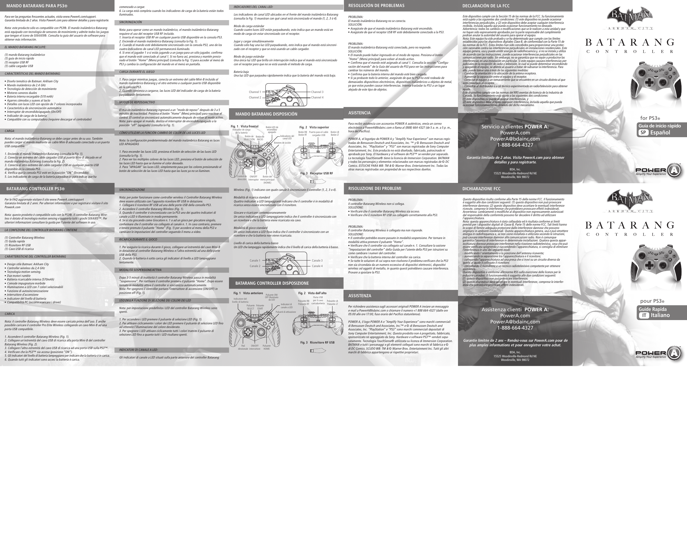 INDICADORES DEL CANAL LED:Los indicadores de canal LED ubicados en el frente del mando inalámbrico Batarang (consulta la Fig. 1) muestran con qué canal está sincronizado el mando (1, 2, 3 ó 4).Modo de carga estándarCuando cuatro luces LED están parpadeando, esto indica que un mando está en modo de carga sin estar sincronizado con el receptor.Jugar y cargar simultáneamenteCuando sólo hay una luz LED parpadeando, esto indica que el mando está sincroni-zado con el receptor y que se está usando un cable cargador.Modo de juego estándarUna única luz LED que brilla sin interrupción indica que el mando está sincronizado con el receptor pero que no se está usando el método de carga.Batería bajaUna luz LED que parpadea rápidamente indica que la batería del mando está baja.Wireless (Fig. 1) indicano con quale canale è sincronizzato il controller (1, 2, 3 o 4).Modalità di ricarica standard Quattro indicatori a LED lampeggianti indicano che il controller è in modalità di ricarica senza essere sincronizzato con il ricevitore.Giocare e ricaricare contemporaneamenteUn unico indicatore a LED lampeggiante indica che il controller è sincronizzato con un ricevitore e che la batteria viene ricaricata via cavo.Modalità di gioco standard Un unico indicatore a LED fisso indica che il controller è sincronizzato con un ricevitore e che la batteria non viene ricaricata.Livello di carica della batteria bassoUn LED che lampeggia rapidamente indica che il livello di carica della batteria è basso.PROBLEMA: El mando inalámbrico Batarang no se conecta.SOLUCIÓN: • Asegúrate de que el mando inalámbrico Batarang esté encendido.• Asegúrate de que el receptor USB RF esté debidamente conectado a la PS3.PROBLEMA: El mando inalámbrico Batarang está conectado, pero no responde.SOLUCIÓN: • El mando puede haber ingresado en el modo de reposo. Presiona el botón “Home” (Menú principal) para volver al modo activo.• Confirma que el mando esté asignado al canal 1. Consulta la sección “Configu-ración del mando” de la Guía del usuario de PS3 para ver las instrucciones para cambiar los números del mando.• Confirma que la batería interna del mando esté bien cargada.• Si ya probaste todo lo anterior, asegúrate de que tu PS3 no esté rodeada de demasiados dispositivos electrónicos, dispositivos inalámbricos u objetos de metal, ya que estos pueden causar interferencias. Intenta trasladar tu PS3 a un lugar alejado de este tipo de objetos.Para recibir asistencia con accesorios POWER A auténticos, envía un correo electrónico a PowerA@bdainc.com o llama al (888) 664-4327 (de 5 a. m. a 5 p. m., hora del Pacífico).POWER A, el logotipo de POWER A y “Amplify Your Experience” son marcas regis-tradas de Bensussen Deutsch and Associates, Inc. ™ y © Bensussen Deutsch and Associates, Inc. “PlayStation” y “PS3” son marcas registradas de Sony Computer Entertainment, Inc. Este producto no está diseñado, fabricado, patrocinado ni aprobado por Sony. El hardware y el software de PS3™ se venden por separado. La tecnología TouchSense® tiene la licencia de Immersion Corporation. BATMAN y todos los personajes y elementos relacionados son marcas registradas de © DC Comics. ESTUCHE PARA WB: TM &amp; © Warner Bros. Entertainment Inc. Todas las otras marcas registradas son propiedad de sus respectivos dueños.PROBLEMA: Il controller Batarang Wireless non si collega.SOLUZIONE:  • Verificare che il controller Batarang Wireless sia acceso.• Verificare che il ricevitore RF USB sia collegato correttamente alla PS3.PROBLEMA: Il controller Batarang Wireless è collegato ma non risponde.SOLUZIONE:  • Il controller potrebbe essere passato in modalità sospensione. Per tornare in modalità attiva premere il pulsante “Home”.• Verificare che il controller sia collegato sul canale n. 1. Consultare la sezione “Impostazioni del controller” della Guida per l’utente della PS3 per istruzioni su come cambiare i numeri del controller.• Verificare che la batteria interna del controller sia carica.• Se tutte le soluzioni di cui sopra non risolvono il problema verificare che la PS3 non sia circondata da un numero eccessivo di dispositivi elettronici, dispositivi wireless od oggetti di metallo, in quanto questi potrebbero causare interferenza. Provare a spostare la PS3.Per richiedere assistenza sugli accessori originali POWER A inviare un messaggio e-mail a PowerA@bdainc.com o chiamare il numero +1 888 664-4327 (dalle ore 05:00 alle ore 17:00, fuso orario del Pacifico statunitense).POWER A, il logo POWER A e “Amplify Your Experience” sono marchi commerciali di Bensussen Deutsch and Associates, Inc.™ e © di Bensussen Deutsch and Associates, Inc. “PlayStation” e “PS3” sono marchi commerciali depositati di Sony Computer Entertainment, Inc. Questo prodotto non è progettato, fabbricato, sponsorizzato né appoggiato da Sony. Hardware e software PS3™ venduti sepa-ratamente. Tecnologia TouchSense® utilizzata su licenza di Immersion Corporation. BATMAN e tutti i personaggi e gli elementi collegati sono marchi di fabbrica e © di DC Comics. SCUDO WB: TM &amp; © Warner Bros. Entertainment Inc. Tutti gli altri marchi di fabbrica appartengono ai rispettivi proprietari.comenzado a cargar.6. La carga está completa cuando los indicadores de carga de la batería están todos iluminados.SINCRONIZACIÓNNota: para operar como un mando inalámbrico, el mando inalámbrico Batarang requiere el uso del receptor USB RF incluido.1. Inserta el receptor USB RF en cualquier puerto USB disponible en la consola PS3.2. Enciende el mando inalámbrico Batarang (consulta la Fig. 1).3. Cuando el mando esté debidamente sincronizado con la consola PS3, uno de los cuatro indicadores de canal LED permanecerá iluminado.4. Si eres el jugador 1 o si estás jugando a un juego para un sólo jugador, confirma que el mando esté conectado al canal 1. Si no fuera así, presiona y mantén presio-nado el botón “Home” (Menú principal) (consulta la Fig. 1) para acceder al menú de PS3 y cambia la configuración del mando en el menú en pantalla.CARGA DURANTE EL JUEGO1. Para cargar mientras juegas, conecta un extremo del cable Mini-B incluido al mando inalámbrico Batarang y el otro extremo a cualquier puerto USB disponible en la consola PS3.2. Cuando comienza a cargarse, las luces LED del indicador de carga de la batería parpadearán lentamente.MODOS DE REPOSO/ACTIVOEl mando inalámbrico Batarang ingresará a un “modo de reposo” después de 3 a 5 minutos de inactividad. Presiona el botón “Home” (Menú principal) para reactivar el control. El control se sincronizará automáticamente después de volver al modo activo.Nota: para apagar el mando, desliza el interruptor de encendido/apagado a la posición “off” (apagado) (consulta la Fig. 1). CÓMO UTILIZAR LA FUNCIÓN CAMBIO DE COLOR DE LAS LUCES LEDNota: la configuración predeterminada del mando inalámbrico Batarang es luces LED APAGADAS 1. Para encender las luces LED, presiona el botón de selección de las luces LED (consulta la Fig. 1). 2. Para ver los múltiples colores de las luces LED, presiona el botón de selección de las luces LED hasta que se ilumine el color deseado.3. Para “APAGAR” las luces LED, simplemente pasa por los colores presionando el botón de selección de las luces LED hasta que las luces ya no se iluminen.SINCRONIZZAZIONENota: per poter funzionare come controller wireless il Controller Batarang Wireless deve essere utilizzato con l’apposito ricevitore RF USB in dotazione.1. Collegare il ricevitore RF USB ad una delle porte USB della consolle PS3.2. Accendere il controller Batarang Wireless (Fig. 1).3. Quando il controller è sincronizzato con la PS3 uno dei quattro indicatori di canale a LED è illuminato in modo permanente.4. Se si sta giocando come Giocatore n. 1 o ad un gioco per giocatore singolo, confermare che il controller sia collegato al canale n. 1. In caso contrario, premere e tenere premuto il pulsante “Home” (Fig. 1) per accedere al menu della PS3 e cambiare le impostazioni del controller seguendo il menu a video.RICARICA DURANTE IL GIOCO1. Per eseguire la ricarica durante il gioco, collegare un’estremità del cavo Mini-B in dotazione al controller Batarang Wireless e l’altra estremità ad una delle porte USB della PS3.2. Quando la batteria è sotto carica gli indicatori di livello a LED lampeggiano lentamente.MODALITÀ SOSPENSIONE/ATTIVADopo 3-5 minuti di inattività il controller Batarang Wireless passa in modalità “sospensione”. Per riattivare il controller premere il pulsante “Home”. Dopo essere tornato in modalità attiva il controller si sincronizza automaticamente.Nota: Per spegnere il controller portare l’interruttore di accensione (ON/OFF) in posizione off (Fig. 1). USO DELLA FUNZIONE DI SELEZIONE DEI COLORI DEI LEDNota: per impostazione predefinita i LED del controller Batarang Wireless sono spenti. 1. Per accendere i LED premere il pulsante di selezione LED (Fig. 1).2. Per attivare ciclicamente i colori dei LED premere il pulsante di selezione LED fino ad ottenere l’illuminazione del colore desiderato.3. Per spegnere i LED attivare ciclicamente tutti i colori tramite il pulsante di selezione LED fino a quanto tutti i LED risultano spenti.INDICATORI DI CANALE A LED:Gli indicatori di canale a LED situati sulla parte anteriore del controller Batarang Fig. 3   Receptor USB RFFig. 3   Ricevitore RF USBPara ver las preguntas frecuentes actuales, visita www.PowerA.com/support.Garantía limitada de 2 años. Visita PowerA.com para obtener detalles y para registrarte.Nota: este producto sólo es compatible con PS3®. El mando inalámbrico Batarang está equipado con tecnología de sensores de movimiento y admite todos los juegos que tengan el icono de SIXAXIS®. Consulta tu guía del usuario de software para obtener más información. EL MANDO BATARANG INCLUYE:(1) mando Batarang inalámbrico (1) guía de inicio rápido(1) receptor USB RF(1) cable cargador USBCARACTERÍSTICAS DEL MANDO BATARANG:• Diseño temático de Batman: Arkham City• Mando inalámbrico de 2.4 GHz• Tecnología de detección de movimiento• Motores sonoros duales• Batería interna recargable (570 mAh)• Agarres cómodos y suaves al tacto• Detalles con luces LED con opción de 7 colores incorporados• Característica de sincronización automática• Interruptor de encendido/apagado (On/Off)• Indicador de carga de la batería• Compatible con su computadora (requiere descargar el controlador)CARGA:Nota: el mando inalámbrico Batarang se debe cargar antes de su uso. También puedes cargar el mando mediante un cable Mini-B adecuado conectado a un puerto USB compatible.1. Enciende el mando inalámbrico Batarang (consulta la Fig. 1).2. Conecta un extremo del cable cargador USB al puerto Mini-B ubicado en el mando inalámbrico Batarang (consulta la Fig. 2). 3. Conecta el otro extremo del cable cargador USB en cualquier puerto USB disponible en la consola PS3.4. Verifica que la consola PS3 esté en la posición “ON” (Encendido).5. Los indicadores de carga de la batería parpadearán para indicar que ha Per le FAQ aggiornate visitare il sito www.PowerA.com/supportGaranzia limitata di 2 anni. Per ulteriori informazioni e per registrarsi visitare il sito PowerA.comNota: questo prodotto è compatibile solo con la PS3®. Il controller Batarang Wire-less è dotato di tecnologia motion sensing e supporta tutti i giochi SIXAXIS™. Per ulteriori informazioni consultare la guida per l’utente del software in uso.  LA CONFEZIONE DEL CONTROLLER BATARANG CONTIENE(1) Controller Batarang Wireless (1) Guida rapida (1) Ricevitore RF USB (1) Cavo USB di ricarica CARATTERISTICHE DEL CONTROLLER BATARANG• Design stile Batman: Arkham City • Controller wireless da 2,4 GHz • Tecnologia motion sensing.• Due motori rumble• Batteria ricaricabile interna (570mAh)• Comode impugnature morbide • Illuminazione a LED con 7 colori selezionabili • Funzione di autosincronizzazione • Interruttore d’accensione• Indicatore del livello di batteria• Compatibilità PC (occorre scaricare i driver)CARICANota: il controller Batarang Wireless deve essere caricato prima dell’uso. È anche possibile caricare il controller Pro Elite Wireless collegando un cavo Mini-B ad una porta USB compatibile.1. Accendere il controller Batarang Wireless (Fig. 1).2. Collegare un’estremità del cavo USB di ricarica alla porta Mini-B del controller Batarang Wireless (Fig. 2). 3. Collegare l’altra estremità del cavo USB di ricarica ad una porta USB sulla PS3™.4. Verificare che la PS3™ sia accesa (posizione “ON”).5. Gli indicatori del livello di batteria lampeggiano per indicare che la batteria è in carica.6. Quando tutti gli indicatori sono accesi la batteria è carica.for PS3®pour PS3®Indicador de cargade la bateríaIndicatore del livello di batteriaBotón de  SELECCIÓNPulsanteSELECTPuerto para el cable cargador USBPorta USB per il cavo caricabatteriaGarantía limitada de 2 años. Visita PowerA.com para obtener detalles y para registrarte.Garantie limitée de 2 ans – Rendez-vous sur PowerA.com pour de plus amples informations et pour enregistrer votre achat.Servicio a clientes POWER A:PowerA.comPowerA@bdainc.com1-888-664-4327Assistenza clienti  POWER A:PowerA.comPowerA@bdainc.com1-888-664-4327BDA, Inc.15525 Woodinville-Redmond Rd NEWoodinville, WA 98072BDA, Inc.15525 Woodinville-Redmond Rd NEWoodinville, WA 98072MANDO BATARANG PARA PS3®BATARANG CONTROLLER PS3®MANDO BATARANG DISPOSICIÓNBATARANG CONTROLLER DISPOSIZIONEDECLARACIÓN DE LA FCCDICHIARAZIONE FCCASISTENCIAASSISTENZARESOLUCIÓN DE PROBLEMASRISOLUZIONE DEI PROBLEMIEste dispositivo cumple con la Sección 15 de las normas de la FCC. Su funcionamiento está sujeto a las siguientes dos condiciones: (1) este dispositivo no puede ocasionar interferencias perjudiciales, y (2) este dispositivo debe aceptar cualquier interferencia recibida, incluida aquella que pueda ocasionar funcionamiento no deseado. Advertencia: todos los cambios o modificaciones que se le realicen a esta unidad y que no hayan sido expresamente aprobados por la parte responsable del cumplimiento podrían anular la autoridad del usuario para operar el equipo. Nota: Este equipo ha sido probado y se ha determinado que cumple con los límites establecidos para los dispositivos digitales Clase B, de conformidad con la Parte 15 de las normas de la FCC. Estos límites han sido concebidos para proporcionar una protec-ción razonable contra las interferencias perjudiciales en instalaciones residenciales. Este equipo genera, usa y puede emitir energía de radiofrecuencia y, si no se instala y utiliza de acuerdo con las instrucciones, puede ocasionar interferencias perjudiciales en las comunicaciones por radio. Sin embargo, no se garantiza que no vayan a producirse las interferencias en una instalación en particular. Si este equipo causara interferencias per-judiciales en la recepción de radio o televisión, lo cual se puede determinar encendiendo y apagando el equipo, se alienta al usuario a tratar de subsanar la interferencia. Para ello, puede tomar una o más de las siguientes medidas: - Cambiar la orientación o la ubicación de la antena receptora. - Aumentar la separación entre el equipo y el receptor. - Conectar el equipo a un tomacorriente que se encuentre en un circuito distinto al que está conectado el receptor. - Consultar al distribuidor o a un técnico experimentado en radio/televisión para obtener ayuda.Este dispositivo cumple con las normas del RRS exentas de licencia de la Industria de Canadá. Su funcionamiento está sujeto a las siguientes dos condiciones: (1) este dispositivo no puede ocasionar interferencias, y (2) este dispositivo debe aceptar cualquier interferencia, incluida aquella que pueda ocasionar funcionamiento no deseado del dicho mecanismo.Questo dispositivo risulta conforme alla Parte 15 delle norme FCC. Il funzionamento è soggetto alle due condizioni seguenti: (1) questo dispositivo non può provocare interferenze dannose; (2) questo dispositivo deve accettare le eventuali interferenze ricevute, comprese le interferenze che potrebbero provocare effetti indesiderati. Avvertenza: cambiamenti o modifiche al dispositivo non espressamente autorizzati dal responsabile della conformità possono far decadere il diritto ad utilizzare l’apparecchiatura. Nota: questa apparecchiatura è stata collaudata ed è risultata conforme ai limiti previsti per i dispositivi digitali di Classe B, Parte 15 delle norme FCC. Tali limiti hanno lo scopo di fornire adeguata protezione dalle interferenze dannose che possono originarsi in ambienti residenziali. Questa apparecchiatura genera, usa e può emettere energia in radiofrequenza e, se non viene installata e utilizzata secondo le istruzioni, può causare interferenze dannose alle comunicazioni radio. Non è comunque garantita l’assenza di interferenze in determinate installazioni. Qualora questa appar-ecchiatura dovesse provocare interferenze nella ricezione radiotelevisiva, cosa che può essere verificata spegnendo e riaccendendo l’apparecchiatura, si consiglia di eliminare l’interferenza in uno dei seguenti modi: - modificando l’orientamento o la posizione dell’antenna ricevente; - aumentando la separazione tra l’apparecchiatura e il ricevitore; - collegando l’apparecchiatura ad una presa che si trovi su un circuito diverso da quello al quale è collegato il ricevitore; - consultando il rivenditore o un tecnico radiotelevisivo competente per ottenere assistenza.Questo dispositivo è conforme alle norme RSS sulla esenzione delle licenze per le industrie canadesi. Il funzionamento è soggetto alle due condizioni seguenti: (1) questo dispositivo non può provocare interferenze; (2) questo dispositivo deve accettare le eventuali interferenze, comprese le interfer-enze che potrebbero provocare effetti indesiderati.PulsanteHOMEON/OFFinterruptorON/OFFinterruttoreChannel 1Channel 2Channel 3Channel 4Canale 1Canale 2Canale 3Canale 4Botón RBBotón RT Botón LBBotón LTControl de direcciónIndicadores delcanal LEDBotón de INICIOBotones de acciónBotón LED de encendido/apagadoFig. 2   Vista superiorFig. 1   Vista frontalPulsante RBPulsante RTIndicatori dicanale a LEDPulsante STARTPulsanti di attivazionePulsante LBPulsante LTPad direzionalePulsante ON/OFF illuminato da LEDFig. 2   Vista dall’altoFig. 1   Vista anterioreBotón delmenú principal(HOME)Control de  direcciónEspañolSPGuía de inicio rápido Guide RapidaItalianoIT 
