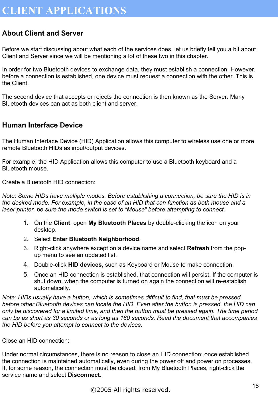  CLIENT APPLICATIONS About Client and Server  Before we start discussing about what each of the services does, let us briefly tell you a bit about Client and Server since we will be mentioning a lot of these two in this chapter.  In order for two Bluetooth devices to exchange data, they must establish a connection. However, before a connection is established, one device must request a connection with the other. This is the Client.  The second device that accepts or rejects the connection is then known as the Server. Many Bluetooth devices can act as both client and server.   Human Interface Device  The Human Interface Device (HID) Application allows this computer to wireless use one or more remote Bluetooth HIDs as input/output devices.  For example, the HID Application allows this computer to use a Bluetooth keyboard and a Bluetooth mouse.  Create a Bluetooth HID connection:  Note: Some HIDs have multiple modes. Before establishing a connection, be sure the HID is in the desired mode. For example, in the case of an HID that can function as both mouse and a laser printer, be sure the mode switch is set to “Mouse” before attempting to connect.  1. On the Client, open My Bluetooth Places by double-clicking the icon on your desktop. 2. Select Enter Bluetooth Neighborhood. 3.  Right-click anywhere except on a device name and select Refresh from the pop-up menu to see an updated list. 4.  Double-click HID devices, such as Keyboard or Mouse to make connection. 5.  Once an HID connection is established, that connection will persist. If the computer is shut down, when the computer is turned on again the connection will re-establish automatically. Note: HIDs usually have a button, which is sometimes difficult to find, that must be pressed before other Bluetooth devices can locate the HID. Even after the button is pressed, the HID can only be discovered for a limited time, and then the button must be pressed again. The time period can be as short as 30 seconds or as long as 180 seconds. Read the document that accompanies the HID before you attempt to connect to the devices.  Close an HID connection:  Under normal circumstances, there is no reason to close an HID connection; once established the connection is maintained automatically, even during the power off and power on processes.  If, for some reason, the connection must be closed: from My Bluetooth Places, right-click the service name and select Disconnect. ©2005 All rights reserved.  16