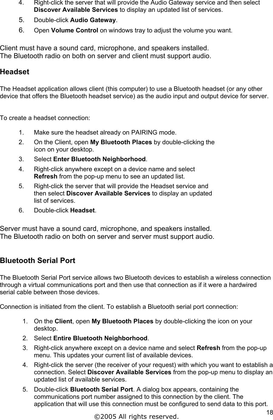 4.  Right-click the server that will provide the Audio Gateway service and then select Discover Available Services to display an updated list of services. 5.  Double-click Audio Gateway. 6.  Open Volume Control on windows tray to adjust the volume you want.   Client must have a sound card, microphone, and speakers installed. The Bluetooth radio on both on server and client must support audio. Headset  The Headset application allows client (this computer) to use a Bluetooth headset (or any other device that offers the Bluetooth headset service) as the audio input and output device for server.   To create a headset connection:  1.  Make sure the headset already on PAIRING mode.  2.  On the Client, open My Bluetooth Places by double-clicking the icon on your desktop. 3. Select Enter Bluetooth Neighborhood. 4.  Right-click anywhere except on a device name and select Refresh from the pop-up menu to see an updated list. 5.  Right-click the server that will provide the Headset service and then select Discover Available Services to display an updated list of services. 6. Double-click Headset.  Server must have a sound card, microphone, and speakers installed. The Bluetooth radio on both on server and server must support audio.  Bluetooth Serial Port  The Bluetooth Serial Port service allows two Bluetooth devices to establish a wireless connection through a virtual communications port and then use that connection as if it were a hardwired serial cable between those devices.  Connection is initiated from the client. To establish a Bluetooth serial port connection:  1. On the Client, open My Bluetooth Places by double-clicking the icon on your desktop.  2. Select Entire Bluetooth Neighborhood. 3.  Right-click anywhere except on a device name and select Refresh from the pop-up menu. This updates your current list of available devices. 4.  Right-click the server (the receiver of your request) with which you want to establish a connection. Select Discover Available Services from the pop-up menu to display an updated list of available services. 5. Double-click Bluetooth Serial Port. A dialog box appears, containing the communications port number assigned to this connection by the client. The application that will use this connection must be configured to send data to this port. ©2005 All rights reserved.  18