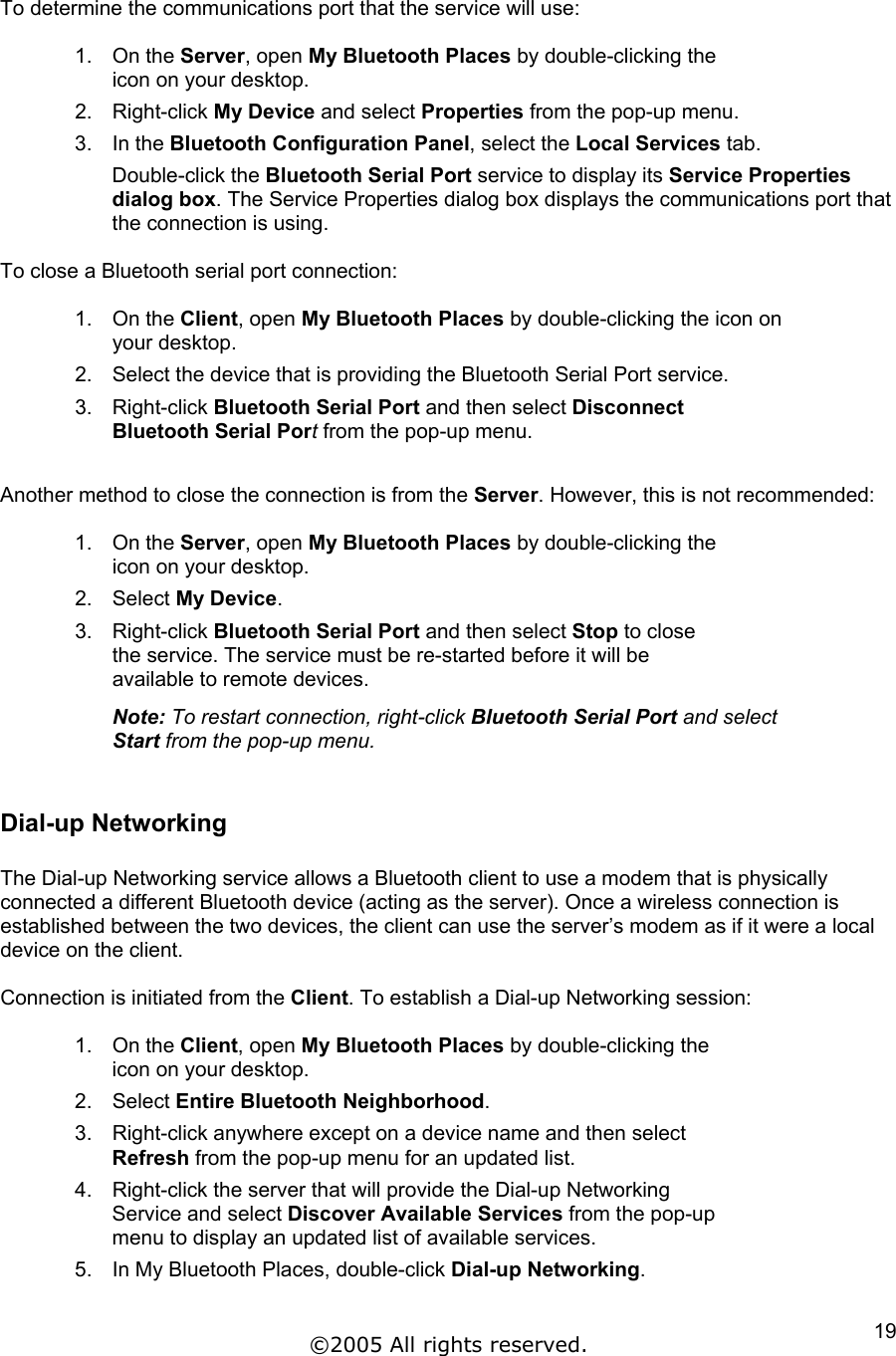  To determine the communications port that the service will use:  1. On the Server, open My Bluetooth Places by double-clicking the icon on your desktop. 2. Right-click My Device and select Properties from the pop-up menu. 3. In the Bluetooth Configuration Panel, select the Local Services tab. Double-click the Bluetooth Serial Port service to display its Service Properties dialog box. The Service Properties dialog box displays the communications port that the connection is using.  To close a Bluetooth serial port connection:  1. On the Client, open My Bluetooth Places by double-clicking the icon on your desktop. 2.  Select the device that is providing the Bluetooth Serial Port service. 3. Right-click Bluetooth Serial Port and then select Disconnect Bluetooth Serial Port from the pop-up menu.  Another method to close the connection is from the Server. However, this is not recommended:  1. On the Server, open My Bluetooth Places by double-clicking the icon on your desktop. 2. Select My Device. 3. Right-click Bluetooth Serial Port and then select Stop to close the service. The service must be re-started before it will be available to remote devices.  Note: To restart connection, right-click Bluetooth Serial Port and select Start from the pop-up menu.  Dial-up Networking  The Dial-up Networking service allows a Bluetooth client to use a modem that is physically connected a different Bluetooth device (acting as the server). Once a wireless connection is established between the two devices, the client can use the server’s modem as if it were a local device on the client.  Connection is initiated from the Client. To establish a Dial-up Networking session:  1. On the Client, open My Bluetooth Places by double-clicking the icon on your desktop. 2. Select Entire Bluetooth Neighborhood. 3.  Right-click anywhere except on a device name and then select Refresh from the pop-up menu for an updated list. 4.  Right-click the server that will provide the Dial-up Networking Service and select Discover Available Services from the pop-up menu to display an updated list of available services. 5.  In My Bluetooth Places, double-click Dial-up Networking. ©2005 All rights reserved.  19