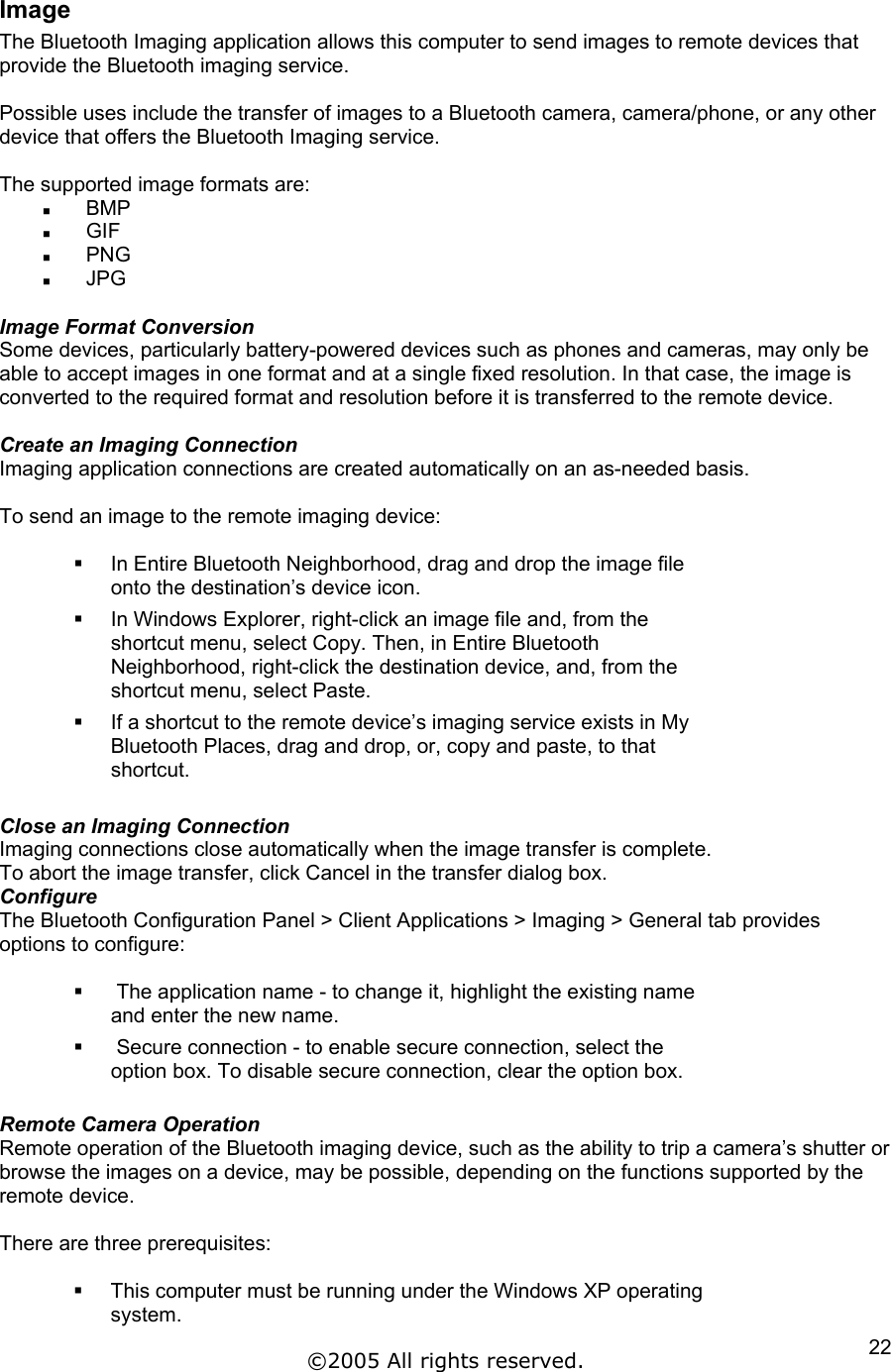 Image The Bluetooth Imaging application allows this computer to send images to remote devices that provide the Bluetooth imaging service.  Possible uses include the transfer of images to a Bluetooth camera, camera/phone, or any other device that offers the Bluetooth Imaging service.  The supported image formats are:   BMP   GIF   PNG   JPG  Image Format Conversion Some devices, particularly battery-powered devices such as phones and cameras, may only be able to accept images in one format and at a single fixed resolution. In that case, the image is converted to the required format and resolution before it is transferred to the remote device.  Create an Imaging Connection Imaging application connections are created automatically on an as-needed basis.  To send an image to the remote imaging device:    In Entire Bluetooth Neighborhood, drag and drop the image file onto the destination’s device icon.   In Windows Explorer, right-click an image file and, from the shortcut menu, select Copy. Then, in Entire Bluetooth Neighborhood, right-click the destination device, and, from the shortcut menu, select Paste.   If a shortcut to the remote device’s imaging service exists in My Bluetooth Places, drag and drop, or, copy and paste, to that shortcut.  Close an Imaging Connection Imaging connections close automatically when the image transfer is complete. To abort the image transfer, click Cancel in the transfer dialog box. Configure The Bluetooth Configuration Panel &gt; Client Applications &gt; Imaging &gt; General tab provides options to configure:     The application name - to change it, highlight the existing name and enter the new name.    Secure connection - to enable secure connection, select the option box. To disable secure connection, clear the option box.  Remote Camera Operation Remote operation of the Bluetooth imaging device, such as the ability to trip a camera’s shutter or browse the images on a device, may be possible, depending on the functions supported by the remote device.  There are three prerequisites:    This computer must be running under the Windows XP operating system. ©2005 All rights reserved.  22