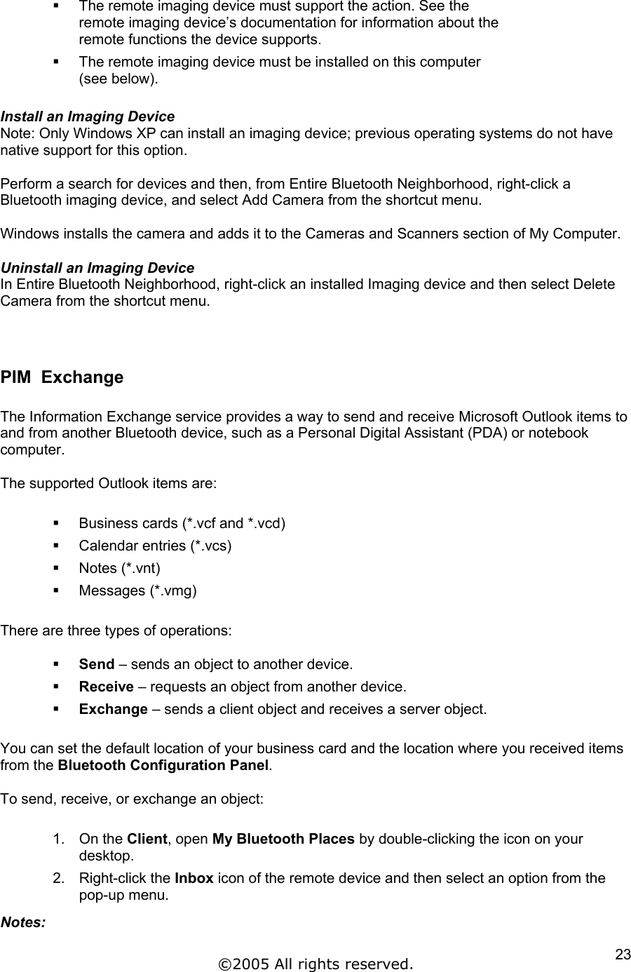   The remote imaging device must support the action. See the remote imaging device’s documentation for information about the remote functions the device supports.   The remote imaging device must be installed on this computer (see below).  Install an Imaging Device Note: Only Windows XP can install an imaging device; previous operating systems do not have native support for this option.  Perform a search for devices and then, from Entire Bluetooth Neighborhood, right-click a Bluetooth imaging device, and select Add Camera from the shortcut menu.  Windows installs the camera and adds it to the Cameras and Scanners section of My Computer.  Uninstall an Imaging Device In Entire Bluetooth Neighborhood, right-click an installed Imaging device and then select Delete Camera from the shortcut menu.   PIM  Exchange  The Information Exchange service provides a way to send and receive Microsoft Outlook items to and from another Bluetooth device, such as a Personal Digital Assistant (PDA) or notebook computer.  The supported Outlook items are:    Business cards (*.vcf and *.vcd)   Calendar entries (*.vcs)   Notes (*.vnt)   Messages (*.vmg)  There are three types of operations:    Send – sends an object to another device.   Receive – requests an object from another device.   Exchange – sends a client object and receives a server object.  You can set the default location of your business card and the location where you received items from the Bluetooth Configuration Panel.  To send, receive, or exchange an object:  1. On the Client, open My Bluetooth Places by double-clicking the icon on your desktop. 2. Right-click the Inbox icon of the remote device and then select an option from the pop-up menu. Notes: ©2005 All rights reserved.  23