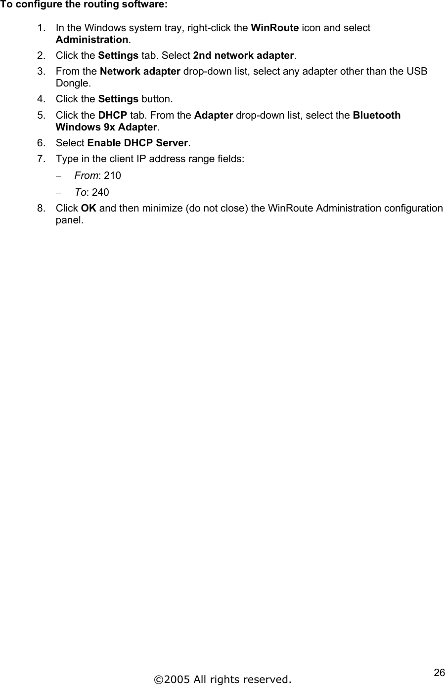 To configure the routing software:  1.  In the Windows system tray, right-click the WinRoute icon and select Administration. 2. Click the Settings tab. Select 2nd network adapter. 3. From the Network adapter drop-down list, select any adapter other than the USB Dongle. 4. Click the Settings button. 5. Click the DHCP tab. From the Adapter drop-down list, select the Bluetooth Windows 9x Adapter. 6. Select Enable DHCP Server. 7.  Type in the client IP address range fields: From: 210 − −  To: 240 8. Click OK and then minimize (do not close) the WinRoute Administration configuration panel.  ©2005 All rights reserved.  26