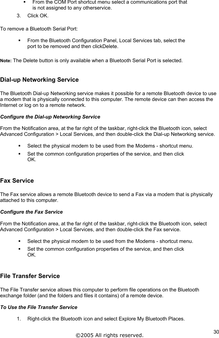   From the COM Port shortcut menu select a communications port that is not assigned to any otherservice. 3. Click OK.  To remove a Bluetooth Serial Port:    From the Bluetooth Configuration Panel, Local Services tab, select the port to be removed and then clickDelete.  Note: The Delete button is only available when a Bluetooth Serial Port is selected.  Dial-up Networking Service  The Bluetooth Dial-up Networking service makes it possible for a remote Bluetooth device to use a modem that is physically connected to this computer. The remote device can then access the Internet or log on to a remote network.  Configure the Dial-up Networking Service  From the Notification area, at the far right of the taskbar, right-click the Bluetooth icon, select Advanced Configuration &gt; Local Services, and then double-click the Dial-up Networking service.    Select the physical modem to be used from the Modems - shortcut menu.   Set the common configuration properties of the service, and then click OK.  Fax Service  The Fax service allows a remote Bluetooth device to send a Fax via a modem that is physically attached to this computer.  Configure the Fax Service  From the Notification area, at the far right of the taskbar, right-click the Bluetooth icon, select Advanced Configuration &gt; Local Services, and then double-click the Fax service.    Select the physical modem to be used from the Modems - shortcut menu.   Set the common configuration properties of the service, and then click OK.  File Transfer Service  The File Transfer service allows this computer to perform file operations on the Bluetooth exchange folder (and the folders and files it contains) of a remote device.  To Use the File Transfer Service  1.  Right-click the Bluetooth icon and select Explore My Bluetooth Places. ©2005 All rights reserved.  30