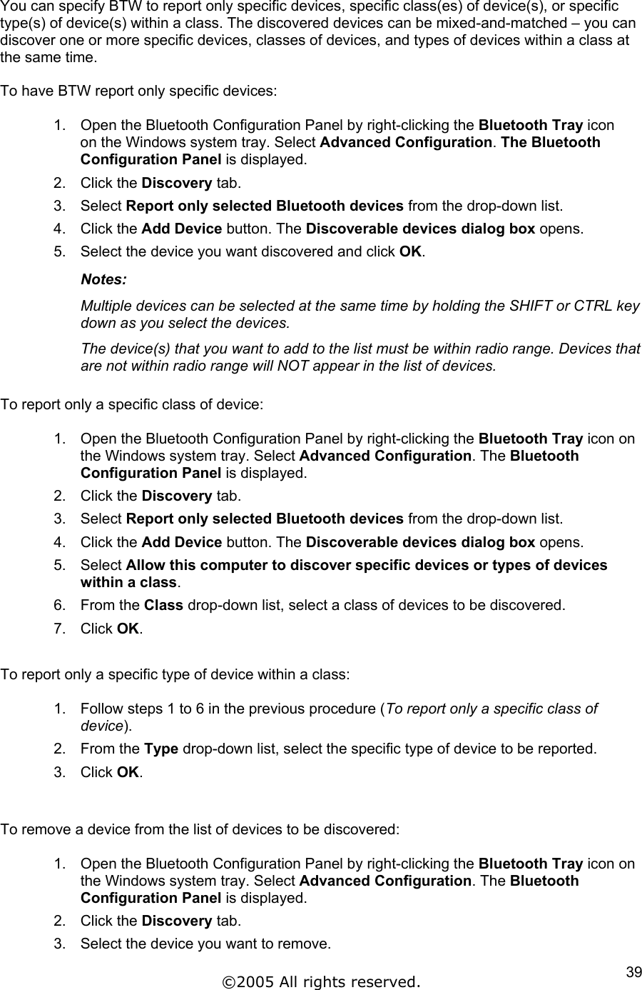 You can specify BTW to report only specific devices, specific class(es) of device(s), or specific type(s) of device(s) within a class. The discovered devices can be mixed-and-matched – you can discover one or more specific devices, classes of devices, and types of devices within a class at the same time.  To have BTW report only specific devices:  1.  Open the Bluetooth Configuration Panel by right-clicking the Bluetooth Tray icon on the Windows system tray. Select Advanced Configuration. The Bluetooth Configuration Panel is displayed. 2. Click the Discovery tab. 3. Select Report only selected Bluetooth devices from the drop-down list.  4. Click the Add Device button. The Discoverable devices dialog box opens. 5.  Select the device you want discovered and click OK. Notes:  Multiple devices can be selected at the same time by holding the SHIFT or CTRL key down as you select the devices. The device(s) that you want to add to the list must be within radio range. Devices that are not within radio range will NOT appear in the list of devices.  To report only a specific class of device:  1.  Open the Bluetooth Configuration Panel by right-clicking the Bluetooth Tray icon on the Windows system tray. Select Advanced Configuration. The Bluetooth Configuration Panel is displayed. 2. Click the Discovery tab. 3. Select Report only selected Bluetooth devices from the drop-down list.  4. Click the Add Device button. The Discoverable devices dialog box opens. 5. Select Allow this computer to discover specific devices or types of devices within a class. 6. From the Class drop-down list, select a class of devices to be discovered. 7. Click OK.  To report only a specific type of device within a class:  1.  Follow steps 1 to 6 in the previous procedure (To report only a specific class of device). 2. From the Type drop-down list, select the specific type of device to be reported. 3. Click OK.   To remove a device from the list of devices to be discovered:  1.  Open the Bluetooth Configuration Panel by right-clicking the Bluetooth Tray icon on the Windows system tray. Select Advanced Configuration. The Bluetooth Configuration Panel is displayed. 2. Click the Discovery tab. 3.  Select the device you want to remove. ©2005 All rights reserved.  39
