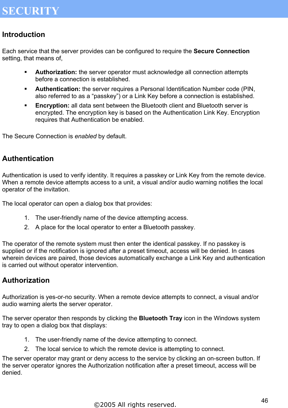  SECURITY Introduction  Each service that the server provides can be configured to require the Secure Connection setting, that means of,    Authorization: the server operator must acknowledge all connection attempts before a connection is established.   Authentication: the server requires a Personal Identification Number code (PIN, also referred to as a “passkey”) or a Link Key before a connection is established.   Encryption: all data sent between the Bluetooth client and Bluetooth server is encrypted. The encryption key is based on the Authentication Link Key. Encryption requires that Authentication be enabled.  The Secure Connection is enabled by default.   Authentication  Authentication is used to verify identity. It requires a passkey or Link Key from the remote device. When a remote device attempts access to a unit, a visual and/or audio warning notifies the local operator of the invitation.  The local operator can open a dialog box that provides:  1.  The user-friendly name of the device attempting access. 2.  A place for the local operator to enter a Bluetooth passkey.  The operator of the remote system must then enter the identical passkey. If no passkey is supplied or if the notification is ignored after a preset timeout, access will be denied. In cases wherein devices are paired, those devices automatically exchange a Link Key and authentication is carried out without operator intervention. Authorization  Authorization is yes-or-no security. When a remote device attempts to connect, a visual and/or audio warning alerts the server operator.   The server operator then responds by clicking the Bluetooth Tray icon in the Windows system tray to open a dialog box that displays:  1.  The user-friendly name of the device attempting to connect. 2.  The local service to which the remote device is attempting to connect. The server operator may grant or deny access to the service by clicking an on-screen button. If the server operator ignores the Authorization notification after a preset timeout, access will be denied.    ©2005 All rights reserved.  46
