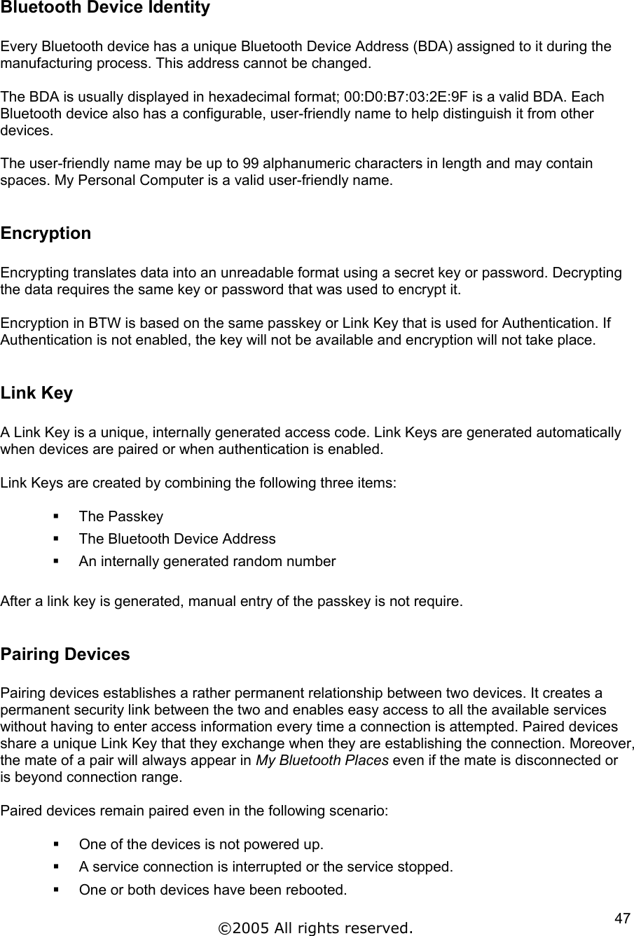  Bluetooth Device Identity  Every Bluetooth device has a unique Bluetooth Device Address (BDA) assigned to it during the manufacturing process. This address cannot be changed.  The BDA is usually displayed in hexadecimal format; 00:D0:B7:03:2E:9F is a valid BDA. Each Bluetooth device also has a configurable, user-friendly name to help distinguish it from other devices.  The user-friendly name may be up to 99 alphanumeric characters in length and may contain spaces. My Personal Computer is a valid user-friendly name.  Encryption  Encrypting translates data into an unreadable format using a secret key or password. Decrypting the data requires the same key or password that was used to encrypt it.   Encryption in BTW is based on the same passkey or Link Key that is used for Authentication. If Authentication is not enabled, the key will not be available and encryption will not take place.  Link Key  A Link Key is a unique, internally generated access code. Link Keys are generated automatically when devices are paired or when authentication is enabled.  Link Keys are created by combining the following three items:    The Passkey   The Bluetooth Device Address     An internally generated random number  After a link key is generated, manual entry of the passkey is not require.  Pairing Devices  Pairing devices establishes a rather permanent relationship between two devices. It creates a permanent security link between the two and enables easy access to all the available services without having to enter access information every time a connection is attempted. Paired devices share a unique Link Key that they exchange when they are establishing the connection. Moreover, the mate of a pair will always appear in My Bluetooth Places even if the mate is disconnected or is beyond connection range.  Paired devices remain paired even in the following scenario:    One of the devices is not powered up.   A service connection is interrupted or the service stopped.   One or both devices have been rebooted. ©2005 All rights reserved.  47