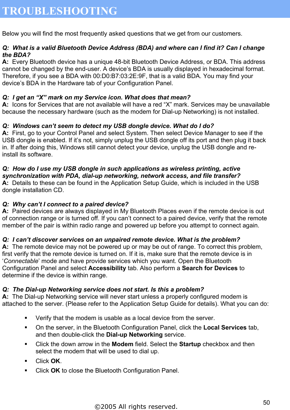  TROUBLESHOOTING  Below you will find the most frequently asked questions that we get from our customers.  Q:  What is a valid Bluetooth Device Address (BDA) and where can I find it? Can I change the BDA? A:  Every Bluetooth device has a unique 48-bit Bluetooth Device Address, or BDA. This address cannot be changed by the end-user. A device’s BDA is usually displayed in hexadecimal format. Therefore, if you see a BDA with 00:D0:B7:03:2E:9F, that is a valid BDA. You may find your device’s BDA in the Hardware tab of your Configuration Panel.  Q:  I get an “X” mark on my Service icon. What does that mean? A:  Icons for Services that are not available will have a red “X” mark. Services may be unavailable because the necessary hardware (such as the modem for Dial-up Networking) is not installed.  Q:  Windows can’t seem to detect my USB dongle device. What do I do? A:  First, go to your Control Panel and select System. Then select Device Manager to see if the USB dongle is enabled. If it’s not, simply unplug the USB dongle off its port and then plug it back in. If after doing this, Windows still cannot detect your device, unplug the USB dongle and re-install its software.  Q:  How do I use my USB dongle in such applications as wireless printing, active synchronization with PDA, dial-up networking, network access, and file transfer? A:  Details to these can be found in the Application Setup Guide, which is included in the USB dongle installation CD.  Q:  Why can’t I connect to a paired device? A:  Paired devices are always displayed in My Bluetooth Places even if the remote device is out of connection range or is turned off. If you can’t connect to a paired device, verify that the remote member of the pair is within radio range and powered up before you attempt to connect again.  Q:  I can’t discover services on an unpaired remote device. What is the problem? A:  The remote device may not be powered up or may be out of range. To correct this problem, first verify that the remote device is turned on. If it is, make sure that the remote device is in ‘Connectable’ mode and have provide services which you want. Open the Bluetooth Configuration Panel and select Accessibility tab. Also perform a Search for Devices to determine if the device is within range.  Q:  The Dial-up Networking service does not start. Is this a problem?  A:  The Dial-up Networking service will never start unless a properly configured modem is attached to the server. (Please refer to the Application Setup Guide for details). What you can do:    Verify that the modem is usable as a local device from the server.   On the server, in the Bluetooth Configuration Panel, click the Local Services tab, and then double-click the Dial-up Networking service.   Click the down arrow in the Modem field. Select the Startup checkbox and then select the modem that will be used to dial up.   Click OK.   Click OK to close the Bluetooth Configuration Panel.  ©2005 All rights reserved.  50