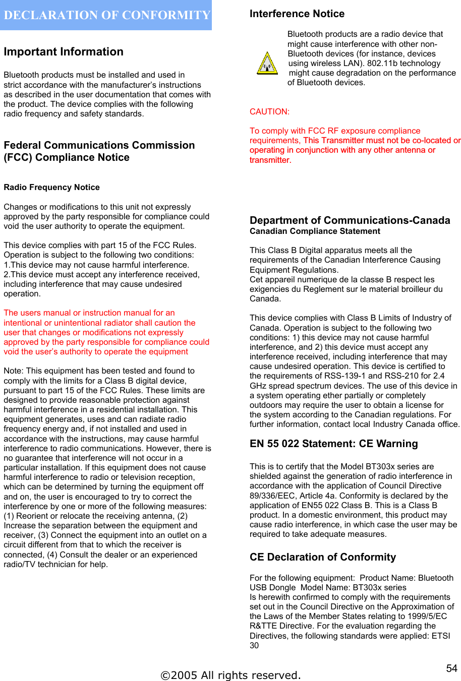  DECLARATION OF CONFORMITY  Important Information  Bluetooth products must be installed and used in strict accordance with the manufacturer’s instructions  as described in the user documentation that comes with the product. The device complies with the following radio frequency and safety standards.   Federal Communications Commission (FCC) Compliance Notice    Radio Frequency Notice  Changes or modifications to this unit not expressly approved by the party responsible for compliance could void the user authority to operate the equipment.  This device complies with part 15 of the FCC Rules. Operation is subject to the following two conditions: 1.This device may not cause harmful interference. 2.This device must accept any interference received, including interference that may cause undesired operation.   The users manual or instruction manual for an intentional or unintentional radiator shall caution the user that changes or modifications not expressly approved by the party responsible for compliance could void the user’s authority to operate the equipment  Note: This equipment has been tested and found to comply with the limits for a Class B digital device, pursuant to part 15 of the FCC Rules. These limits are designed to provide reasonable protection against harmful interference in a residential installation. This equipment generates, uses and can radiate radio frequency energy and, if not installed and used in accordance with the instructions, may cause harmful interference to radio communications. However, there is no guarantee that interference will not occur in a particular installation. If this equipment does not cause harmful interference to radio or television reception, which can be determined by turning the equipment off and on, the user is encouraged to try to correct the interference by one or more of the following measures: (1) Reorient or relocate the receiving antenna, (2) Increase the separation between the equipment and receiver, (3) Connect the equipment into an outlet on a circuit different from that to which the receiver is connected, (4) Consult the dealer or an experienced radio/TV technician for help.        Interference Notice  Bluetooth products are a radio device that might cause interference with other non-Bluetooth devices (for instance, devices using wireless LAN). 802.11b technology might cause degradation on the performance of Bluetooth devices.   CAUTION:   To comply with FCC RF exposure compliance requirements, This Transmitter must not be co-located or  operating in conjunction with any other antenna ortransmitter.    Department of Communications-Canada Canadian Compliance Statement  This Class B Digital apparatus meets all the requirements of the Canadian Interference Causing Equipment Regulations. Cet appareil numerique de la classe B respect les exigencies du Reglement sur le material broilleur du Canada.  This device complies with Class B Limits of Industry of Canada. Operation is subject to the following two conditions: 1) this device may not cause harmful interference, and 2) this device must accept any interference received, including interference that may cause undesired operation. This device is certified to the requirements of RSS-139-1 and RSS-210 for 2.4 GHz spread spectrum devices. The use of this device in a system operating ether partially or completely outdoors may require the user to obtain a license for the system according to the Canadian regulations. For further information, contact local Industry Canada office.   EN 55 022 Statement: CE Warning  This is to certify that the Model BT303x series are shielded against the generation of radio interference in accordance with the application of Council Directive 89/336/EEC, Article 4a. Conformity is declared by the application of EN55 022 Class B. This is a Class B product. In a domestic environment, this product may cause radio interference, in which case the user may be required to take adequate measures.  CE Declaration of Conformity  For the following equipment:  Product Name: Bluetooth USB Dongle  Model Name: BT303x series Is herewith confirmed to comply with the requirements set out in the Council Directive on the Approximation of the Laws of the Member States relating to 1999/5/EC R&amp;TTE Directive. For the evaluation regarding the Directives, the following standards were applied: ETSI 30  ©2005 All rights reserved.  54