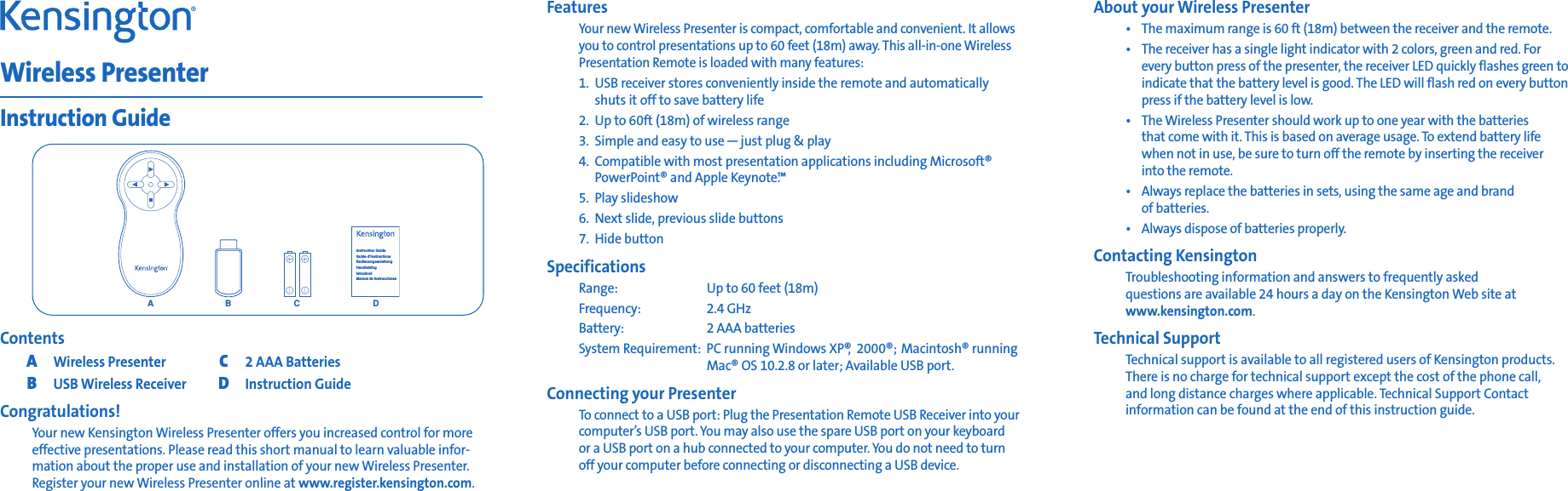 ContentsAWireless PresenterC2 AAA BatteriesBUSB Wireless ReceiverDInstruction GuideCongratulations!Your new Kensington Wireless Presenter offers you increased control for moreeffective presentations. Please read this short manual to learn valuable infor-mation about the proper use and installation of your new Wireless Presenter.Register your new Wireless Presenter online at www.register.kensington.com.Wireless PresenterInstruction GuideACBInstruction GuideGuide d’instructionsBedienungsanleitungHandleidingIstruzioniManual de instruccionesDFeaturesYour new Wireless Presenter is compact, comfortable and convenient. It allowsyou to control presentations up to 60 feet (18m) away. This all-in-one WirelessPresentation Remote is loaded with many features:1. USB receiver stores conveniently inside the remote and automatically shuts it off to save battery life2. Up to 60ft (18m) of wireless range3. Simple and easy to use—just plug &amp; play4. Compatible with most presentation applications including Microsoft®PowerPoint® and Apple Keynote.™5. Play slideshow6. Next slide, previous slide buttons7. Hide buttonSpecificationsRange: Up to 60 feet (18m)Frequency: 2.4 GHzBattery: 2 AAA batteriesSystem Requirement: PC running Windows XP®,2000®; Macintosh® runningMac® OS 10.2.8 or later; Available USB port.Connecting your PresenterTo connect to a USB port: Plug the Presentation Remote USB Receiver into yourcomputer’s USB port. You may also use the spare USB port on your keyboard or a USB port on a hub connected to your computer. You do not need to turn off your computer before connecting or disconnecting a USB device.About your Wireless Presenter•The maximum range is 60 ft (18m) between the receiver and the remote.•The receiver has a single light indicator with 2 colors, green and red. For every button press of the presenter, the receiver LED quickly flashes green toindicate that the battery level is good. The LED will flash red on every buttonpress if the battery level is low.•The Wireless Presenter should work up to one year with the batteries that come with it. This is based on average usage. To extend battery life when not in use, be sure to turn off the remote by inserting the receiver into the remote.•Always replace the batteries in sets, using the same age and brand of batteries.•Always dispose of batteries properly.Contacting KensingtonTroubleshooting information and answers to frequently asked questions are available 24 hours a day on the Kensington Web site atwww.kensington.com.Technical SupportTechnical support is available to all registered users of Kensington products.There is no charge for technical support except the cost of the phone call, and long distance charges where applicable. Technical Support Contactinformation can be found at the end of this instruction guide.