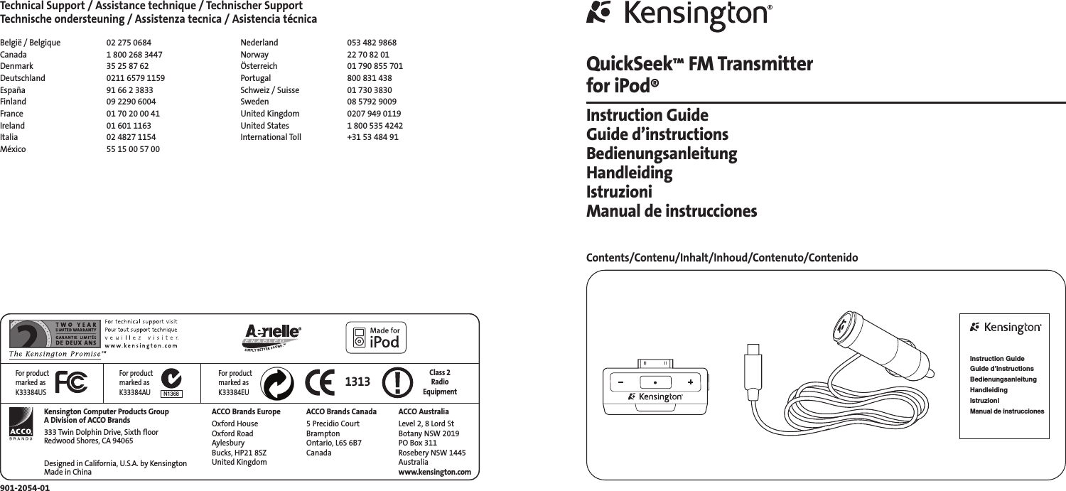 Technical Support / Assistance technique / Technischer SupportTechnische ondersteuning / Assistenza tecnica / Asistencia técnicaBelgië / Belgique 02 275 0684Canada 1 800 268 3447Denmark 35 25 87 62Deutschland 0211 6579 1159España 91 66 2 3833Finland 09 2290 6004France 01 70 20 00 41Ireland 01 601 1163Italia 02 4827 1154México 55 15 00 57 00Nederland 053 482 9868Norway 22 70 82 01Österreich 01 790 855 701Portugal 800 831 438Schweiz / Suisse 01 730 3830Sweden 08 5792 9009United Kingdom 0207 949 0119United States 1 800 535 4242International Toll +31 53 484 91901-2054-01Kensington Computer Products GroupA Division of ACCO Brands333 Twin Dolphin Drive, Sixth floorRedwood Shores, CA 94065Designed in California, U.S.A. by KensingtonMade in ChinaACCO Brands EuropeOxford HouseOxford RoadAylesbury Bucks, HP21 8SZUnited KingdomACCO Brands Canada5 Precidio CourtBrampton Ontario, L6S 6B7 Canada1313 Class 2 RadioEquipmentACCO AustraliaLevel 2, 8 Lord StBotany NSW 2019PO Box 311Rosebery NSW 1445Australiawww.kensington.comN1368For productmarked asK33384USFor productmarked asK33384AUFor productmarked asK33384EUQuickSeek™FM Transmitter for iPod®Instruction GuideGuide d’instructionsBedienungsanleitungHandleidingIstruzioniManual de instruccionesContents/Contenu/Inhalt/Inhoud/Contenuto/ContenidoInstruction GuideGuide d’instructionsBedienungsanleitungHandleidingIstruzioniManual de instrucciones
