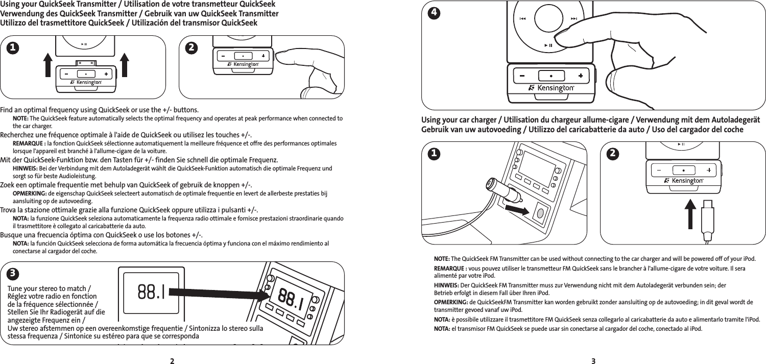 Using your QuickSeek Transmitter / Utilisation de votre transmetteur QuickSeekVerwendung des QuickSeek Transmitter / Gebruik van uw QuickSeek TransmitterUtilizzo del trasmettitore QuickSeek / Utilización del transmisor QuickSeekFind an optimal frequency using QuickSeek or use the +/- buttons.NOTE: The QuickSeek feature automatically selects the optimal frequency and operates at peak performance when connected tothe car charger.Recherchez une fréquence optimale à l&apos;aide de QuickSeek ou utilisez les touches +/-.REMARQUE : la fonction QuickSeek sélectionne automatiquement la meilleure fréquence et offre des performances optimaleslorsque l&apos;appareil est branché à l&apos;allume-cigare de la voiture.Mit der QuickSeek-Funktion bzw. den Tasten für +/- finden Sie schnell die optimale Frequenz.HINWEIS: Bei der Verbindung mit dem Autoladegerät wählt die QuickSeek-Funktion automatisch die optimale Frequenz undsorgt so für beste Audioleistung.Zoek een optimale frequentie met behulp van QuickSeek of gebruik de knoppen +/-.OPMERKING: de eigenschap QuickSeek selecteert automatisch de optimale frequentie en levert de allerbeste prestaties bijaansluiting op de autovoeding. Trova la stazione ottimale grazie alla funzione QuickSeek oppure utilizza i pulsanti +/-.NOTA: la funzione QuickSeek seleziona automaticamente la frequenza radio ottimale e fornisce prestazioni straordinarie quandoil trasmettitore è collegato al caricabatterie da auto.Busque una frecuencia óptima con QuickSeek o use los botones +/-.NOTA: la función QuickSeek selecciona de forma automática la frecuencia óptima y funciona con el máximo rendimiento alconectarse al cargador del coche.Using your car charger / Utilisation du chargeur allume-cigare / Verwendung mit dem AutoladegerätGebruik van uw autovoeding / Utilizzo del caricabatterie da auto / Uso del cargador del coche NOTE: The QuickSeek FM Transmitter can be used without connecting to the car charger and will be powered off of your iPod.REMARQUE : vous pouvez utiliser le transmetteur FM QuickSeek sans le brancher à l&apos;allume-cigare de votre voiture. Il sera alimenté par votre iPod.HINWEIS: Der QuickSeek FM Transmitter muss zur Verwendung nicht mit dem Autoladegerät verbunden sein; der Betrieb erfolgt in diesem Fall über Ihren iPod.OPMERKING: de QuickSeekFM Transmitter kan worden gebruikt zonder aansluiting op de autovoeding; in dit geval wordt de transmitter gevoed vanaf uw iPod.NOTA: è possibile utilizzare il trasmettitore FM QuickSeek senza collegarlo al caricabatterie da auto e alimentarlo tramite l&apos;iPod.NOTA: el transmisor FM QuickSeek se puede usar sin conectarse al cargador del coche, conectado al iPod.321 2341 2Tune your stereo to match / Réglez votre radio en fonction de la fréquence sélectionnée / Stellen Sie Ihr Radiogerät auf die angezeigte Frequenz ein / Uw stereo afstemmen op een overeenkomstige frequentie / Sintonizza lo stereo sulla stessa frequenza / Sintonice su estéreo para que se corresponda 