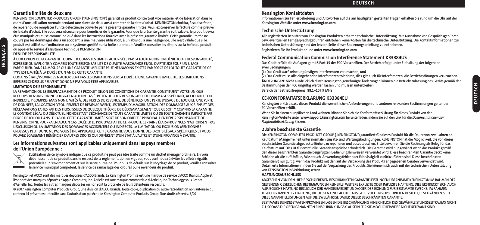 Kensington KontaktdatenInformationen zur Fehlerbehebung und Antworten auf die am häufigsten gestellten Fragen erhalten Sie rund um die Uhr auf derKensington Website unter www.kensington.com.Technische UnterstützungAlle registrierten Benutzer von Kensington-Produkten erhalten technische Unterstützung. Mit Ausnahme von Gesprächsgebührenbzw. eventuellen Ferngesprächsgebühren entstehen keine Kosten für die technische Unterstützung. Die Kontaktinformationen zurtechnischen Unterstützung sind der letzten Seite dieser Bedienungsanleitung zu entnehmen.Registrieren Sie Ihr Produkt online unter www.kensington.com.Federal Communication Commission Interference Statement K33384USDas Gerät erfüllt die Auflagen gemäß Part 15 der FCC-Vorschriften. Der Betrieb erfolgt unter Einhaltung der folgenden zwei Bedingungen: (1) Das Gerät darf keine ungünstigen Interferenzen verursachen, und (2) Das Gerät muss alle eingehenden Interferenzen tolerieren, dies gilt auch für Interferenzen, die Betriebsstörungen verursachen.ÄNDERUNGEN: Nicht ausdrücklich durch Kensington genehmigte Änderungen können die Betriebszulassung des Geräts gemäß denBestimmungen der FCC ungültig werden lassen und müssen unterbleiben.Bereich der Betriebsfrequenz: 88,1–107,9 MHzCE-KONFORMITÄTSERKLÄRUNG K33384EUKensington erklärt, dass dieses Produkt die wesentlichen Anforderungen und anderen relevanten Bestimmungen geltender EC-Vorschriften erfüllt.Wenn Sie in einem europäischen Land wohnen, können Sie sich die Konformitätserklärung für dieses Produkt von der Kensington-Website unter www.support.kensington.com herunterladen, indem Sie auf den Link für die Dokumentationen zurKonformitätserklärung klicken.2 Jahre beschränkte GarantieDie KENSINGTON COMPUTER PRODUCTS GROUP („KENSINGTON&quot;) garantiert für dieses Produkt für die Dauer von zwei Jahren abKaufdatum Mängelfreiheit unter normalen Einsatz- und Wartungsbedingungen. KENSINGTON hat die Möglichkeit, die von dieserbeschränkten Garantie abgedeckte Einheit zu reparieren und auszutauschen. Bitte bewahren Sie die Rechnung als Beleg für dasKaufdatum auf. Dies ist für eventuelle Garantieansprüche erforderlich. Die Garantie wird nur gewährt wenn das Produkt gemäß den dieser beschränkten Garantie beigefügten Bedienungshinweisen verwendet wird. Diese beschränkten Garantie deckt keine Schäden ab, die auf Unfälle, Missbrauch, Anwendungsfehler oder Fahrlässigkeit zurückzuführen sind. Diese beschränkten Garantie ist nur gültig, wenn das Produkt mit den auf der Verpackung des Produkts angegebenen Geräten verwendet wird. Detaillierte Informationen finden Sie auf der Verpackung des Produkts. Sie können sich auch mit der technischen Unterstützung von KENSINGTON in Verbindung setzen.HAFTUNGSAUSSCHLUSSABGESEHEN VON DEN HIER BESCHRIEBENEN BESCHRÄNKTEN GARANTIELEISTUNGEN ÜBERNIMMT KENSINGTON IM RAHMEN DERGELTENDEN GESETZLICHEN BESTIMMUNGEN KEINERLEI WEITERE EXPLIZITE ODER IMPLIZITE HAFTUNG. DIES ERSTRECKT SICH AUCH AUF JEGLICHE HAFTUNG BEZÜGLICH DER HANDELBARKEIT UND/ODER DER EIGNUNG FÜR BESTIMMTE ZWECKE. IM RAHMEN JEGLICHER IMPLIZITER HAFTUNG, DIE DESSEN UNGEACHTET AUS GESETZLICHEN VORSCHRIFTEN BESTEHT, BESCHRÄNKEN SICH DIESE GARANTIELEISTUNGEN AUF DIE ZWEIJÄHRIGE DAUER DIESER BESCHRÄNKTEN GARANTIE.BESTIMMTE BUNDESSTAATEN/PROVINZEN LASSEN DIE BESCHRÄNKUNG HINSICHTLICH DES GEWÄHRLEISTUNGSZEITRAUMS NICHT ZU, SODASS DIE OBEN GENANNTEN EINSCHRÄNKUNGSKLAUSELN FÜR SIE MÖGLICHERWEISE NICHT RELEVANT SIND.Garantie limitée de deux ansKENSINGTON COMPUTER PRODUCTS GROUP (&quot;KENSINGTON&quot;) garantit ce produit contre tout vice matériel et de fabrication dans lecadre d’une utilisation normale pendant une durée de deux ans à compter de la date d’achat. KENSINGTON choisira, à sa discrétion,de réparer ou de remplacer l’unité défectueuse couverte par la présente garantie limitée. Veuillez conserver la facture comme preuvede la date d’achat. Elle vous sera nécessaire pour bénéficier de la garantie. Pour que la présente garantie soit valable, le produit devraêtre manipulé et utilisé comme indiqué dans les instructions fournies avec la présente garantie limitée. Cette garantie limitée necouvre pas les dommages dus à un accident, à une mauvaise utilisation, à un abus ou à une négligence. Elle n’est valide que si leproduit est utilisé sur l’ordinateur ou le système spécifié sur la boîte du produit. Veuillez consulter les détails sur la boîte du produitou appeler le service d’assistance technique KENSINGTON.DÉNI DE RESPONSABILITÉÀ L&apos;EXCEPTION DE LA GARANTIE FOURNIE ICI, DANS LES LIMITES AUTORISÉES PAR LA LOI, KENSINGTON DÉNIE TOUTE RESPONSABILITÉ,EXPRESSE OU IMPLICITE, Y COMPRIS TOUTE RESPONSABILITÉ DE QUALITÉ MARCHANDE ET/OU D&apos;APTITUDE POUR UN USAGEPARTICULIER. DANS LA MESURE OÙ UNE GARANTIE IMPLICITE PEUT NÉANMOINS EXISTER PAR FORCE DE LOI, TOUTE GARANTIE DE CETYPE EST LIMITÉE À LA DURÉE D&apos;UN AN DE CETTE GARANTIE.CERTAINS ÉTATS/PROVINCES N&apos;AUTORISENT PAS LES LIMITATIONS SUR LA DURÉE D&apos;UNE GARANTIE IMPLICITE. LES LIMITATIONSREPRISES CI-DESSUS PEUVENT DONC NE PAS VOUS ÊTRE APPLICABLES.LIMITATION DE RESPONSABILITÉLA RÉPARATION OU LE REMPLACEMENT DE CE PRODUIT, SELON LES CONDITIONS DE GARANTIE, CONSTITUENT VOTRE UNIQUERECOURS. KENSINGTON NE POURRA EN AUCUN CAS ÊTRE TENUE POUR RESPONSABLE DE DOMMAGES SPÉCIAUX, ACCIDENTELS OUINDIRECTS, Y COMPRIS, MAIS NON LIMITÉS À, DES PERTES DE REVENUS, DE BÉNÉFICES, UNE PERTE D&apos;USAGE DE LOGICIEL, UNE PERTEDE DONNÉES, LA LOCATION D&apos;ÉQUIPEMENT DE REMPLACEMENT, LES TEMPS D&apos;IMMOBILISATION, DES DOMMAGES AUX BIENS ET DESRÉCLAMATIONS FAITES PAR DES TIERS, ISSUES DE QUELQUE THÉORIE DE DÉDOMMAGEMENT QUE CE SOIT, Y COMPRIS LA GARANTIE,LE CONTRAT, LÉGAL OU DÉLICTUEL. NONOBSTANT L&apos;ÉCHÉANCE DE TOUTE GARANTIE LIMITÉE OU DE TOUTE GARANTIE IMPLICITE PARFORCE DE LOI, OU DANS LE CAS OÙ CETTE GARANTIE LIMITÉE SORT DE SON OBJECTIF PRINCIPAL, L&apos;ENTIÈRE RESPONSABILITÉ DEKENSINGTON NE POURRA EN AUCUN CAS EXCÉDER LE PRIX D&apos;ACHAT DE CE PRODUIT. CERTAINS ÉTATS/PROVINCES N&apos;AUTORISENT PASL&apos;EXCLUSION OU LA LIMITATION DES DOMMAGES ACCIDENTELS OU INDIRECTS, LA LIMITATION OU EXCLUSION MENTIONNÉE CI-DESSUS PEUT DONC NE PAS VOUS ÊTRE APPLICABLE. CETTE GARANTIE VOUS DONNE DES DROITS LÉGAUX SPÉCIFIQUES ET VOUSPOUVEZ ÉGALEMENT BÉNÉFICIER D&apos;AUTRES DROITS QUI DIFFÈRENT D&apos;UN ÉTAT À L&apos;AUTRE ET D&apos;UNE PROVINCE À L&apos;AUTRE.Les informations suivantes sont applicables uniquement dans les pays membres de l’Union Européenne :L’utilisation de ce symbole indique que ce produit ne peut pas être traité comme un déchet ménager ordinaire. En vousdébarrassant de ce produit dans le respect de la réglementation en vigueur, vous contribuez à éviter les effets négatifspotentiels sur l’environnement et sur la santé humaine. Pour plus de détails sur le recyclage de ce produit, veuillez consulterle service municipal compétent, le service de ramassage des ordures ou le revendeur du produit.Kensington et ACCO sont des marques déposées d’ACCO Brands. La Kensington Promise est une marque de service d&apos;ACCO Brands. Apple etiPod sont des marques déposées d’Apple Computer, Inc. Aerielle est une marque commerciale d&apos;Aerielle, Inc. Technology sous licenced&apos;Aerielle, Inc. Toutes les autres marques déposées ou non sont la propriété de leurs détenteurs respectifs.© 2007 Kensington Computer Products Group, une division d&apos;ACCO Brands. Toute copie, duplication ou autre reproduction non autorisée ducontenu ici présent est interdite sans l’autorisation par écrit de Kensington Computer Products Group. Tous droits réservés. 3/0798DEUTSCHDEUTSCHFRANÇAIS