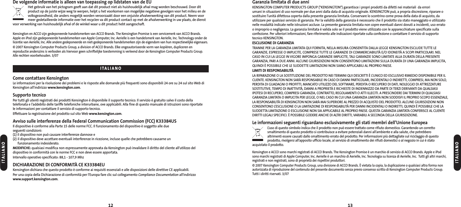 Garanzia limitata di due anniKENSINGTON COMPUTER PRODUCTS GROUP (&quot;KENSINGTON&quot;) garantisce i propri prodotti da difetti nei materiali  da errori umani in situazioni di uso normale per due anni dalla data di acquisto originale. KENSINGTON può, a propria discrezione, riparare osostituire l’unità difettosa coperta dalla presente garanzia limitata. Conservare lo scontrino come prova della data di acquisto, dautilizzare per qualsiasi servizio di garanzia. Per la validità della garanzia è necessario che il prodotto sia stato maneggiato e utilizzatonelle modalità indicate nelle istruzioni accluse. La presente garanzia limitata non copre eventuali danni dovuti a incidenti, uso errato o improprio o negligenza. La garanzia limitata è valida solo se il prodotto viene utilizzato con le apparecchiature specificate sullaconfezione. Per ulteriori informazioni, fare riferimento alle indicazioni riportate sulla confezione o contattare il servizio di supportotecnico KENSINGTON.ESCLUSIONE DI GARANZIATRANNE PER LA GARANZIA LIMITATA QUI FORNITA, NELLA MISURA CONSENTITA DALLA LEGGE KENSINGTON ESCLUDE TUTTE LEGARANZIE, ESPRESSE O IMPLICITE, COMPRESE TUTTE LE GARANZIE DI COMMERCIABILITÀ E/O IDONEITÀ A SCOPI PARTICOLARI. NELCASO IN CUI LA LEGGE IN VIGORE IMPONGA GARANZIE IMPLICITE, TALI GARANZIE SONO LIMITATE ALLA DURATA DELLA PRESENTEGARANZIA, PARI A DUE ANNI. ALCUNE GIURISDIZIONI NON CONSENTONO LIMITAZIONI SULLA DURATA DI UNA GARANZIA IMPLICITA,QUINDI È POSSIBILE CHE LE SUDDETTE LIMITAZIONI NON SIANO APPLICABILI AL PROPRIO PAESE.LIMITI DI RESPONSABILITÀLA RIPARAZIONE O LA SOSTITUZIONE DEL PRODOTTO NEI TERMINI QUI DESCRITTI È L’UNICO ED ESCLUSIVO RIMEDIO DISPONIBILE PER ILCLIENTE. KENSINGTON NON SARÀ RESPONSABILE IN CASO DI DANNI PARTICOLARI, INCIDENTALI O INDIRETTI, COMPRESI, MA NON SOLO,PERDITA DI GUADAGNI O PROFITTI, MANCATO UTILIZZO DEL SOFTWARE, PERDITA O RECUPERO DI DATI, NOLEGGIO DI ATTREZZATURESOSTITUTIVE, TEMPO DI INATTIVITÀ, DANNI A PROPRIETÀ E RICHIESTE DI INDENNIZZO DA PARTE DI TERZI DERIVANTI DA QUALSIASIIPOTESI DI RECUPERO, COMPRESI GARANZIA, CONTRATTO, REGOLAMENTI O ATTI ILLECITI. A PRESCINDERE DAI TERMINI DI QUALSIASIGARANZIA LIMITATA O IMPLICITA PER LEGGE, O NEL CASO IN CUI UNA GARANZIA LIMITATA NON SODDISFI IL PROPRIO SCOPO ESSENZIALE,LA RESPONSABILITÀ DI KENSINGTON NON SARÀ MAI SUPERIORE AL PREZZO DI ACQUISTO DEL PRODOTTO. ALCUNE GIURISDIZIONI NONCONSENTONO L’ESCLUSIONE O LA LIMITAZIONE DI RESPONSABILITÀ PER DANNI INCIDENTALI O INDIRETTI, QUINDI È POSSIBILE CHE LASUDDETTA LIMITAZIONE O ESCLUSIONE NON SIA APPLICABILE AL PROPRIO PAESE. QUESTA GARANZIA LIMITATA CONFERISCE AL CLIENTEDIRITTI LEGALI SPECIFICI. È POSSIBILE GODERE ANCHE DI ALTRI DIRITTI, VARIABILI A SECONDA DELLA GIURISDIZIONE.Le informazioni seguenti riguardano esclusivamente gli stati membri dell’Unione EuropeaL’uso di questo simbolo indica che il prodotto non può essere trattato come rifiuto domestico. Garantendo un corretto smaltimento di questo prodotto si contribuisce a evitare potenziali danni all’ambiente e alla salute, che potrebbero altrimenti essere causati dallo smaltimento errato del prodotto. Per informazioni più dettagliate sul riciclaggio di questoprodotto, rivolgersi all’apposito ufficio locale, al servizio di smaltimento dei rifiuti domestici o al negozio in cui è stato acquistato il prodotto.Kensington e ACCO sono marchi registrati di ACCO Brands. The Kensington Promise è un marchio di servizio di ACCO Brands. Apple e iPodsono marchi registrati di Apple Computer, Inc. Aerielle è un marchio di Aerielle, Inc. Tecnologia su licenza di Aerielle, Inc.  Tutti gli altri marchi,registrati e non registrati, sono di proprietà dei rispettivi produttori.© 2007 Kensington Computer Products Group, una divisione di ACCO Brands. È vietata la copia, la duplicazione o qualsiasi altra forma nonautorizzata di riproduzione del contenuto del presente documento senza previo consenso scritto di Kensington Computer Products Group.Tutti i diritti riservati. 3/0712 13De volgende informatie is alleen van toepassing op lidstaten van de EUHet gebruik van het pictogram geeft aan dat dit product niet als huishoudelijk afval mag worden beschouwd. Door ditproduct op de juiste wijze weg te werpen, helpt u het voorkomen van mogelijke negatieve gevolgen voor het milieu en devolksgezondheid, die anders mogelijk worden veroorzaakt door een onjuiste afvalverwerking van dit product. Neem voormeer gedetailleerde informatie over het recyclen va dit product contact op met de afvalverwerking in uw plaats, de dienstvoor verwerking van huishoudelijk afval of de winkel waar u dit product hebt aangeschaft.Kensington en ACCO zijn gedeponeerde handelsmerken van ACCO Brands. The Kensington Promise is een servicemerk van ACCO Brands.Apple en iPod zijn gedeponeerde handelsmerken van Apple Computer, Inc. Aerielle is een handelsmerk van Aerielle, Inc. Technology onder delicentie van Aerielle, Inc. Alle andere gedeponeerde en niet-gedeponeerde handelsmerken zijn de eigendom van hun respectievelijke eigenaars.© 2007 Kensington Computer Products Group, a division of ACCO Brands. Elke ongeautoriseerde vorm van kopiëren, dupliceren en reproductie anderszins is verboden als hiervoor geen schriftelijke toestemming is verleend door de Kensington Computer Products Group.Alle rechten voorbehouden. 3/07Come contattare KensingtonLe informazioni per la risoluzione dei problemi e le risposte alle domande più frequenti sono disponibili 24 ore su 24 sul sito Web diKensington all’indirizzo www.kensington.com.Supporto tecnicoPer tutti gli utenti registrati dei prodotti Kensington è disponibile il supporto tecnico. Il servizio è gratuito salvo il costo della telefonata e l’addebito delle tariffe telefoniche interurbane, ove applicabili. Alla fine di questo manuale di istruzioni sono riportate le informazioni per contattare il servizio di supporto tecnico.Effettuare la registrazione del prodotto sul sito Web www.kensington.com.Avviso sulle interferenze della Federal Communication Commission (FCC) K33384USIl dispositivo è conforme alla Parte 15 delle norme FCC. Il funzionamento del dispositivo è soggetto alle due seguenti condizioni: (1) il dispositivo non può causare interferenze dannose e (2) il dispositivo deve accettare eventuali interferenze in ricezione, incluse quelle che potrebbero causarne un funzionamento indesiderato.MODIFICHE: qualsiasi modifica non espressamente approvata da Kensington può invalidare il diritto del cliente all&apos;utilizzo del dispositivo in conformità con le norme FCC e non deve essere apportata.Intervallo operativo specificato: 88,1 - 107,9 MhzDICHIARAZIONE DI CONFORMITÀ CE K33384EUKensington dichiara che questo prodotto è conforme ai requisiti essenziali e alle disposizioni delle direttive CE applicabili.Per una copia della Dichiarazione di conformità per l&apos;Europa fare clic sul collegamento Compliance Documentation all&apos;indirizzowww.support.kensington.com.ITALIANOITALIANOITALIANO