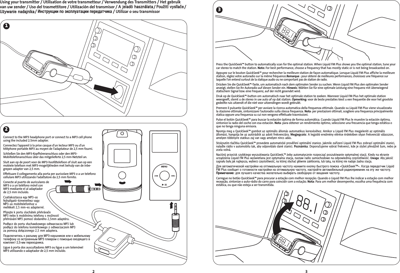 3Using your transmitter / Utilisation de votre transmetteur / Verwendung des Transmitters / Het gebruikvan uw zender / Uso del trasmettitore / Utilización del transmisor / AA  jjeellaaddóó  hhaasszznnáállaattaa/ PPoouužžiittíí  vvyyssííllaaččee/UUżżyywwaanniiee  nnaaddaajjnniikkaa/ нструкции по эксплуатации передатчика/ Utilizar o seu transmissor2231Press the QuickSeek™ button to automatically scan for the optimal station. When Liquid FM Plus shows you the optimal station, tune yourcar stereo to match the station. Note: For best performance, choose a frequency that has mostly static or is not being broadcasted on.Appuyez sur le bouton QuickSeek™ pour rechercher la meilleure station de façon automatique. Lorsque Liquid FM Plus affiche la meilleurestation, réglez votre autoradio sur la même fréquence.Remarque : pour obtenir de meilleures performances, choisissez une fréquence sur laquelle l&apos;on entend surtout de la statique audio ou ne comportant pas de station de radio.Drücken Sie die QuickSeek™-Taste, um automatisch nach dem optimalen Sender zu suchen. Wenn Liquid FM Plus den optimalen Senderanzeigt, stellen Sie Ihr Autoradio auf diesen Sender ein. Hinweis: Wählen Sie für eine optimale Leistung eine Frequenz mit überwiegend statischem Signal bzw. eine Frequenz, auf der nicht gesendet wird.Druk op de QuickSeek™-button om automatisch naar het optimale station te zoeken. Wanneer Liquid FM Plus het optimale stationweergeeft, stemt u de stereo in uw auto af op dat station. Opmerking: voor de beste prestaties kiest u een frequentie die voor het grootstegedeelte ruis uitzendt of die niet voor uitzendingen wordt gebruikt.Premere il pulsante QuickSeek™ per avviare la ricerca automatica della frequenza ottimale. Quando su Liquid FM Plus viene visualizzata la stazione ottimale, sintonizzare l&apos;autoradio sulla stessa frequenza. Nota: per prestazioni ottimali, scegliere una frequenza principalmentestatica oppure una frequenza su cui non vengono effettuate trasmissioni.Pulse el botón QuickSeek™ para buscar la estación óptima de forma automática. Cuando Liquid FM Plus le muestre la estación óptima, sintonice la radio del coche con esa estación. Nota: para obtener un rendimiento óptimo, seleccione una frecuencia que tenga estática oque no tenga ninguna emisora.Nyomja meg a QuickSeek™ gombot az optimális állomás automatikus kereséséhez. Amikor a Liquid FM Plus megjeleníti az optimálisállomást, hangolja be az autórádiót az adott frekvenciára. Megjegyzés: A legjobb eredmény elérése érdekében olyan frekvenciát válasszon,amelyen többnyire statikus zaj van vagy amelyen nincs adás.Stisknutím tlačítka QuickSeek™ provedete automatické prověření optimální stanice. Jakmile zařízení Liquid FM Plus zobrazí optimální stanici,nalaďte rádio v automobilu tak, aby odpovídalo dané stanici. Poznámka: Doporučujeme vybrat frekvenci, kde je slyšet převážně šum, nebo jezcela volná.Naciśnij przycisk szybkiego wyszukiwania QuickSeek,™ eby automatycznie rozpocząć poszukiwanie optymalnej stacji. Kiedy na ekranieurządzenia Liquid FM Plus wyświetlana jest optymalna stacja, nastaw radio samochodowe na odpowiednią częstotliwość. Uwaga: Aby jakośćsygnału była jak najlepsza, wybierz częstotliwość, na której słychać głównie zakłócenia, lub taką, na której nie nadaje adna stacja.ля автоматической настройки на оптимальную частоту нажмите кнопку быстрого поиска «QuickSeek™». огда передатчик LiquidFM Plus сообщит о готовности настройки на оптимальную частоту, настройте автомобильный радиоприемник на эту же частоту.римечание: для лучшего качества желательно выбирать свободную от вещания частоту.Carregue no botão QuickSeek™ para procurar a estação com melhor recepção. Quando o Liquid FM Plus lhe indicar a estação com melhorrecepção, sintonize o auto-rádio do carro para coincidir com a estação. Nota: Para um melhor desempenho, escolha uma frequência comestática, ou que não esteja a ser transmitida.Connect to the MP3 headphone port or connect to a MP3 cell phoneusing the included 2.5mm adapter.Connectez l’appareil à la prise casque d’un lecteur MP3 ou d’un téléphone portable MP3 au moyen de l’adaptateur de 2,5 mm fourni.Schließen Sie den MP3-Kopfhöreranschluss oder den MP3-Mobiltelefonanschluss über das mitgelieferte 2,5 mm-Netzteil an.Sluit aan op de poort voor de MP3-hoofdtelefoon of sluit aan op eenmobiele telefoon met MP3-mogelijkheden met behulp van de inbe-grepen adapter van 2,5 mm.Effettuare il collegamento alla porta per auricolare MP3 o a un telefonocellulare MP3 utilizzando l&apos;adattatore da 2,5 mm fornito.Conecte al puerto de auriculares de MP3 o a un teléfono móvil con MP3 mediante el al adaptador de 2,5 mm incluido.Csatlakoztassa egy MP3-as fejhallgató-kimenethez vagy MP3-as mobiltelefonhoz a mellékelt 2,5 mm-es adapterrel.Připojte k portu sluchátek přehrávače MP3 nebo k mobilnímu telefonu s možností přehrávání MP3 pomocí dodaného 2,5mm adaptéru.Podłącz do portu słuchawkowego odtwarzacza MP3 lub podłącz do telefonu komórkowego z odtwarzaczem MP3 za pomocą dołączonego 2,5 mm adaptera.одключитесь к разъему для MP3-наушников или к мобильномутелефону со встроенным MP3 плеером с помощью входящего вкомплект 2,5-мм переходника.Ligue à porta dos auscultadores MP3 ou ligue a um telemóvel MP3 utilizando o adaptador de 2,5 mm incluído.