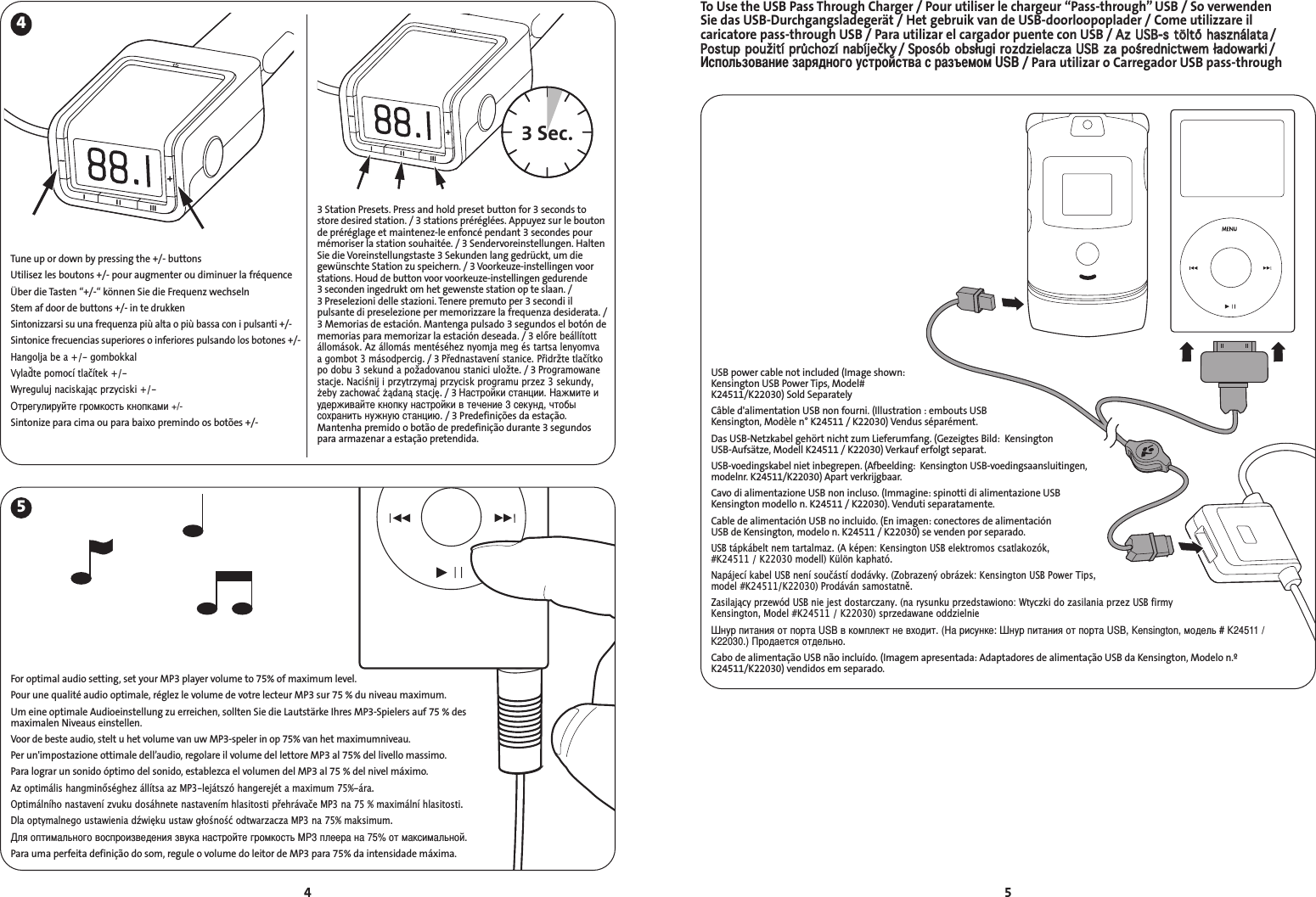 To Use the USB Pass Through Charger / Pour utiliser le chargeur “Pass-through” USB / So verwenden Sie das USB-Durchgangsladegerät / Het gebruik van de USB-doorloopoplader / Come utilizzare il caricatore pass-through USB / Para utilizar el cargador puente con USB / AAzz  UUSSBB--ss  ttööllttőő  hhaasszznnáállaattaa/ PPoossttuupp  ppoouužžiittíí  pprrůůcchhoozzíí  nnaabbííjjeeččkkyy/ SSppoossóóbb  oobbssłłuuggii  rroozzddzziieellaacczzaa  UUSSBB  zzaa  ppoośśrreeddnniiccttwweemm  łłaaddoowwaarrkkii/спользование зарядного устройства с разъемом USB/ Para utilizar o Carregador USB pass-through54453 Sec.3 Station Presets. Press and hold preset button for 3 seconds tostore desired station. / 3 stations préréglées. Appuyez sur le boutonde préréglage et maintenez-le enfoncé pendant 3 secondes pourmémoriser la station souhaitée. / 3 Sendervoreinstellungen. HaltenSie die Voreinstellungstaste 3 Sekunden lang gedrückt, um diegewünschte Station zu speichern./ 3 Voorkeuze-instellingen voorstations. Houd de button voor voorkeuze-instellingen gedurende 3 seconden ingedrukt om het gewenste station op te slaan. / 3 Preselezioni delle stazioni. Tenere premuto per 3 secondi ilpulsante di preselezione per memorizzare la frequenza desiderata. /3 Memorias de estación. Mantenga pulsado 3 segundos el botón dememorias para memorizar la estación deseada. / 3 előre beállítottállomások. Az állomás mentéséhez nyomja meg és tartsa lenyomvaa gombot 3 másodpercig./ 3 Přednastavení stanice. Přidržte tlačítkopo dobu 3 sekund a požadovanou stanici uložte./ 3 Programowanestacje. Naciśnij i przytrzymaj przycisk programu przez 3 sekundy,eby zachować ądaną stację./ 3 астройки станции. ажмите иудерживайте кнопку настройки в течение 3 секунд, чтобысохранить нужную станцию./ 3 Predefinições da estação.Mantenha premido o botão de predefinição durante 3 segundospara armazenar a estação pretendida.Tune up or down by pressing the +/- buttons Utilisez les boutons +/- pour augmenter ou diminuer la fréquenceÜber die Tasten “+/-“ können Sie die Frequenz wechselnStem af door de buttons +/- in te drukkenSintonizzarsi su una frequenza più alta o più bassa con i pulsanti +/-Sintonice frecuencias superiores o inferiores pulsando los botones +/-Hangolja be a +/- gombokkalVylaďte pomocí tlačítek +/-Wyreguluj naciskając przyciski +/-Отрегулируйте громкость кнопками +/-Sintonize para cima ou para baixo premindo os botões +/-For optimal audio setting, set your MP3 player volume to 75% of maximum level.Pour une qualité audio optimale, réglez le volume de votre lecteur MP3 sur 75 % du niveau maximum.Um eine optimale Audioeinstellung zu erreichen, sollten Sie die Lautstärke Ihres MP3-Spielers auf 75 % desmaximalen Niveaus einstellen.Voor de beste audio, stelt u het volume van uw MP3-speler in op 75% van het maximumniveau.Per un&apos;impostazione ottimale dell’audio, regolare il volume del lettore MP3 al 75% del livello massimo.Para lograr un sonido óptimo del sonido, establezca el volumen del MP3 al 75 % del nivel máximo.Az optimális hangminőséghez állítsa az MP3-lejátszó hangerejét a maximum 75%-ára.Optimálního nastavení zvuku dosáhnete nastavením hlasitosti přehrávače MP3 na 75 % maximální hlasitosti.Dla optymalnego ustawienia dźwięku ustaw głośność odtwarzacza MP3 na 75% maksimum.ля оптимального воспроизведения звука настройте громкость MP3 плеера на 75% от максимальной.Para uma perfeita definição do som, regule o volume do leitor de MP3 para 75% da intensidade máxima.USB power cable not included (Image shown:Kensington USB Power Tips, Model#K24511/K22030) Sold SeparatelyCâble d&apos;alimentation USB non fourni. (Illustration : embouts USBKensington, Modèle n° K24511 / K22030) Vendus séparément.Das USB-Netzkabel gehört nicht zum Lieferumfang. (Gezeigtes Bild:  KensingtonUSB-Aufsätze, Modell K24511 / K22030) Verkauf erfolgt separat.USB-voedingskabel niet inbegrepen. (Afbeelding:  Kensington USB-voedingsaansluitingen,modelnr. K24511/K22030) Apart verkrijgbaar.Cavo di alimentazione USB non incluso. (Immagine: spinotti di alimentazione USBKensington modello n. K24511 / K22030). Venduti separatamente.Cable de alimentación USB no incluido. (En imagen: conectores de alimentación USB de Kensington, modelo n. K24511 / K22030) se venden por separado.USB tápkábelt nem tartalmaz. (A képen: Kensington USB elektromos csatlakozók,#K24511 / K22030 modell) Külön kapható.Napájecí kabel USB není součástí dodávky. (Zobrazený obrázek: Kensington USB Power Tips,model #K24511/K22030) Prodáván samostatně.Zasilający przewód USB nie jest dostarczany. (na rysunku przedstawiono: Wtyczki do zasilania przez USB firmyKensington, Model #K24511 / K22030) sprzedawane oddzielnieнур питания от порта USB в комплект не входит. (а рисунке: нур питания от порта USB, Kensington, модель # K24511 /K22030.) родается отдельно.Cabo de alimentação USB não incluído. (Imagem apresentada: Adaptadores de alimentação USB da Kensington, Modelo n.ºK24511/K22030) vendidos em separado.
