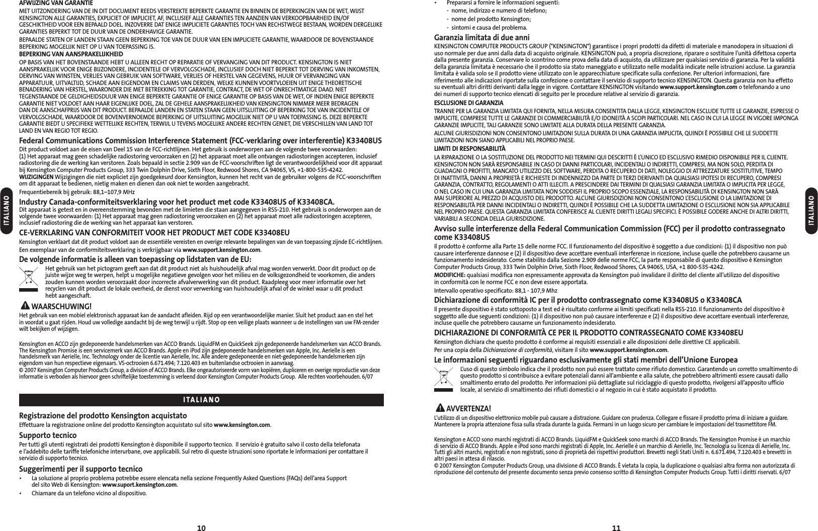 • Prepararsi a fornire le informazioni seguenti:- nome, indirizzo e numero di telefono;- nome del prodotto Kensington;- sintomi e causa del problema.Garanzia limitata di due anniKENSINGTON COMPUTER PRODUCTS GROUP (&quot;KENSINGTON&quot;) garantisce i propri prodotti da difetti di materiale e manodopera in situazioni diuso normale per due anni dalla data di acquisto originale. KENSINGTON può, a propria discrezione, riparare o sostituire l’unità difettosa copertadalla presente garanzia. Conservare lo scontrino come prova della data di acquisto, da utilizzare per qualsiasi servizio di garanzia. Per la validitàdella garanzia limitata è necessario che il prodotto sia stato maneggiato e utilizzato nelle modalità indicate nelle istruzioni accluse. La garanzialimitata è valida solo se il prodotto viene utilizzato con le apparecchiature specificate sulla confezione. Per ulteriori informazioni, fareriferimento alle indicazioni riportate sulla confezione o contattare il servizio di supporto tecnico KENSINGTON. Questa garanzia non ha effettosu eventuali altri diritti derivanti dalla legge in vigore. Contattare KENSINGTON visitando www.support.kensington.com o telefonando a unodei numeri di supporto tecnico elencati di seguito per le procedure relative al servizio di garanzia.ESCLUSIONE DI GARANZIATRANNE PER LA GARANZIA LIMITATA QUI FORNITA, NELLA MISURA CONSENTITA DALLA LEGGE, KENSINGTON ESCLUDE TUTTE LE GARANZIE, ESPRESSE OIMPLICITE, COMPRESE TUTTE LE GARANZIE DI COMMERCIABILITÀ E/O IDONEITÀ A SCOPI PARTICOLARI. NEL CASO IN CUI LA LEGGE IN VIGORE IMPONGAGARANZIE IMPLICITE, TALI GARANZIE SONO LIMITATE ALLA DURATA DELLA PRESENTE GARANZIA.ALCUNE GIURISDIZIONI NON CONSENTONO LIMITAZIONI SULLA DURATA DI UNA GARANZIA IMPLICITA, QUINDI È POSSIBILE CHE LE SUDDETTELIMITAZIONI NON SIANO APPLICABILI NEL PROPRIO PAESE.LIMITI DI RESPONSABILITÀLA RIPARAZIONE O LA SOSTITUZIONE DEL PRODOTTO NEI TERMINI QUI DESCRITTI È L’UNICO ED ESCLUSIVO RIMEDIO DISPONIBILE PER IL CLIENTE.KENSINGTON NON SARÀ RESPONSABILE IN CASO DI DANNI PARTICOLARI, INCIDENTALI O INDIRETTI, COMPRESI, MA NON SOLO, PERDITA DIGUADAGNI O PROFITTI, MANCATO UTILIZZO DEL SOFTWARE, PERDITA O RECUPERO DI DATI, NOLEGGIO DI ATTREZZATURE SOSTITUTIVE, TEMPO DI INATTIVITÀ, DANNI A PROPRIETÀ E RICHIESTE DI INDENNIZZO DA PARTE DI TERZI DERIVANTI DA QUALSIASI IPOTESI DI RECUPERO, COMPRESIGARANZIA, CONTRATTO, REGOLAMENTI O ATTI ILLECITI. A PRESCINDERE DAI TERMINI DI QUALSIASI GARANZIA LIMITATA O IMPLICITA PER LEGGE, O NEL CASO IN CUI UNA GARANZIA LIMITATA NON SODDISFI IL PROPRIO SCOPO ESSENZIALE, LA RESPONSABILITÀ DI KENSINGTON NON SARÀ MAI SUPERIORE AL PREZZO DI ACQUISTO DEL PRODOTTO. ALCUNE GIURISDIZIONI NON CONSENTONO L’ESCLUSIONE O LA LIMITAZIONE DIRESPONSABILITÀ PER DANNI INCIDENTALI O INDIRETTI, QUINDI È POSSIBILE CHE LA SUDDETTA LIMITAZIONE O ESCLUSIONE NON SIA APPLICABILE NEL PROPRIO PAESE. QUESTA GARANZIA LIMITATA CONFERISCE AL CLIENTE DIRITTI LEGALI SPECIFICI. È POSSIBILE GODERE ANCHE DI ALTRI DIRITTI,VARIABILI A SECONDA DELLA GIURISDIZIONE.Avviso sulle interferenze della Federal Communication Commission (FCC) per il prodotto contrassegnatocome K33408USIl prodotto è conforme alla Parte 15 delle norme FCC. Il funzionamento del dispositivo è soggetto a due condizioni: (1) il dispositivo non puòcausare interferenze dannose e (2) il dispositivo deve accettare eventuali interferenze in ricezione, incluse quelle che potrebbero causarne unfunzionamento indesiderato. Come stabilito dalla Sezione 2.909 delle norme FCC, la parte responsabile di questo dispositivo è KensingtonComputer Products Group, 333 Twin Dolphin Drive, Sixth Floor, Redwood Shores, CA 94065, USA, +1 800-535-4242.MODIFICHE: qualsiasi modifica non espressamente approvata da Kensington può invalidare il diritto del cliente all’utilizzo del dispositivo in conformità con le norme FCC e non deve essere apportata.Intervallo operativo specificato: 88,1 - 107,9 MhzDichiarazione di conformità IC per il prodotto contrassegnato come K33408US o K33408CAIl presente dispositivo è stato sottoposto a test ed è risultato conforme ai limiti specificati nella RSS-210. Il funzionamento del dispositivo èsoggetto alle due seguenti condizioni: (1) il dispositivo non può causare interferenze e (2) il dispositivo deve accettare eventuali interferenze,incluse quelle che potrebbero causarne un funzionamento indesiderato.DICHIARAZIONE DI CONFORMITÀ CE PER IL PRODOTTO CONTRASSEGNATO COME K33408EUKensington dichiara che questo prodotto è conforme ai requisiti essenziali e alle disposizioni delle direttive CE applicabili.Per una copia della Dichiarazione di conformità, visitare il sito www.support.kensington.com.Le informazioni seguenti riguardano esclusivamente gli stati membri dell’Unione EuropeaL’uso di questo simbolo indica che il prodotto non può essere trattato come rifiuto domestico. Garantendo un corretto smaltimento diquesto prodotto si contribuisce a evitare potenziali danni all’ambiente e alla salute, che potrebbero altrimenti essere causati dallosmaltimento errato del prodotto. Per informazioni più dettagliate sul riciclaggio di questo prodotto, rivolgersi all’apposito ufficiolocale, al servizio di smaltimento dei rifiuti domestici o al negozio in cui è stato acquistato il prodotto.AVVERTENZA!L&apos;utilizzo di un dispositivo elettronico mobile può causare a distrazione. Guidare con prudenza. Collegare e fissare il prodotto prima di iniziare a guidare.Mantenere la propria attenzione fissa sulla strada durante la guida. Fermarsi in un luogo sicuro per cambiare le impostazioni del trasmettitore FM.Kensington e ACCO sono marchi registrati di ACCO Brands. LiquidFM e QuickSeek sono marchi di ACCO Brands. The Kensington Promise è un marchio di servizio di ACCO Brands. Apple e iPod sono marchi registrati di Apple, Inc. Aerielle è un marchio di Aerielle, Inc. Tecnologia su licenza di Aerielle, Inc.Tutti gli altri marchi, registrati e non registrati, sono di proprietà dei rispettivi produttori. Brevetti negli Stati Uniti n. 6.671.494, 7.120.403 e brevetti inaltri paesi in attesa di rilascio.© 2007 Kensington Computer Products Group, una divisione di ACCO Brands. È vietata la copia, la duplicazione o qualsiasi altra forma non autorizzata diriproduzione del contenuto del presente documento senza previo consenso scritto di Kensington Computer Products Group. Tutti i diritti riservati. 6/0711AFWIJZING VAN GARANTIEMET UITZONDERING VAN DE IN DIT DOCUMENT REEDS VERSTREKTE BEPERKTE GARANTIE EN BINNEN DE BEPERKINGEN VAN DE WET, WIJSTKENSINGTON ALLE GARANTIES, EXPLICIET OF IMPLICIET, AF, INCLUSIEF ALLE GARANTIES TEN AANZIEN VAN VERKOOPBAARHEID EN/OFGESCHIKTHEID VOOR EEN BEPAALD DOEL. INZOVERRE DAT ENIGE IMPLICIETE GARANTIES TOCH VAN RECHSTWEGE BESTAAN, WORDEN DERGELIJKEGARANTIES BEPERKT TOT DE DUUR VAN DE ONDERHAVIGE GARANTIE.BEPAALDE STATEN OF LANDEN STAAN GEEN BEPERKING TOE VAN DE DUUR VAN EEN IMPLICIETE GARANTIE, WAARDOOR DE BOVENSTAANDEBEPERKING MOGELIJK NIET OP U VAN TOEPASSING IS.BEPERKING VAN AANSPRAKELIJKHEIDOP BASIS VAN HET BOVENSTAANDE HEBT U ALLEEN RECHT OP REPARATIE OF VERVANGING VAN DIT PRODUCT. KENSINGTON IS NIETAANSPRAKELIJK VOOR ENIGE BIJZONDERE, INCIDENTELE OF VERVOLGSCHADE, INCLUSIEF DOCH NIET BEPERKT TOT DERVING VAN INKOMSTEN,DERVING VAN WINSTEN, VERLIES VAN GEBRUIK VAN SOFTWARE, VERLIES OF HERSTEL VAN GEGEVENS, HUUR OF VERVANGING VANAPPARATUUR, UITVALTIJD, SCHADE AAN EIGENDOM EN CLAIMS VAN DERDEN, WELKE KUNNEN VOORTVLOEIEN UIT ENIGE THEORETISCHEBENADERING VAN HERSTEL, WAARONDER DIE MET BETREKKING TOT GARANTIE, CONTRACT, DE WET OF ONRECHTMATIGE DAAD. NIETTEGENSTAANDE DE GELDIGHEIDSDUUR VAN ENIGE BEPERKTE GARANTIE OF ENIGE GARANTIE OP BASIS VAN DE WET, OF INDIEN ENIGE BEPERKTEGARANTIE NIET VOLDOET AAN HAAR EIGENLIJKE DOEL, ZAL DE GEHELE AANSPRAKELIJKHEID VAN KENSINGTON NIMMER MEER BEDRAGEN DAN DE AANSCHAFPRIJS VAN DIT PRODUCT. BEPAALDE LANDEN EN STATEN STAAN GEEN UITSLUITING OF BEPERKING TOE VAN INCIDENTELE OFVERVOLGSCHADE, WAARDOOR DE BOVENVERNOEMDE BEPERKING OF UITSLUITING MOGELIJK NIET OP U VAN TOEPASSING IS. DEZE BEPERKTEGARANTIE BIEDT U SPECIFIEKE WETTELIJKE RECHTEN, TERWIJL U TEVENS MOGELIJKE ANDERE RECHTEN GENIET, DIE VERSCHILLEN VAN LAND TOTLAND EN VAN REGIO TOT REGIO.Federal Communications Commission Interference Statement (FCC-verklaring over interferentie) K33408USDit product voldoet aan de eisen van Deel 15 van de FCC-richtlijnen. Het gebruik is onderworpen aan de volgende twee voorwaarden: (1) Het apparaat mag geen schadelijke radiostoring veroorzaken en (2) het apparaat moet alle ontvangen radiostoringen accepteren, inclusiefradiostoring die de werking kan verstoren. Zoals bepaald in sectie 2.909 van de FCC-voorschriften ligt de verantwoordelijkheid voor dit apparaatbij Kensington Computer Products Group, 333 Twin Dolphin Drive, Sixth Floor, Redwood Shores, CA 94065, VS, +1-800-535-4242.WIJZIGINGEN Wijzigingen die niet expliciet zijn goedgekeurd door Kensington, kunnen het recht van de gebruiker volgens de FCC-voorschriftenom dit apparaat te bedienen, nietig maken en dienen dan ook niet te worden aangebracht.Frequentiebereik bij gebruik: 88,1–107,9 MHzIndustry Canada-conformiteitsverklaring voor het product met code K33408US of K33408CA.Dit apparaat is getest en in overeenstemming bevonden met de limieten die staan aangegeven in RSS-210. Het gebruik is onderworpen aan devolgende twee voorwaarden: (1) Het apparaat mag geen radiostoring veroorzaken en (2) het apparaat moet alle radiostoringen accepteren,inclusief radiostoring die de werking van het apparaat kan verstoren.CE-VERKLARING VAN CONFORMITEIT VOOR HET PRODUCT MET CODE K33408EUKensington verklaart dat dit product voldoet aan de essentiële vereisten en overige relevante bepalingen van de van toepassing zijnde EC-richtlijnen.Een exemplaar van de conformiteitsverklaring is verkrijgbaar via www.support.kensington.com.De volgende informatie is alleen van toepassing op lidstaten van de EU:Het gebruik van het pictogram geeft aan dat dit product niet als huishoudelijk afval mag worden verwerkt. Door dit product op dejuiste wijze weg te werpen, helpt u mogelijke negatieve gevolgen voor het milieu en de volksgezondheid te voorkomen, die anderszouden kunnen worden veroorzaakt door incorrecte afvalverwerking van dit product. Raadpleeg voor meer informatie over hetrecyclen van dit product de lokale overheid, de dienst voor verwerking van huishoudelijk afval of de winkel waar u dit producthebt aangeschaft.WAARSCHUWING!Het gebruik van een mobiel elektronisch apparaat kan de aandacht afleiden. Rijd op een verantwoordelijke manier. Sluit het product aan en stel hetin voordat u gaat rijden. Houd uw volledige aandacht bij de weg terwijl u rijdt. Stop op een veilige plaats wanneer u de instellingen van uw FM-zenderwilt bekijken of wijzigen.Kensington en ACCO zijn gedeponeerde handelsmerken van ACCO Brands. LiquidFM en QuickSeek zijn gedeponeerde handelsmerken van ACCO Brands.The Kensington Promise is een servicemerk van ACCO Brands. Apple en iPod zijn gedeponeerde handelsmerken van Apple, Inc. Aerielle is een handelsmerk van Aerielle, Inc. Technology onder de licentie van Aerielle, Inc. Alle andere gedeponeerde en niet-gedeponeerde handelsmerken zijn eigendom van hun respectieve eigenaars. VS-octrooien 6.671.494; 7.120.403 en buitenlandse octrooien in aanvraag.© 2007 Kensington Computer Products Group, a division of ACCO Brands. Elke ongeautoriseerde vorm van kopiëren, dupliceren en overige reproductie van dezeinformatie is verboden als hiervoor geen schriftelijke toestemming is verleend door Kensington Computer Products Group.  Alle rechten voorbehouden. 6/07Registrazione del prodotto Kensington acquistatoEffettuare la registrazione online del prodotto Kensington acquistato sul sito www.kensington.com.Supporto tecnicoPer tutti gli utenti registrati dei prodotti Kensington è disponibile il supporto tecnico.  Il servizio è gratuito salvo il costo della telefonata e l’addebito delle tariffe telefoniche interurbane, ove applicabili. Sul retro di queste istruzioni sono riportate le informazioni per contattare ilservizio di supporto tecnico.Suggerimenti per il supporto tecnico• La soluzione al proprio problema potrebbe essere elencata nella sezione Frequently Asked Questions (FAQs) dell’area Supportdel sito Web di Kensington: www.suport.kensington.com.• Chiamare da un telefono vicino al dispositivo.10ITALIANOITALIANOITALIANO