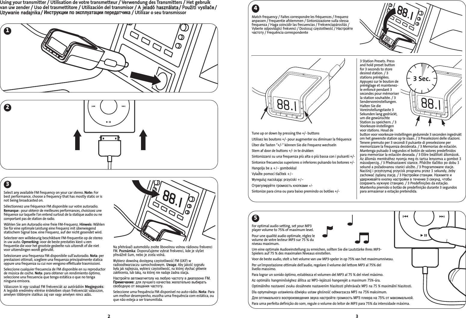 For optimal audio setting, set your MP3player volume to 75% of maximum level.Pour une qualité audio optimale, réglez levolume de votre lecteur MP3 sur 75 % duniveau maximum.Um eine optimale Audioeinstellung zu erreichen, sollten Sie die Lautstärke Ihres MP3-Spielers auf 75 % des maximalen Niveaus einstellen.Voor de beste audio, stelt u het volume van uw MP3-speler in op 75% van het maximumniveau.Per un&apos;impostazione ottimale dell&apos;audio, regolare il volume del lettore MP3 al 75% del livello massimo.Para lograr un sonido óptimo, establezca el volumen del MP3 al 75 % del nivel máximo.Az optimális hangminőséghez állítsa az MP3-lejátszó hangerejét a maximum 75%-ára.Optimálního nastavení zvuku dosáhnete nastavením hlasitosti přehrávače MP3 na 75 % maximální hlasitosti.Dla optymalnego ustawienia dźwięku ustaw głośność odtwarzacza MP3 na 75% maksimum.ля оптимального воспроизведения звука настройте громкость MP3 плеера на 75% от максимальной.Para uma perfeita definição do som, regule o volume do leitor de MP3 para 75% da intensidade máxima.3Using your transmitter / Utilisation de votre transmetteur / Verwendung des Transmitters / Het gebruikvan uw zender / Uso del trasmettitore / Utilización del transmisor / AA  jjeellaaddóó  hhaasszznnáállaattaa/ PPoouužžiittíí  vvyyssííllaaččee/UUżżyywwaanniiee  nnaaddaajjnniikkaa/ нструкции по эксплуатации передатчика/ Utilizar o seu transmissor24523Match frequency / Faites correspondre les fréquences / Frequenzanpassen / Frequentie afstemmen / Sintonizzazione sulla stessafrequenza / Haga coincidir las frecuencias / Frekvenciapárosítás/Vyberte odpovídající frekvenci/ Dostosuj częstotliwość/ астройтечастоту/ Frequência correspondente13 Station Presets. Pressand hold preset buttonfor 3 seconds to storedesired station. / 3stations préréglées.Appuyez sur le bouton depréréglage et maintenez-le enfoncé pendant 3secondes pour mémoriserla station souhaitée. / 3Sendervoreinstellungen.Halten Sie dieVoreinstellungstaste 3Sekunden lang gedrückt,um die gewünschteStation zu speichern./ 3Voorkeuze-instellingenvoor stations. Houd debutton voor voorkeuze-instellingen gedurende 3 seconden ingedruktom het gewenste station op te slaan. / 3 Preselezioni delle stazioni.Tenere premuto per 3 secondi il pulsante di preselezione permemorizzare la frequenza desiderata. / 3 Memorias de estación.Mantenga pulsado 3 segundos el botón de valores predefinidospara memorizar la estación deseada. / 3 Előre beállított állomások.Az állomás mentéséhez nyomja meg és tartsa lenyomva a gombot 3másodpercig./ 3 Přednastavení stanice. Přidržte tlačítko po dobu 3sekund a požadovanou stanici uložte./ 3 Programowane stacje.Naciśnij i przytrzymaj przycisk programu przez 3 sekundy, ebyzachować ądaną stację./ 3 астройки станции. ажмите иудерживайте кнопку настройки в течение 3 секунд, чтобысохранить нужную станцию./ 3 Predefinições da estação.Mantenha premido o botão de predefinição durante 3 segundospara armazenar a estação pretendida.Tune up or down by pressing the +/- buttons Utilisez les boutons +/- pour augmenter ou diminuer la fréquenceÜber die Tasten “+/-“ können Sie die Frequenz wechselnStem af door de buttons +/- in te drukkenSintonizzarsi su una frequenza più alta o più bassa con i pulsanti +/-Sintonice frecuencias superiores o inferiores pulsando los botones +/-Hangolja be a +/- gombokkalVylaďte pomocí tlačítek +/-Wyreguluj naciskając przyciski +/-Отрегулируйте громкость кнопками +/-Sintonize para cima ou para baixo premindo os botões +/-Select any available FM frequency on your car stereo. Note: Forbest performance, choose a frequency that has mostly static or isnot being broadcasted on.Sélectionnez une fréquence FM disponible sur votre autoradio.Remarque : pour obtenir de meilleures performances, choisissez unefréquence sur laquelle l’on entend surtout de la statique audio ou necomportant pas de station de radio.Wählen Sie am Autoradio eine freie FM-Frequenz. Hinweis: WählenSie für eine optimale Leistung eine Frequenz mit überwiegendstatischem Signal bzw. eine Frequenz, auf der nicht gesendet wird.Selecteer een willekeurig beschikbare FM-frequentie op de stereoin uw auto. Opmerking: voor de beste prestaties kiest u eenfrequentie die voor het grootste gedeelte ruis uitzendt of die nietvoor uitzendingen wordt gebruikt.Selezionare una frequenza FM disponibile sull&apos;autoradio. Nota: perprestazioni ottimali, scegliere una frequenza principalmente staticaoppure una frequenza su cui non vengono effettuate trasmissioni.Seleccione cualquier frecuencia de FM disponible en su reproductorde música de coche. Nota: para obtener un rendimiento óptimo,seleccione una frecuencia que tenga estática o que no tenganinguna emisora.Válasszon ki egy szabad FM frekvenciát az autórádión Megjegyzés:A legjobb eredmény elérése érdekében olyan frekvenciát válasszon,amelyen többnyire statikus zaj van vagy amelyen nincs adás.Na přehrávači automobilu zvolte libovolnou volnou rádiovou frekvenciFM. Poznámka: Doporučujeme vybrat frekvenci, kde je slyšetpřevážně šum, nebo je zcela volná.Wybierz dowolną dostępną częstotliwość FM (UKF) wradioodtwarzaczu samochodowym. Uwaga: Aby jakość sygnału była jak najlepsza, wybierz częstotliwość, na której słychać główniezakłócenia, lub taką, na której nie nadaje adna stacja.астройте автомагнитолу на любую частоту в диапазоне FM.римечание: для лучшего качества желательно выбиратьсвободную от вещания частоту.Seleccione uma frequência FM disponível no auto-rádio. Nota: Paraum melhor desempenho, escolha uma frequência com estática, ouque não esteja a ser transmitida.3 Sec.