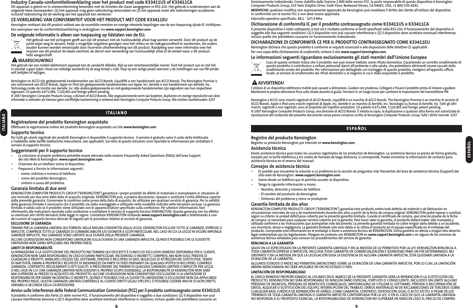 funzionamento indesiderato. Come stabilito dalla Sezione 2.909 delle norme FCC, la parte responsabile di questo dispositivo è KensingtonComputer Products Group, 333 Twin Dolphin Drive, Sixth Floor, Redwood Shores, CA 94065, USA, +1 800-535-4242.MODIFICHE: qualsiasi modifica non espressamente approvata da Kensington può invalidare il diritto del cliente all’utilizzo del dispositivo in conformità con le norme FCC e non deve essere apportata.Intervallo operativo specificato: 88,1 - 107,9 MhzDichiarazione di conformità IC per il prodotto contrassegnato come K33411US o K33411CAIl presente dispositivo è stato sottoposto a test ed è risultato conforme ai limiti specificati nella RSS-210. Il funzionamento del dispositivo èsoggetto alle due seguenti condizioni: (1) il dispositivo non può causare interferenze e (2) il dispositivo deve accettare eventuali interferenze,incluse quelle che potrebbero causarne un funzionamento indesiderato.DICHIARAZIONE DI CONFORMITÀ CE PER IL PRODOTTO CONTRASSEGNATO COME K33411EUKensington dichiara che questo prodotto è conforme ai requisiti essenziali e alle disposizioni delle direttive CE applicabili.Per una copia della Dichiarazione di conformità, visitare il sito www.support.kensington.com.Le informazioni seguenti riguardano esclusivamente gli stati membri dell’Unione EuropeaL’uso di questo simbolo indica che il prodotto non può essere trattato come rifiuto domestico. Garantendo un corretto smaltimento diquesto prodotto si contribuisce a evitare potenziali danni all’ambiente e alla salute, che potrebbero altrimenti essere causati dallosmaltimento errato del prodotto. Per informazioni più dettagliate sul riciclaggio di questo prodotto, rivolgersi all’apposito ufficiolocale, al servizio di smaltimento dei rifiuti domestici o al negozio in cui è stato acquistato il prodotto.AVVERTENZA!L&apos;utilizzo di un dispositivo elettronico mobile può causare a distrazione. Guidare con prudenza. Collegare e fissare il prodotto prima di iniziare a guidare.Mantenere la propria attenzione fissa sulla strada durante la guida. Fermarsi in un luogo sicuro per cambiare le impostazioni del trasmettitore FM.Kensington e ACCO sono marchi registrati di ACCO Brands. LiquidFM è un marchio di ACCO Brands. The Kensington Promise è un marchio di servizio diACCO Brands. Apple e iPod sono marchi registrati di Apple, Inc. Aerielle è un marchio di Aerielle, Inc. Tecnologia su licenza di Aerielle, Inc. Tutti gli altrimarchi, registrati e non registrati, sono di proprietà dei rispettivi produttori. US patents 6,671,494; 7,120,403 and foreign patent pending.© 2007 Kensington Computer Products Group, una divisione di ACCO Brands. È vietata la copia, la duplicazione o qualsiasi altra forma non autorizzata diriproduzione del contenuto del presente documento senza previo consenso scritto di Kensington Computer Products Group. Tutti i diritti riservati. 6/07Registro del producto KensingtonRegistre su producto Kensington por Internet en www.kensington.com.Asistencia técnicaExiste asistencia técnica para todos los usuarios registrados de los productos de Kensington. La asistencia técnica se presta de forma gratuita,excepto por la tarifa telefónica y los costes de llamada de larga distancia, si corresponde. Puede encontrar la información de contacto para asistencia técnica en el reverso del manual.Consejos de asistencia técnica• Es posible que encuentre la solución a su problema en la sección de preguntas más frecuentes del área de asistencia técnica (Support) delsitio web de Kensington: www.support.kensington.com.• Llame desde un teléfono que le permita acceder al dispositivo.• Tenga la siguiente información a mano:- Nombre, dirección y número de teléfono- El nombre del producto de Kensington- Síntomas del problema y cómo se produjeronGarantía limitada de dos añosKENSINGTON COMPUTER PRODUCTS GROUP (“KENSINGTON”) garantiza este producto contra todo defecto de material o de fabricación encircunstancias normales de uso y de mantenimiento durante dos años a partir de la fecha de compra original. KENSINGTON podrá reparar o sustituir,según su criterio, la unidad defectuosa cubierta por la presente garantía limitada. Guarde el certificado de compra, que sirve de prueba de la fecha de compra. Lo necesitará para cualquier servicio cubierto por la garantía. Para hacer valer la garantía, el producto deberá haber sido manejado yutilizado conforme a las instrucciones que acompañan este documento. La presente garantía limitada no cubre ningún daño debido a un accidente,uso incorrecto, abuso o negligencia. La garantía limitada sólo será válida si se utiliza el producto en el equipo especificado en el embalaje delproducto. Compruebe esta información en el embalaje o llame a asistencia técnica de KENSINGTON. Dicha garantía no afecta a ningún otro derecholegal contemplado por las legislaciones. Póngase en contacto con KENSINGTON en www.support.kensington.com o en alguno de los números deasistencia técnica señalados para conocer los procedimientos del servicio de garantía.RENUNCIA A LA GARANTÍASALVO EN LO ESPECIFICADO EN LA PRESENTE GARANTÍA LIMITADA Y EN LA MEDIDA DE LO PERMITIDO POR LA LEY, KENSINGTON RENUNCIA ATODA GARANTÍA EXPRESA O IMPLÍCITA, INCLUIDA TODA GARANTÍA DE COMERCIALIZACIÓN E IDONEIDAD PARA UN FIN DETERMINADO. NOOBSTANTE Y EN LA MEDIDA EN QUE LA LEGISLACIÓN EXIJA LA EXISTENCIA DE ALGUNA GARANTÍA IMPLÍCITA, ÉSTA QUEDARÁ LIMITADA A LADURACIÓN DE LA GARANTÍA..ALGUNOS ESTADOS O PAÍSES NO PERMITEN LIMITACIONES SOBRE LA DURACIÓN DE UNA GARANTÍA IMPLÍCITA, POR LO CUAL LA LIMITACIÓNARRIBA MENCIONADA NO SERÁ APLICABLE EN DICHO ESTADO O PAÍS.LIMITACIÓN DE RESPONSABILIDADEL ÚNICO REMEDIO PROPORCIONADO AL USUARIO EN EL MARCO DE LA PRESENTE GARANTÍA SERÁ LA REPARACIÓN O LA SUSTITUCIÓN DELPRODUCTO. KENSINGTON NO SERÁ RESPONSABLE DE NINGÚN DAÑO ESPECIAL, FORTUITO O CONSECUENTE, INCLUIDOS SIN LÍMITE ALGUNOPÉRDIDAS DE INGRESOS, PÉRDIDAS DE BENEFICIOS COMERCIALES, IMPOSIBILIDAD DE UTILIZAR EL SOFTWARE, PÉRDIDA O RECUPERACIÓN DEDATOS, ALQUILER O SUSTITUCIÓN DEL EQUIPO, INTERRUPCIÓN DEL TRABAJO, DAÑOS MATERIALES NI DE RECLAMACIONES DE TERCEROS SOBRECUALQUIER BASE JURÍDICA DE REPARACIÓN DE DAÑOS, COMO GARANTÍA, CONTRATO, DISPOSICIÓN LEGAL O ACTO ILÍCITO. A PESAR DE LOSTÉRMINOS DE TODA GARANTÍA LIMITADA O GARANTÍA IMPLÍCITA CONTEMPLADA POR LA LEY, O EN EL CASO DE QUE LA GARANTÍA LIMITADA NO RESPONDA A SU PROPÓSITO ESENCIAL, LA RESPONSABILIDAD DE KENSINGTON NO SUPERARÁ EN NINGÚN CASO EL PRECIO DE COMPRA 9Industry Canada-conformiteitsverklaring voor het product met code K33411US of K33411CADit apparaat is getest en in overeenstemming bevonden met de limieten die staan aangegeven in RSS-210. Het gebruik is onderworpen aan devolgende twee voorwaarden: (1) Het apparaat mag geen radiostoring veroorzaken en (2) het apparaat moet alle radiostoringen accepteren,inclusief radiostoring die de werking van het apparaat kan verstoren.CE-VERKLARING VAN CONFORMITEIT VOOR HET PRODUCT MET CODE K33411EUKensington verklaart dat dit product voldoet aan de essentiële vereisten en overige relevante bepalingen van de van toepassing zijnde EC-richtlijnen.Een exemplaar van de conformiteitsverklaring is verkrijgbaar via www.support.kensington.com.De volgende informatie is alleen van toepassing op lidstaten van de EU:Het gebruik van het pictogram geeft aan dat dit product niet als huishoudelijk afval mag worden verwerkt. Door dit product op dejuiste wijze weg te werpen, helpt u mogelijke negatieve gevolgen voor het milieu en de volksgezondheid te voorkomen, die anderszouden kunnen worden veroorzaakt door incorrecte afvalverwerking van dit product. Raadpleeg voor meer informatie over hetrecyclen van dit product de lokale overheid, de dienst voor verwerking van huishoudelijk afval of de winkel waar u dit producthebt aangeschaft.WAARSCHUWING!Het gebruik van een mobiel elektronisch apparaat kan de aandacht afleiden. Rijd op een verantwoordelijke manier. Sluit het product aan en stel hetin voordat u gaat rijden. Houd uw volledige aandacht bij de weg terwijl u rijdt. Stop op een veilige plaats wanneer u de instellingen van uw FM-zenderwilt bekijken of wijzigen.Kensington en ACCO zijn gedeponeerde handelsmerken van ACCO Brands. LiquidFM is een handelsmerk van ACCO Brands. The Kensington Promise iseen servicemerk van ACCO Brands. Apple en iPod zijn gedeponeerde handelsmerken van Apple, Inc. Aerielle is een handelsmerk van Aerielle, Inc.Technology onder de licentie van Aerielle, Inc. Alle andere gedeponeerde en niet-gedeponeerde handelsmerken zijn eigendom van hun respectieveeigenaars. US patents 6,671,494; 7,120,403 and foreign patent pending.© 2007 Kensington Computer Products Group, a division of ACCO Brands. Elke ongeautoriseerde vorm van kopiëren, dupliceren en overige reproductie van dezeinformatie is verboden als hiervoor geen schriftelijke toestemming is verleend door Kensington Computer Products Group. Alle rechten voorbehouden. 6/07Registrazione del prodotto Kensington acquistatoEffettuare la registrazione online del prodotto Kensington acquistato sul sito www.kensington.com.Supporto tecnicoPer tutti gli utenti registrati dei prodotti Kensington è disponibile il supporto tecnico.  Il servizio è gratuito salvo il costo della telefonata e l’addebito delle tariffe telefoniche interurbane, ove applicabili. Sul retro di queste istruzioni sono riportate le informazioni per contattare ilservizio di supporto tecnico.Suggerimenti per il supporto tecnico• La soluzione al proprio problema potrebbe essere elencata nella sezione Frequently Asked Questions (FAQs) dell’area Supportdel sito Web di Kensington: www.suport.kensington.com.• Chiamare da un telefono vicino al dispositivo.• Prepararsi a fornire le informazioni seguenti:- nome, indirizzo e numero di telefono;- nome del prodotto Kensington;- sintomi e causa del problema.Garanzia limitata di due anniKENSINGTON COMPUTER PRODUCTS GROUP (&quot;KENSINGTON&quot;) garantisce i propri prodotti da difetti di materiale e manodopera in situazioni diuso normale per due anni dalla data di acquisto originale. KENSINGTON può, a propria discrezione, riparare o sostituire l’unità difettosa copertadalla presente garanzia. Conservare lo scontrino come prova della data di acquisto, da utilizzare per qualsiasi servizio di garanzia. Per la validitàdella garanzia limitata è necessario che il prodotto sia stato maneggiato e utilizzato nelle modalità indicate nelle istruzioni accluse. La garanzialimitata è valida solo se il prodotto viene utilizzato con le apparecchiature specificate sulla confezione. Per ulteriori informazioni, fareriferimento alle indicazioni riportate sulla confezione o contattare il servizio di supporto tecnico KENSINGTON. Questa garanzia non ha effettosu eventuali altri diritti derivanti dalla legge in vigore. Contattare KENSINGTON visitando www.support.kensington.com o telefonando a unodei numeri di supporto tecnico elencati di seguito per le procedure relative al servizio di garanzia.ESCLUSIONE DI GARANZIATRANNE PER LA GARANZIA LIMITATA QUI FORNITA, NELLA MISURA CONSENTITA DALLA LEGGE, KENSINGTON ESCLUDE TUTTE LE GARANZIE, ESPRESSE OIMPLICITE, COMPRESE TUTTE LE GARANZIE DI COMMERCIABILITÀ E/O IDONEITÀ A SCOPI PARTICOLARI. NEL CASO IN CUI LA LEGGE IN VIGORE IMPONGAGARANZIE IMPLICITE, TALI GARANZIE SONO LIMITATE ALLA DURATA DELLA PRESENTE GARANZIA.ALCUNE GIURISDIZIONI NON CONSENTONO LIMITAZIONI SULLA DURATA DI UNA GARANZIA IMPLICITA, QUINDI È POSSIBILE CHE LE SUDDETTELIMITAZIONI NON SIANO APPLICABILI NEL PROPRIO PAESE.LIMITI DI RESPONSABILITÀLA RIPARAZIONE O LA SOSTITUZIONE DEL PRODOTTO NEI TERMINI QUI DESCRITTI È L’UNICO ED ESCLUSIVO RIMEDIO DISPONIBILE PER IL CLIENTE.KENSINGTON NON SARÀ RESPONSABILE IN CASO DI DANNI PARTICOLARI, INCIDENTALI O INDIRETTI, COMPRESI, MA NON SOLO, PERDITA DIGUADAGNI O PROFITTI, MANCATO UTILIZZO DEL SOFTWARE, PERDITA O RECUPERO DI DATI, NOLEGGIO DI ATTREZZATURE SOSTITUTIVE, TEMPO DI INATTIVITÀ, DANNI A PROPRIETÀ E RICHIESTE DI INDENNIZZO DA PARTE DI TERZI DERIVANTI DA QUALSIASI IPOTESI DI RECUPERO, COMPRESIGARANZIA, CONTRATTO, REGOLAMENTI O ATTI ILLECITI. A PRESCINDERE DAI TERMINI DI QUALSIASI GARANZIA LIMITATA O IMPLICITA PER LEGGE, O NEL CASO IN CUI UNA GARANZIA LIMITATA NON SODDISFI IL PROPRIO SCOPO ESSENZIALE, LA RESPONSABILITÀ DI KENSINGTON NON SARÀ MAI SUPERIORE AL PREZZO DI ACQUISTO DEL PRODOTTO. ALCUNE GIURISDIZIONI NON CONSENTONO L’ESCLUSIONE O LA LIMITAZIONE DIRESPONSABILITÀ PER DANNI INCIDENTALI O INDIRETTI, QUINDI È POSSIBILE CHE LA SUDDETTA LIMITAZIONE O ESCLUSIONE NON SIA APPLICABILE NEL PROPRIO PAESE. QUESTA GARANZIA LIMITATA CONFERISCE AL CLIENTE DIRITTI LEGALI SPECIFICI. È POSSIBILE GODERE ANCHE DI ALTRI DIRITTI,VARIABILI A SECONDA DELLA GIURISDIZIONE.Avviso sulle interferenze della Federal Communication Commission (FCC) per il prodotto contrassegnato come K33411USIl prodotto è conforme alla Parte 15 delle norme FCC. Il funzionamento del dispositivo è soggetto a due condizioni: (1) il dispositivo non puòcausare interferenze dannose e (2) il dispositivo deve accettare eventuali interferenze in ricezione, incluse quelle che potrebbero causarne un8ITALIANOITALIANOESPAÑOLESPAÑOL