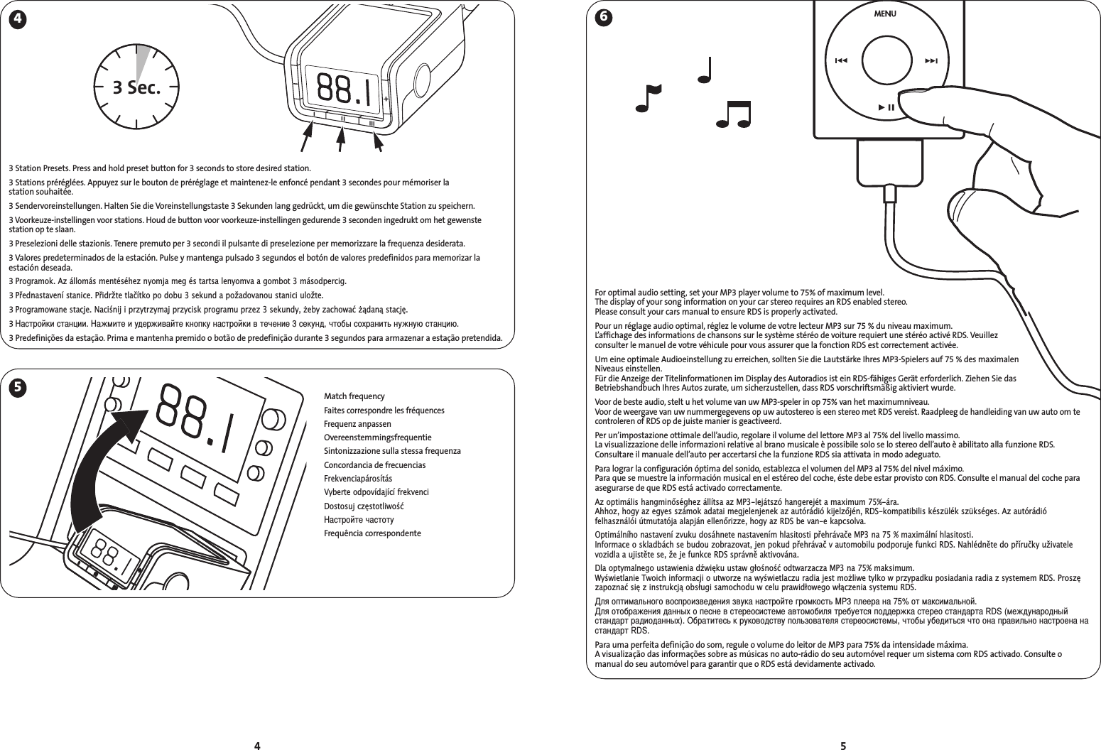 54463 Sec.5Match frequencyFaites correspondre les fréquencesFrequenz anpassenOvereenstemmingsfrequentieSintonizzazione sulla stessa frequenzaConcordancia de frecuenciasFrekvenciapárosításVyberte odpovídající frekvenciDostosuj częstotliwośćастройте частотуFrequência correspondenteFor optimal audio setting, set your MP3 player volume to 75% of maximum level. The display of your song information on your car stereo requires an RDS enabled stereo. Please consult your cars manual to ensure RDS is properly activated.Pour un réglage audio optimal, réglez le volume de votre lecteur MP3 sur 75 % du niveau maximum.L’affichage des informations de chansons sur le système stéréo de voiture requiert une stéréo activé RDS. Veuillez consulter le manuel de votre véhicule pour vous assurer que la fonction RDS est correctement activée.Um eine optimale Audioeinstellung zu erreichen, sollten Sie die Lautstärke Ihres MP3-Spielers auf 75 % des maximalen Niveaus einstellen.Für die Anzeige der Titelinformationen im Display des Autoradios ist ein RDS-fähiges Gerät erforderlich. Ziehen Sie das Betriebshandbuch Ihres Autos zurate, um sicherzustellen, dass RDS vorschriftsmäßig aktiviert wurde.Voor de beste audio, stelt u het volume van uw MP3-speler in op 75% van het maximumniveau.Voor de weergave van uw nummergegevens op uw autostereo is een stereo met RDS vereist. Raadpleeg de handleiding van uw auto om tecontroleren of RDS op de juiste manier is geactiveerd.Per un’impostazione ottimale dell’audio, regolare il volume del lettore MP3 al 75% del livello massimo.La visualizzazione delle informazioni relative al brano musicale è possibile solo se lo stereo dell’auto è abilitato alla funzione RDS.Consultare il manuale dell’auto per accertarsi che la funzione RDS sia attivata in modo adeguato.Para lograr la configuración óptima del sonido, establezca el volumen del MP3 al 75% del nivel máximo.Para que se muestre la información musical en el estéreo del coche, éste debe estar provisto con RDS. Consulte el manual del coche paraasegurarse de que RDS está activado correctamente.Az optimális hangminőséghez állítsa az MP3-lejátszó hangerejét a maximum 75%-ára.Ahhoz, hogy az egyes számok adatai megjelenjenek az autórádió kijelzőjén, RDS-kompatibilis készülék szükséges. Az autórádió felhasználói útmutatója alapján ellenőrizze, hogy az RDS be van-e kapcsolva.Optimálního nastavení zvuku dosáhnete nastavením hlasitosti přehrávače MP3 na 75 % maximální hlasitosti.Informace o skladbách se budou zobrazovat, jen pokud přehrávač v automobilu podporuje funkci RDS. Nahlédněte do příručky uživatelevozidla a ujistěte se, že je funkce RDS správně aktivována.Dla optymalnego ustawienia dźwięku ustaw głośność odtwarzacza MP3 na 75% maksimum.Wyświetlanie Twoich informacji o utworze na wyświetlaczu radia jest moliwe tylko w przypadku posiadania radia z systemem RDS. Proszęzapoznać się z instrukcją obsługi samochodu w celu prawidłowego włączenia systemu RDS.ля оптимального воспроизведения звука настройте громкость MP3 плеера на 75% от максимальной.ля отображения данных о песне в стереосистеме автомобиля требуется поддержка стерео стандарта RDS (международныйстандарт радиоданных). Обратитесь к руководству пользователя стереосистемы, чтобы убедиться что она правильно настроена настандарт RDS.Para uma perfeita definição do som, regule o volume do leitor de MP3 para 75% da intensidade máxima.A visualização das informações sobre as músicas no auto-rádio do seu automóvel requer um sistema com RDS activado. Consulte o manual do seu automóvel para garantir que o RDS está devidamente activado.3 Station Presets. Press and hold preset button for 3 seconds to store desired station.3 Stations préréglées. Appuyez sur le bouton de préréglage et maintenez-le enfoncé pendant 3 secondes pour mémoriser la station souhaitée.3 Sendervoreinstellungen. Halten Sie die Voreinstellungstaste 3 Sekunden lang gedrückt, um die gewünschte Station zu speichern.3 Voorkeuze-instellingen voor stations. Houd de button voor voorkeuze-instellingen gedurende 3 seconden ingedrukt om het gewenstestation op te slaan.3 Preselezioni delle stazionis. Tenere premuto per 3 secondi il pulsante di preselezione per memorizzare la frequenza desiderata.3 Valores predeterminados de la estación. Pulse y mantenga pulsado 3 segundos el botón de valores predefinidos para memorizar laestación deseada.3 Programok. Az állomás mentéséhez nyomja meg és tartsa lenyomva a gombot 3 másodpercig.3 Přednastavení stanice. Přidržte tlačítko po dobu 3 sekund a požadovanou stanici uložte.3 Programowane stacje. Naciśnij i przytrzymaj przycisk programu przez 3 sekundy, eby zachować ądaną stację.3 астройки станции. ажмите и удерживайте кнопку настройки в течение 3 секунд, чтобы сохранить нужную станцию.3 Predefinições da estação. Prima e mantenha premido o botão de predefinição durante 3 segundos para armazenar a estação pretendida.