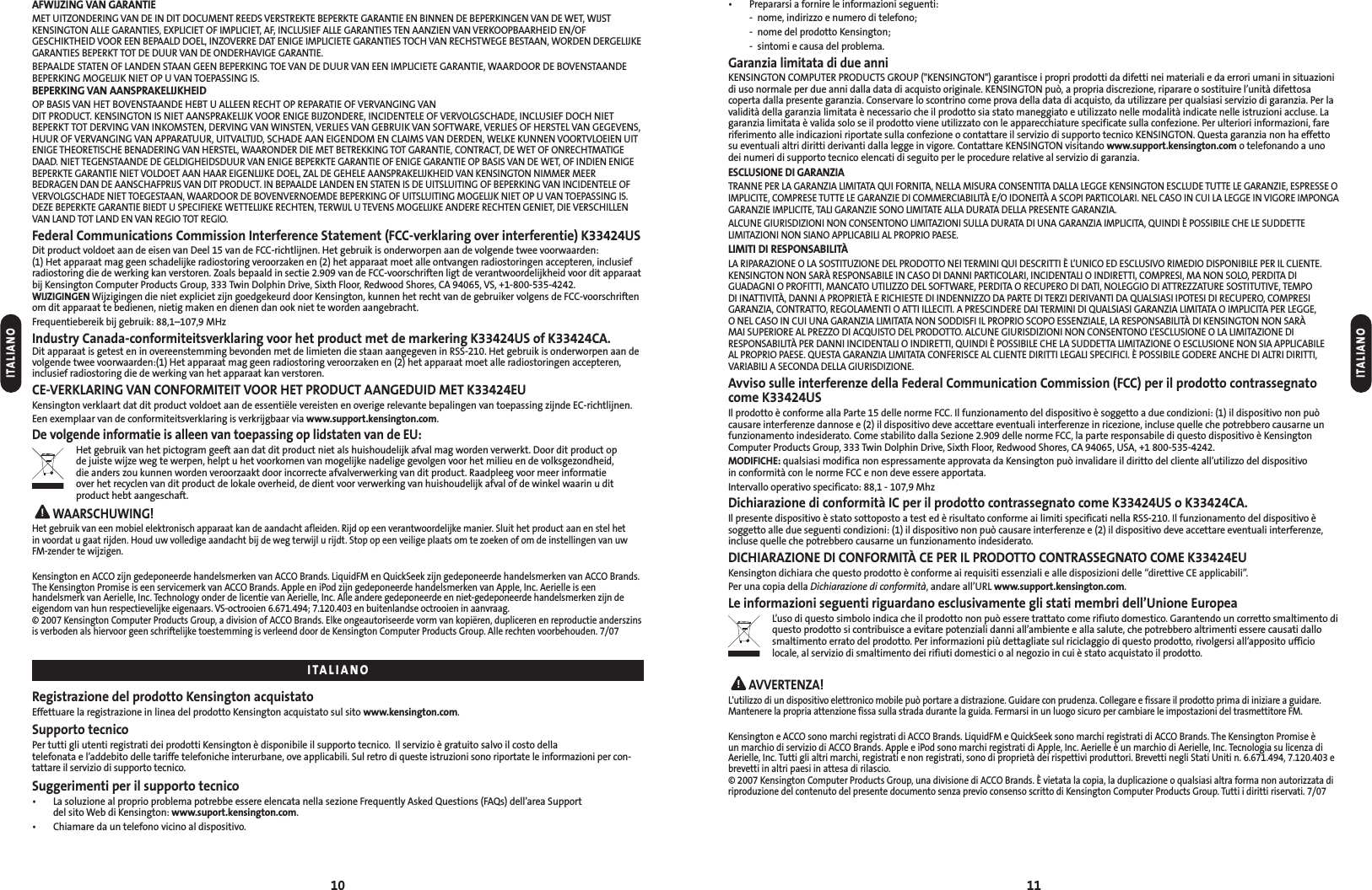• Prepararsi a fornire le informazioni seguenti:- nome, indirizzo e numero di telefono;- nome del prodotto Kensington;- sintomi e causa del problema.Garanzia limitata di due anniKENSINGTON COMPUTER PRODUCTS GROUP (&quot;KENSINGTON&quot;) garantisce i propri prodotti da difetti nei materiali e da errori umani in situazionidi uso normale per due anni dalla data di acquisto originale. KENSINGTON può, a propria discrezione, riparare o sostituire l’unità difettosacoperta dalla presente garanzia. Conservare lo scontrino come prova della data di acquisto, da utilizzare per qualsiasi servizio di garanzia. Per lavalidità della garanzia limitata è necessario che il prodotto sia stato maneggiato e utilizzato nelle modalità indicate nelle istruzioni accluse. Lagaranzia limitata è valida solo se il prodotto viene utilizzato con le apparecchiature specificate sulla confezione. Per ulteriori informazioni, fareriferimento alle indicazioni riportate sulla confezione o contattare il servizio di supporto tecnico KENSINGTON. Questa garanzia non ha effettosu eventuali altri diritti derivanti dalla legge in vigore. Contattare KENSINGTON visitando www.support.kensington.com o telefonando a unodei numeri di supporto tecnico elencati di seguito per le procedure relative al servizio di garanzia.ESCLUSIONE DI GARANZIATRANNE PER LA GARANZIA LIMITATA QUI FORNITA, NELLA MISURA CONSENTITA DALLA LEGGE KENSINGTON ESCLUDE TUTTE LE GARANZIE, ESPRESSE OIMPLICITE, COMPRESE TUTTE LE GARANZIE DI COMMERCIABILITÀ E/O IDONEITÀ A SCOPI PARTICOLARI. NEL CASO IN CUI LA LEGGE IN VIGORE IMPONGAGARANZIE IMPLICITE, TALI GARANZIE SONO LIMITATE ALLA DURATA DELLA PRESENTE GARANZIA.ALCUNE GIURISDIZIONI NON CONSENTONO LIMITAZIONI SULLA DURATA DI UNA GARANZIA IMPLICITA, QUINDI È POSSIBILE CHE LE SUDDETTELIMITAZIONI NON SIANO APPLICABILI AL PROPRIO PAESE.LIMITI DI RESPONSABILITÀLA RIPARAZIONE O LA SOSTITUZIONE DEL PRODOTTO NEI TERMINI QUI DESCRITTI È L’UNICO ED ESCLUSIVO RIMEDIO DISPONIBILE PER IL CLIENTE.KENSINGTON NON SARÀ RESPONSABILE IN CASO DI DANNI PARTICOLARI, INCIDENTALI O INDIRETTI, COMPRESI, MA NON SOLO, PERDITA DIGUADAGNI O PROFITTI, MANCATO UTILIZZO DEL SOFTWARE, PERDITA O RECUPERO DI DATI, NOLEGGIO DI ATTREZZATURE SOSTITUTIVE, TEMPO DI INATTIVITÀ, DANNI A PROPRIETÀ E RICHIESTE DI INDENNIZZO DA PARTE DI TERZI DERIVANTI DA QUALSIASI IPOTESI DI RECUPERO, COMPRESIGARANZIA, CONTRATTO, REGOLAMENTI O ATTI ILLECITI. A PRESCINDERE DAI TERMINI DI QUALSIASI GARANZIA LIMITATA O IMPLICITA PER LEGGE, O NEL CASO IN CUI UNA GARANZIA LIMITATA NON SODDISFI IL PROPRIO SCOPO ESSENZIALE, LA RESPONSABILITÀ DI KENSINGTON NON SARÀ MAI SUPERIORE AL PREZZO DI ACQUISTO DEL PRODOTTO. ALCUNE GIURISDIZIONI NON CONSENTONO L’ESCLUSIONE O LA LIMITAZIONE DIRESPONSABILITÀ PER DANNI INCIDENTALI O INDIRETTI, QUINDI È POSSIBILE CHE LA SUDDETTA LIMITAZIONE O ESCLUSIONE NON SIA APPLICABILE AL PROPRIO PAESE. QUESTA GARANZIA LIMITATA CONFERISCE AL CLIENTE DIRITTI LEGALI SPECIFICI. È POSSIBILE GODERE ANCHE DI ALTRI DIRITTI,VARIABILI A SECONDA DELLA GIURISDIZIONE.Avviso sulle interferenze della Federal Communication Commission (FCC) per il prodotto contrassegnatocome K33424USIl prodotto è conforme alla Parte 15 delle norme FCC. Il funzionamento del dispositivo è soggetto a due condizioni: (1) il dispositivo non puòcausare interferenze dannose e (2) il dispositivo deve accettare eventuali interferenze in ricezione, incluse quelle che potrebbero causarne unfunzionamento indesiderato. Come stabilito dalla Sezione 2.909 delle norme FCC, la parte responsabile di questo dispositivo è KensingtonComputer Products Group, 333 Twin Dolphin Drive, Sixth Floor, Redwood Shores, CA 94065, USA, +1 800-535-4242.MODIFICHE: qualsiasi modifica non espressamente approvata da Kensington può invalidare il diritto del cliente all’utilizzo del dispositivo in conformità con le norme FCC e non deve essere apportata.Intervallo operativo specificato: 88,1 - 107,9 MhzDichiarazione di conformità IC per il prodotto contrassegnato come K33424US o K33424CA.Il presente dispositivo è stato sottoposto a test ed è risultato conforme ai limiti specificati nella RSS-210. Il funzionamento del dispositivo èsoggetto alle due seguenti condizioni: (1) il dispositivo non può causare interferenze e (2) il dispositivo deve accettare eventuali interferenze,incluse quelle che potrebbero causarne un funzionamento indesiderato.DICHIARAZIONE DI CONFORMITÀ CE PER IL PRODOTTO CONTRASSEGNATO COME K33424EUKensington dichiara che questo prodotto è conforme ai requisiti essenziali e alle disposizioni delle “direttive CE applicabili”.Per una copia della Dichiarazione di conformità, andare all’URL www.support.kensington.com.Le informazioni seguenti riguardano esclusivamente gli stati membri dell’Unione EuropeaL’uso di questo simbolo indica che il prodotto non può essere trattato come rifiuto domestico. Garantendo un corretto smaltimento diquesto prodotto si contribuisce a evitare potenziali danni all’ambiente e alla salute, che potrebbero altrimenti essere causati dallosmaltimento errato del prodotto. Per informazioni più dettagliate sul riciclaggio di questo prodotto, rivolgersi all’apposito ufficiolocale, al servizio di smaltimento dei rifiuti domestici o al negozio in cui è stato acquistato il prodotto.AVVERTENZA!L&apos;utilizzo di un dispositivo elettronico mobile può portare a distrazione. Guidare con prudenza. Collegare e fissare il prodotto prima di iniziare a guidare.Mantenere la propria attenzione fissa sulla strada durante la guida. Fermarsi in un luogo sicuro per cambiare le impostazioni del trasmettitore FM.Kensington e ACCO sono marchi registrati di ACCO Brands. LiquidFM e QuickSeek sono marchi registrati di ACCO Brands. The Kensington Promise è un marchio di servizio di ACCO Brands. Apple e iPod sono marchi registrati di Apple, Inc. Aerielle è un marchio di Aerielle, Inc. Tecnologia su licenza diAerielle, Inc. Tutti gli altri marchi, registrati e non registrati, sono di proprietà dei rispettivi produttori. Brevetti negli Stati Uniti n. 6.671.494, 7.120.403 ebrevetti in altri paesi in attesa di rilascio.© 2007 Kensington Computer Products Group, una divisione di ACCO Brands. È vietata la copia, la duplicazione o qualsiasi altra forma non autorizzata diriproduzione del contenuto del presente documento senza previo consenso scritto di Kensington Computer Products Group. Tutti i diritti riservati. 7/0711AFWIJZING VAN GARANTIEMET UITZONDERING VAN DE IN DIT DOCUMENT REEDS VERSTREKTE BEPERKTE GARANTIE EN BINNEN DE BEPERKINGEN VAN DE WET, WIJSTKENSINGTON ALLE GARANTIES, EXPLICIET OF IMPLICIET, AF, INCLUSIEF ALLE GARANTIES TEN AANZIEN VAN VERKOOPBAARHEID EN/OFGESCHIKTHEID VOOR EEN BEPAALD DOEL, INZOVERRE DAT ENIGE IMPLICIETE GARANTIES TOCH VAN RECHSTWEGE BESTAAN, WORDEN DERGELIJKEGARANTIES BEPERKT TOT DE DUUR VAN DE ONDERHAVIGE GARANTIE.BEPAALDE STATEN OF LANDEN STAAN GEEN BEPERKING TOE VAN DE DUUR VAN EEN IMPLICIETE GARANTIE, WAARDOOR DE BOVENSTAANDEBEPERKING MOGELIJK NIET OP U VAN TOEPASSING IS.BEPERKING VAN AANSPRAKELIJKHEIDOP BASIS VAN HET BOVENSTAANDE HEBT U ALLEEN RECHT OP REPARATIE OF VERVANGING VAN DIT PRODUCT. KENSINGTON IS NIET AANSPRAKELIJK VOOR ENIGE BIJZONDERE, INCIDENTELE OF VERVOLGSCHADE, INCLUSIEF DOCH NIETBEPERKT TOT DERVING VAN INKOMSTEN, DERVING VAN WINSTEN, VERLIES VAN GEBRUIK VAN SOFTWARE, VERLIES OF HERSTEL VAN GEGEVENS,HUUR OF VERVANGING VAN APPARATUUR, UITVALTIJD, SCHADE AAN EIGENDOM EN CLAIMS VAN DERDEN, WELKE KUNNEN VOORTVLOEIEN UITENIGE THEORETISCHE BENADERING VAN HERSTEL, WAARONDER DIE MET BETREKKING TOT GARANTIE, CONTRACT, DE WET OF ONRECHTMATIGEDAAD. NIET TEGENSTAANDE DE GELDIGHEIDSDUUR VAN ENIGE BEPERKTE GARANTIE OF ENIGE GARANTIE OP BASIS VAN DE WET, OF INDIEN ENIGEBEPERKTE GARANTIE NIET VOLDOET AAN HAAR EIGENLIJKE DOEL, ZAL DE GEHELE AANSPRAKELIJKHEID VAN KENSINGTON NIMMER MEERBEDRAGEN DAN DE AANSCHAFPRIJS VAN DIT PRODUCT. IN BEPAALDE LANDEN EN STATEN IS DE UITSLUITING OF BEPERKING VAN INCIDENTELE OFVERVOLGSCHADE NIET TOEGESTAAN, WAARDOOR DE BOVENVERNOEMDE BEPERKING OF UITSLUITING MOGELIJK NIET OP U VAN TOEPASSING IS.DEZE BEPERKTE GARANTIE BIEDT U SPECIFIEKE WETTELIJKE RECHTEN, TERWIJL U TEVENS MOGELIJKE ANDERE RECHTEN GENIET, DIE VERSCHILLENVAN LAND TOT LAND EN VAN REGIO TOT REGIO.Federal Communications Commission Interference Statement (FCC-verklaring over interferentie) K33424USDit product voldoet aan de eisen van Deel 15 van de FCC-richtlijnen. Het gebruik is onderworpen aan de volgende twee voorwaarden: (1) Het apparaat mag geen schadelijke radiostoring veroorzaken en (2) het apparaat moet alle ontvangen radiostoringen accepteren, inclusiefradiostoring die de werking kan verstoren. Zoals bepaald in sectie 2.909 van de FCC-voorschriften ligt de verantwoordelijkheid voor dit apparaatbij Kensington Computer Products Group, 333 Twin Dolphin Drive, Sixth Floor, Redwood Shores, CA 94065, VS, +1-800-535-4242.WIJZIGINGEN Wijzigingen die niet expliciet zijn goedgekeurd door Kensington, kunnen het recht van de gebruiker volgens de FCC-voorschriftenom dit apparaat te bedienen, nietig maken en dienen dan ook niet te worden aangebracht.Frequentiebereik bij gebruik: 88,1–107,9 MHzIndustry Canada-conformiteitsverklaring voor het product met de markering K33424US of K33424CA.Dit apparaat is getest en in overeenstemming bevonden met de limieten die staan aangegeven in RSS-210. Het gebruik is onderworpen aan devolgende twee voorwaarden:(1) Het apparaat mag geen radiostoring veroorzaken en (2) het apparaat moet alle radiostoringen accepteren,inclusief radiostoring die de werking van het apparaat kan verstoren.CE-VERKLARING VAN CONFORMITEIT VOOR HET PRODUCT AANGEDUID MET K33424EUKensington verklaart dat dit product voldoet aan de essentiële vereisten en overige relevante bepalingen van toepassing zijnde EC-richtlijnen.Een exemplaar van de conformiteitsverklaring is verkrijgbaar via www.support.kensington.com.De volgende informatie is alleen van toepassing op lidstaten van de EU:Het gebruik van het pictogram geeft aan dat dit product niet als huishoudelijk afval mag worden verwerkt. Door dit product op de juiste wijze weg te werpen, helpt u het voorkomen van mogelijke nadelige gevolgen voor het milieu en de volksgezondheid, die anders zou kunnen worden veroorzaakt door incorrecte afvalverwerking van dit product. Raadpleeg voor meer informatie over het recyclen van dit product de lokale overheid, de dient voor verwerking van huishoudelijk afval of de winkel waarin u ditproduct hebt aangeschaft.WAARSCHUWING!Het gebruik van een mobiel elektronisch apparaat kan de aandacht afleiden. Rijd op een verantwoordelijke manier. Sluit het product aan en stel hetin voordat u gaat rijden. Houd uw volledige aandacht bij de weg terwijl u rijdt. Stop op een veilige plaats om te zoeken of om de instellingen van uwFM-zender te wijzigen.Kensington en ACCO zijn gedeponeerde handelsmerken van ACCO Brands. LiquidFM en QuickSeek zijn gedeponeerde handelsmerken van ACCO Brands.The Kensington Promise is een servicemerk van ACCO Brands. Apple en iPod zijn gedeponeerde handelsmerken van Apple, Inc. Aerielle is een handelsmerk van Aerielle, Inc. Technology onder de licentie van Aerielle, Inc. Alle andere gedeponeerde en niet-gedeponeerde handelsmerken zijn deeigendom van hun respectievelijke eigenaars. VS-octrooien 6.671.494; 7.120.403 en buitenlandse octrooien in aanvraag.© 2007 Kensington Computer Products Group, a division of ACCO Brands. Elke ongeautoriseerde vorm van kopiëren, dupliceren en reproductie anderszinsis verboden als hiervoor geen schriftelijke toestemming is verleend door de Kensington Computer Products Group. Alle rechten voorbehouden. 7/07Registrazione del prodotto Kensington acquistatoEffettuare la registrazione in linea del prodotto Kensington acquistato sul sito www.kensington.com.Supporto tecnicoPer tutti gli utenti registrati dei prodotti Kensington è disponibile il supporto tecnico.  Il servizio è gratuito salvo il costo della telefonata e l’addebito delle tariffe telefoniche interurbane, ove applicabili. Sul retro di queste istruzioni sono riportate le informazioni per con-tattare il servizio di supporto tecnico.Suggerimenti per il supporto tecnico• La soluzione al proprio problema potrebbe essere elencata nella sezione Frequently Asked Questions (FAQs) dell’area Supportdel sito Web di Kensington: www.suport.kensington.com.• Chiamare da un telefono vicino al dispositivo.10ITALIANOITALIANOITALIANO
