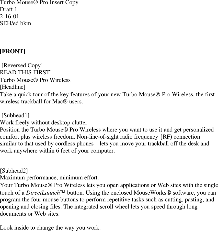 Turbo Mouse Pro Insert Copy Draft 1 2-16-01 SEH/ed bkm    [FRONT]   [Reversed Copy] READ THIS FIRST! Turbo Mouse Pro Wireless [Headline] Take a quick tour of the key features of your new Turbo Mouse Pro Wireless, the first wireless trackball for Mac® users.   [Subhead1] Work freely without desktop clutter Position the Turbo Mouse® Pro Wireless where you want to use it and get personalized comfort plus wireless freedom. Non-line-of-sight radio frequency {RF) connection—similar to that used by cordless phones—lets you move your trackball off the desk and work anywhere within 6 feet of your computer.    [Subhead2] Maximum performance, minimum effort. Your Turbo Mouse Pro Wireless lets you open applications or Web sites with the single touch of a DirectLaunch button. Using the enclosed MouseWorks software, you can program the four mouse buttons to perform repetitive tasks such as cutting, pasting, and opening and closing files. The integrated scroll wheel lets you speed through long documents or Web sites.   Look inside to change the way you work. 
