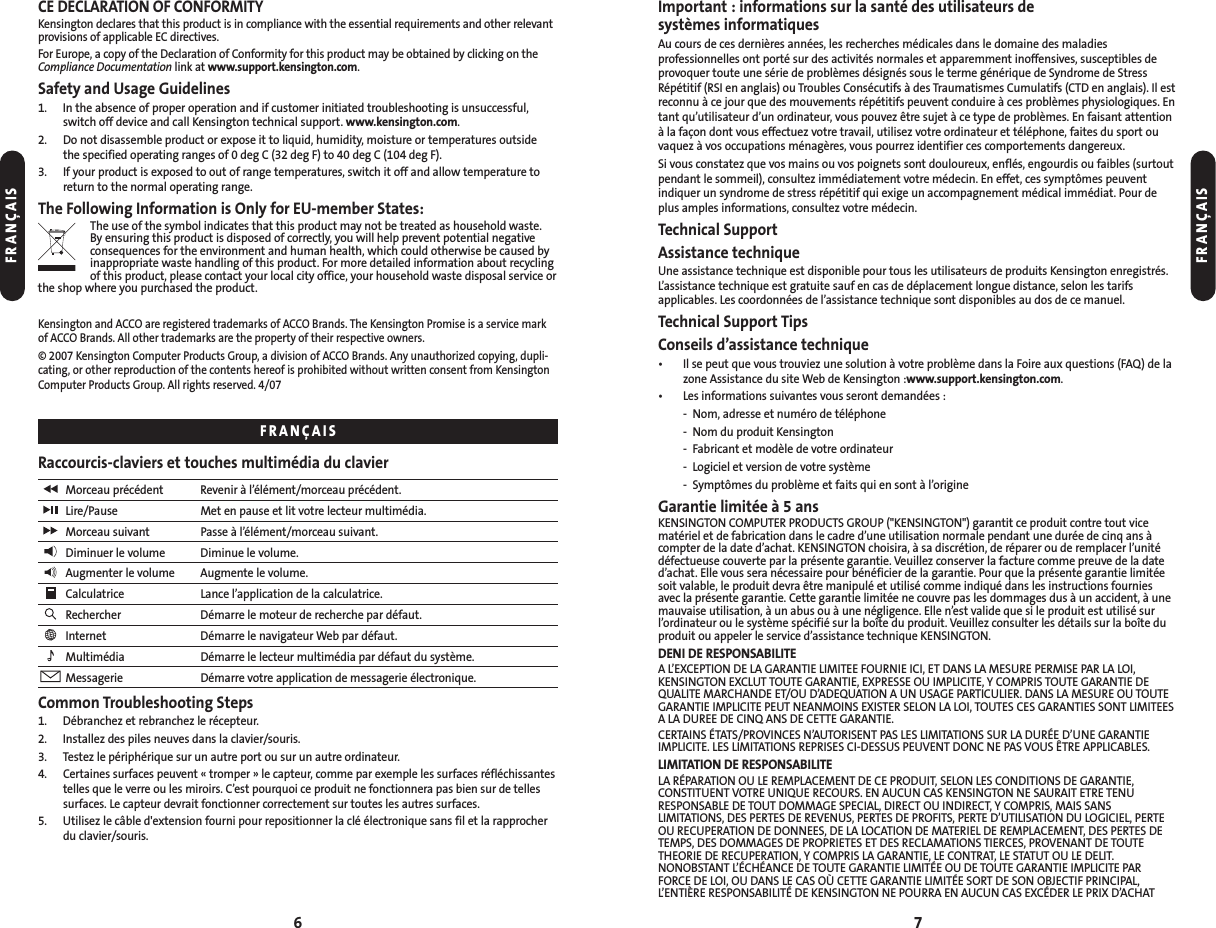 7CE DECLARATION OF CONFORMITYKensington declares that this product is in compliance with the essential requirements and other relevantprovisions of applicable EC directives.For Europe, a copy of the Declaration of Conformity for this product may be obtained by clicking on theCompliance Documentation link at www.support.kensington.com.Safety and Usage Guidelines1. In the absence of proper operation and if customer initiated troubleshooting is unsuccessful,switch off device and call Kensington technical support. www.kensington.com.2. Do not disassemble product or expose it to liquid, humidity, moisture or temperatures outside the specified operating ranges of 0 deg C (32 deg F) to 40 deg C (104 deg F).3. If your product is exposed to out of range temperatures, switch it off and allow temperature toreturn to the normal operating range.The Following Information is Only for EU-member States:The use of the symbol indicates that this product may not be treated as household waste. By ensuring this product is disposed of correctly, you will help prevent potential negativeconsequences for the environment and human health, which could otherwise be caused byinappropriate waste handling of this product. For more detailed information about recyclingof this product, please contact your local city office, your household waste disposal service orthe shop where you purchased the product.Kensington and ACCO are registered trademarks of ACCO Brands. The Kensington Promise is a service markof ACCO Brands. All other trademarks are the property of their respective owners.© 2007 Kensington Computer Products Group, a division of ACCO Brands. Any unauthorized copying, dupli-cating, or other reproduction of the contents hereof is prohibited without written consent from KensingtonComputer Products Group. All rights reserved. 4/07Raccourcis-claviers et touches multimédia du clavierMorceau précédent Revenir à l’élément/morceau précédent.Lire/Pause Met en pause et lit votre lecteur multimédia.Morceau suivant Passe à l’élément/morceau suivant.Diminuer le volume Diminue le volume.Augmenter le volume Augmente le volume.Calculatrice Lance l’application de la calculatrice.Rechercher Démarre le moteur de recherche par défaut.Internet Démarre le navigateur Web par défaut.Multimédia Démarre le lecteur multimédia par défaut du système.Messagerie Démarre votre application de messagerie électronique.Common Troubleshooting Steps1. Débranchez et rebranchez le récepteur.2. Installez des piles neuves dans la clavier/souris.3. Testez le périphérique sur un autre port ou sur un autre ordinateur.4.Certaines surfaces peuvent « tromper » le capteur, comme par exemple les surfaces réfléchissantestelles que le verre ou les miroirs. C’est pourquoi ce produit ne fonctionnera pas bien sur de tellessurfaces. Le capteur devrait fonctionner correctement sur toutes les autres surfaces.5. Utilisez le câble d&apos;extension fourni pour repositionner la clé électronique sans fil et la rapprocherdu clavier/souris.6Important : informations sur la santé des utilisateurs de systèmes informatiquesAu cours de ces dernières années, les recherches médicales dans le domaine des maladies professionnelles ont porté sur des activités normales et apparemment inoffensives, susceptibles deprovoquer toute une série de problèmes désignés sous le terme générique de Syndrome de StressRépétitif (RSI en anglais) ou Troubles Consécutifs à des Traumatismes Cumulatifs (CTD en anglais). Il estreconnu à ce jour que des mouvements répétitifs peuvent conduire à ces problèmes physiologiques. Entant qu’utilisateur d’un ordinateur, vous pouvez être sujet à ce type de problèmes. En faisant attentionà la façon dont vous effectuez votre travail, utilisez votre ordinateur et téléphone, faites du sport ouvaquez à vos occupations ménagères, vous pourrez identifier ces comportements dangereux.Si vous constatez que vos mains ou vos poignets sont douloureux, enflés, engourdis ou faibles (surtoutpendant le sommeil), consultez immédiatement votre médecin. En effet, ces symptômes peuventindiquer un syndrome de stress répétitif qui exige un accompagnement médical immédiat. Pour deplus amples informations, consultez votre médecin.Technical SupportAssistance techniqueUne assistance technique est disponible pour tous les utilisateurs de produits Kensington enregistrés.L’assistance technique est gratuite sauf en cas de déplacement longue distance, selon les tarifs applicables. Les coordonnées de l’assistance technique sont disponibles au dos de ce manuel.Technical Support TipsConseils d’assistance technique• Il se peut que vous trouviez une solution à votre problème dans la Foire aux questions (FAQ) de lazone Assistance du site Web de Kensington :www.support.kensington.com.• Les informations suivantes vous seront demandées :- Nom, adresse et numéro de téléphone- Nom du produit Kensington- Fabricant et modèle de votre ordinateur- Logiciel et version de votre système- Symptômes du problème et faits qui en sont à l’origineGarantie limitée à 5 ansKENSINGTON COMPUTER PRODUCTS GROUP (&quot;KENSINGTON&quot;) garantit ce produit contre tout vicematériel et de fabrication dans le cadre d’une utilisation normale pendant une durée de cinq ans àcompter de la date d’achat. KENSINGTON choisira, à sa discrétion, de réparer ou de remplacer l’unitédéfectueuse couverte par la présente garantie. Veuillez conserver la facture comme preuve de la dated’achat. Elle vous sera nécessaire pour bénéficier de la garantie. Pour que la présente garantie limitéesoit valable, le produit devra être manipulé et utilisé comme indiqué dans les instructions fournies avec la présente garantie. Cette garantie limitée ne couvre pas les dommages dus à un accident, à unemauvaise utilisation, à un abus ou à une négligence. Elle n’est valide que si le produit est utilisé surl’ordinateur ou le système spécifié sur la boîte du produit. Veuillez consulter les détails sur la boîte duproduit ou appeler le service d’assistance technique KENSINGTON.DENI DE RESPONSABILITEA L’EXCEPTION DE LA GARANTIE LIMITEE FOURNIE ICI, ET DANS LA MESURE PERMISE PAR LA LOI,KENSINGTON EXCLUT TOUTE GARANTIE, EXPRESSE OU IMPLICITE, Y COMPRIS TOUTE GARANTIE DEQUALITE MARCHANDE ET/OU D’ADEQUATION A UN USAGE PARTICULIER. DANS LA MESURE OU TOUTEGARANTIE IMPLICITE PEUT NEANMOINS EXISTER SELON LA LOI, TOUTES CES GARANTIES SONT LIMITEESA LA DUREE DE CINQ ANS DE CETTE GARANTIE.CERTAINS ÉTATS/PROVINCES N’AUTORISENT PAS LES LIMITATIONS SUR LA DURÉE D’UNE GARANTIEIMPLICITE. LES LIMITATIONS REPRISES CI-DESSUS PEUVENT DONC NE PAS VOUS ÊTRE APPLICABLES.LIMITATION DE RESPONSABILITELA RÉPARATION OU LE REMPLACEMENT DE CE PRODUIT, SELON LES CONDITIONS DE GARANTIE,CONSTITUENT VOTRE UNIQUE RECOURS. EN AUCUN CAS KENSINGTON NE SAURAIT ETRE TENURESPONSABLE DE TOUT DOMMAGE SPECIAL, DIRECT OU INDIRECT, Y COMPRIS, MAIS SANSLIMITATIONS, DES PERTES DE REVENUS, PERTES DE PROFITS, PERTE D’UTILISATION DU LOGICIEL, PERTEOU RECUPERATION DE DONNEES, DE LA LOCATION DE MATERIEL DE REMPLACEMENT, DES PERTES DETEMPS, DES DOMMAGES DE PROPRIETES ET DES RECLAMATIONS TIERCES, PROVENANT DE TOUTETHEORIE DE RECUPERATION, Y COMPRIS LA GARANTIE, LE CONTRAT, LE STATUT OU LE DELIT.NONOBSTANT L’ÉCHÉANCE DE TOUTE GARANTIE LIMITÉE OU DE TOUTE GARANTIE IMPLICITE PAR FORCE DE LOI, OU DANS LE CAS OÙ CETTE GARANTIE LIMITÉE SORT DE SON OBJECTIF PRINCIPAL,L’ENTIÈRE RESPONSABILITÉ DE KENSINGTON NE POURRA EN AUCUN CAS EXCÉDER LE PRIX D’ACHAT FRANÇAISFRANÇAISFRANÇAIS