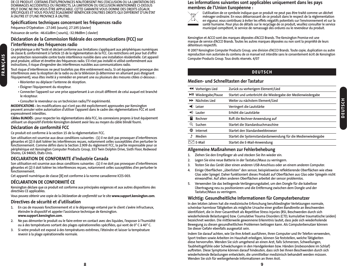 98Les informations suivantes sont applicables uniquement dans les pays membres de l’Union Européenne :L’utilisation de ce symbole indique que ce produit ne peut pas être traité comme un déchetménager ordinaire. En vous débarrassant de ce produit dans le respect de la réglementationen vigueur, vous contribuez à éviter les effets négatifs potentiels sur l’environnement et sur lasanté humaine. Pour plus de détails sur le recyclage de ce produit, veuillez consulter le servicemunicipal compétent, le service de ramassage des ordures ou le revendeur du produit.Kensington et ACCO sont des marques déposées d’ACCO Brands. The Kensington Promise est une marque de service d’ACCO Brands. Toutes les autres marques déposées ou non sont la propriété de leursdétenteurs respectifs.© 2007 Kensington Computer Products Group, une division d’ACCO Brands. Toute copie, duplication ou autrereproduction non autorisée du contenu de ce manuel est interdite sans le consentement écrit de KensingtonComputer Products Group. Tous droits réservés. 4/07Medien- und Schnelltasten der TastaturVorheriges Lied Zurück zu vorherigem Element/LiedWiedergabe/Pause Startet und unterbricht die Wiedergabe der MedienwiedergabeNächstes Lied Weiter zu nächstem Element/LiedLeiser Verringert die LautstärkeLauter Erhöht die LautstärkeRechner Ruft die Rechner-Anwendung aufSuchen Startet die StandardsuchmaschineInternet Startet den StandardwebbrowserMedien Startet die Systemstandardanwendung für die MedienwiedergabeE-Mail Startet die E-Mail-AnwendungAllgemeine Maßnahmen zur Fehlerbehebung1. Ziehen Sie den Empfänger ab und stecken Sie ihn wieder ein.2. Legen Sie eine neue Batterie in der Tastatur/Maus zu verringern.3. Testen Sie das Gerät über einen anderen USB-Anschluss oder an einem anderen Computer.4. Einige Oberflächen „überlisten“ den sensor, beispielsweise reflektierende Oberflächen wie etwaGlas oder Spiegel. Daher funktioniert dieses Produkt auf Oberflächen aus Glas oder Spiegeln nichteinwandfrei. Auf allen anderen Oberflächen arbeitet der sensor problemlos.5. Verwenden Sie das beiliegende Verlängerungskabel, um den Dongle für die kabellose Übertragung neu zu positionieren und die Entfernung zwischen dem Dongle und derTastatur/Maus zu verringern.Wichtig: Gesundheitliche Informationen für ComputerbenutzerIn den letzten Jahren hat die medizinische Erforschung berufsbedingter Verletzungen normale, scheinbar harmlose Tätigkeiten als mögliche Ursache einer großen Bandbreite an Beschwerden identifiziert, die in ihrer Gesamtheit als Repetitive Stress Injuries (RSI, Beschwerden durch sich wiederholende Belastungen) bzw. Cumulative Trauma Disorders (CTD, kumulative traumatische Leiden)bezeichnet werden. Die mittlerweile gewonnene Erkenntnis lautet, dass jede sich wiederholendeBewegung zu diesen gesundheitlichen Problemen beitragen kann. Als Computerbenutzer können Sie dieser Gefahr ebenfalls ausgesetzt sein.Indem Sie darauf achten, wie Sie Ihre Arbeit ausführen, Ihren Computer und Ihr Telefon verwenden,Sport treiben sowie Arbeiten im Haushalt erledigen, können Sie feststellen, welche Tätigkeiten diese hervorrufen. Wenden Sie sich umgehend an einen Arzt, falls Schmerzen, Schwellungen,Taubheitsgefühle oder Schwächungen in den Handgelenken bzw. Händen (insbesondere im Schlaf)auftreten. Diese Symptome können darauf hindeuten, dass sich bei Ihnen Beschwerden durch sichwiederholende Belastungen entwickeln, die unmittelbar medizinisch behandelt werden müssen.Wenden Sie sich für weitergehende Informationen an Ihren Arzt.DE CE PRODUIT. CERTAINS ÉTATS/PROVINCES N’AUTORISENT PAS L’EXCLUSION OU LA LIMITATION DESDOMMAGES ACCIDENTELS OU INDIRECTS, LA LIMITATION OU EXCLUSION MENTIONNÉE CI-DESSUSPEUT DONC NE PAS VOUS ÊTRE APPLICABLE. CETTE GARANTIE VOUS DONNE DES DROITS LÉGAUXSPÉCIFIQUES ET VOUS POUVEZ ÉGALEMENT BÉNÉFICIER D’AUTRES DROITS QUI DIFFÈRENT D’UN ÉTAT À L’AUTRE ET D’UNE PROVINCE À L’AUTRE.Spécifications techniques concernant les fréquences radioFréquence D’Opération : 27.045 (souris), 27.195 (clavier) Puissance de sortie: -46.61dBm ( souris), -32.98dBm ( clavier)Déclaration de la Commission fédérale des communications (FCC) sur l’interférence des fréquences radioCe périphérique a été &quot;testé et déclaré conforme aux limitations s’appliquant aux périphériques numériquesde classe B, conformément à l’article 15 de la réglementation de la FCC. Ces restrictions ont pour but d’offrirune protection raisonnable contre toute interférence nuisible dans une installation résidentielle. Cet appareilpeut produire, utiliser et émettre des fréquences radio. S’il n’est pas installé ni utilisé conformément auxinstructions, il risque d’engendrer des interférences nuisibles aux communications radio.Tout risque d’interférences ne peut toutefois pas être entièrement exclu. Si cet équipement provoque desinterférences avec la réception de la radio ou de la télévision (à déterminer en allumant puis éteignantl’équipement), vous êtes invité à y remédier en prenant une ou plusieurs des mesures citées ci-dessous :• Réorienter ou déplacer l’antenne de réception.• Éloigner l’équipement du récepteur.• Connecter l’appareil sur une prise appartenant à un circuit différent de celui auquel est branché le récepteur.• Consulter le revendeur ou un technicien radio/TV expérimenté.MODIFICATIONS : les modifications qui n’ont pas été explicitement approuvées par Kensingtonpeuvent annuler votre autorisation d’utiliser l’appareil dans le cadre des réglementations FCC et sontexpressément interdites.Câbles BLINDÉS : pour respecter les réglementations dela FCC, les connexions propres à tout équipementutilisant un dispositif d’entrée Kensington doivent avoir lieu au moyen du câble blindé fourni.Déclaration de conformité FCCCe produit est conforme à la section 15 de la réglementation FCC.Son utilisation est soumise aux deux conditions suivantes : (1) il ne doit pas provoquer d’interférencesgênantes et (2) il doit tolérer les interférences reçues, notamment celles susceptibles d’en perturber lefonctionnement. Comme défini dans la Section 2.909 du règlement FCC, la partie responsable pour cepériphérique est Kensington Computer Products Group, 333 Twin Dolphin Drive, Sixth Floor, RedwoodShores, CA 94065, Etats-Unis.DECLARATION DE CONFORMITE d’Industrie CanadaSon utilisation est soumise aux deux conditions suivantes : (1) il ne doit pas provoquer d’interférencesgênantes et (2) il doit tolérer les interférences reçues, notamment celles susceptibles d’en perturber lefonctionnement.Cet appareil numérique de classe [B] est conforme à la norme canadienne ICES-003.DÉCLARATION DE CONFORMITÉ CEKensington déclare que ce produit est conforme aux principales exigences et aux autres dispositions desdirectives CE applicables.Vous pouvez obtenir une copie de la Déclaration de conformité sur le site www.support.kensington.com.Directives de sécurité et d’utilisation1. En cas de mauvais fonctionnement et si le dépannage entamé par le client s’avère infructueux,éteindre le dispositif et appeler l’assistance technique de Kensington.www.support.kensington.com.2. Ne pas démonter le produit ou le faire entrer en contact avec des liquides, l’exposer à l’humiditéou à des températures sortant des plages opérationnelles spécifiées, qui vont de 0° C à 40° C.3. Si votre produit est exposé à des températures extrêmes, l’éteindre et laisser la températurerevenir à la plage opérationnelle normale.DEUTSCHDEUTSCHFRANÇAIS
