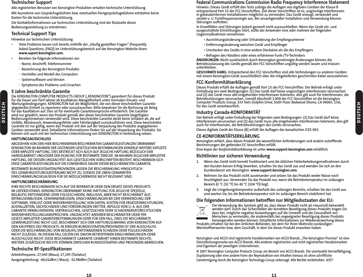 Federal Communications Commission Radio Frequency Interference StatementHinweis: Dieses Gerät erfüllt den Tests zufolge die Auflagen von digitalen Geräten der Klasse Bentsprechend Part 15 der FCC-Vorschriften. Ziel dieser Vorschriften ist es, ungünstige Interferenzen in gebäudeinternen Installationen möglichst zu vermeiden. Das Gerät erzeugt, verwendet und sendet u. U. Funkfrequenzenergie aus. Bei unsachgemäßer Installation und Verwendung könnenStörungen auftreten.In Einzelfällen sind Störungen jedoch generell nicht auszuschließen. Wenn das Gerät ein- und ausgeschaltete Einrichtungen stört, sollte der Anwender eine oder mehrere der folgendenGegenmaßnahmen vornehmen:• Ausrichtungsänderung oder Ortsänderung der Empfangsantenne• Entfernungsänderung zwischen Gerät und Empfänger• Umstecken des Geräts in eine andere Steckdose als die des Empfängers• Befragen des Händlers oder eines erfahrenen Funk-/TV-TechnikersÄNDERUNGEN: Nicht ausdrücklich durch Kensington genehmigte Änderungen können dieBetriebszulassung des Geräts gemäß den FCC-Vorschriften ungültig werden lassen und müssenunterbleiben.GESCHIRMTE KABEL: Entsprechend den FCC-Vorschriften sind alle Verbindungen zu anderen Gerätenmit einem Kensington-Gerät ausschließlich über die mitgelieferten geschirmten Kabel vorzunehmen.FCC-KonformitätserklärungDieses Produkt erfüllt die Auflagen gemäß Part 15 der FCC-Vorschriften. Der Betrieb erfolgt unterEinhaltung von zwei Bedingungen: (1) Das Gerät darf keine ungünstigen Interferenzen verursachenund (2) das Gerät muss alle eingehenden Interferenzen tolerieren, dies gilt auch für Interferenzen, dieBetriebsstörungen verursachen. Gemäß Abschnitt 2.909 der FCC-Vorschriften ist die KensingtonComputer Products Group, 333 Twin Dolphin Drive, Sixth Floor, Redwood Shores, CA 94065, USA, für das Gerät verantwortlich.Industry Canada-KONFORMITÄTDer Betrieb erfolgt unter Einhaltung der folgenden zwei Bedingungen: (1) Das Gerät darf keineInterferenzen verursachen und (2) das Gerät muss alle eingehenden Interferenzen tolerieren, dies giltauch für Interferenzen, die Betriebsstörungen des Geräts verursachen.Dieses digitale Gerät der Klasse [B] erfüllt die Auflagen des kanadischen ICES-003.CE-KONFORMITÄTSERKLÄRUNGKensington erklärt, dass dieses Produkt die wesentlichen Anforderungen und andere zutreffendeBestimmungen der geltenden EC-Vorschriften erfüllt.Eine Kopie der Konformitätserklärung ist unter www.support.kensington.com erhältlich.Richtlinien zur sicheren Verwendung1. Wenn das Gerät nicht korrekt funktioniert und die üblichen Fehlerbehebungsmaßnahmen durchden Kunden keinen Erfolg bewirken, schalten Sie das Gerät aus und wenden Sie sich an denKundendienst von Kensington. www.support.kensington.com.2. Nehmen Sie das Produkt nicht auseinander und setzen Sie das Produkt weder Nässe nochFeuchtigkeit aus. Verwenden Sie das Produkt nur, wenn die Betriebstemperatur im zulässigenBereich (0 °C (32 °F) bis 40 °C (104 °F)) liegt.3. Liegt die Umgebungstemperatur außerhalb des zulässigen Bereichs, schalten Sie das Gerät ausund warten Sie, bis die Betriebstemperatur sich im zulässigen Bereich stabilisiert hat.Die folgenden Informationen betreffen nur Mitgliedsstaaten der EU:Die Verwendung des Symbols gibt an, dass dieses Produkt nicht als Hausmüll behandeltwerden darf. Durch das Sicherstellen der korrekten Beseitigung dieses Produkts tragen Siedazu bei, mögliche negative Auswirkungen auf die Umwelt und die Gesundheit vonMenschen zu vermeiden, die anderenfalls bei ungeeigneter Beseitigung dieses Produktshervorgerufen werden können. Detaillierte Informationen zur Wiederverwertung diesesProdukts erhalten Sie bei den örtlichen Behörden, bei dem für Ihren Wohnsitz zuständigenWertstoffverwerter bzw. dem Geschäft, in dem Sie dieses Produkt erworben haben.Kensington und ACCO sind registrierte Handelsmarken von ACCO Brands. „The Kensington Promise“ ist eineDienstleistungsmarke von ACCO Brands. Alle anderen registrierten und nicht registrierten Handelsmarkensind Eigentum der jeweiligen Unternehmen.© 2007 Kensington Computer Products Group, ein Bereich von ACCO Brands. Die unerlaubte Vervielfältigung,Duplizierung oder eine andere Form der Reproduktion von Inhalten hieraus ist ohne schriftlicheGenehmigung durch die Kensington Technology Group untersagt. Alle Rechte vorbehalten. 4/0711Technischer SupportAlle registrierten Benutzer von Kensington-Produkten erhalten technische Unterstützung.Mit Ausnahme von Gesprächsgebühren bzw. eventuellen Ferngesprächsgebühren entstehen keineKosten für die technische Unterstützung.Die Kontaktinformationen zur technischen Unterstützung sind der Rückseite dieserBedienungsanleitung zu entnehmen.Technical Support TipsHinweise zur technischen Unterstützung• Viele Probleme lassen sich bereits mithilfe der „Häufig gestellten Fragen“ (Frequently Asked Questions, (FAQ)) im Unterstützungsbereich auf der Kensington-Website lösen:www.suport.kensington.com.• Bereiten Sie folgende Informationen vor:- Name, Anschrift, Telefonnummer- Bezeichnung des Kensington-Produkts- Hersteller und Modell des Computers- Systemsoftware und Version- Symptome des Problems und Ursachen5 Jahre beschränkte GarantieDie KENSINGTON COMPUTER PRODUCTS GROUP („KENSINGTON“) garantiert für dieses Produktfür die Dauer von fünf Jahren ab Kaufdatum Mängelfreiheit unter normalen Einsatz- undWartungsbedingungen. KENSINGTON hat die Möglichkeit, die von dieser beschränkten Garantieabgedeckte Einheit zu reparieren oder auszutauschen. Bitte bewahren Sie die Rechnung als Beleg für das Kaufdatum auf. Dies ist für eventuelle Garantieansprüche erforderlich. Die Garantie wird nur gewährt, wenn das Produkt gemäß den dieser beschränkten Garantie beigefügtenBedienungshinweisen verwendet wird. Diese beschränkte Garantie deckt keine Schäden ab, die aufUnfälle, Missbrauch, Anwendungsfehler oder Fahrlässigkeit zurückzuführen sind. Diese beschränkteGarantie ist nur gültig, wenn das Produkt mit den auf der Verpackung des Produkts angegebenenGeräten verwendet wird. Detaillierte Informationen finden Sie auf der Verpackung des Produkts. Siekönnen sich auch mit der technischen Unterstützung von KENSINGTON in Verbindung setzen.HAFTUNGSAUSSCHLUSSABGESEHEN VON DEN HIER BESCHRIEBENEN BESCHRÄNKTEN GARANTIELEISTUNGEN ÜBERNIMMTKENSINGTON IM RAHMEN DER GELTENDEN GESETZLICHEN BESTIMMUNGEN KEINERLEI WEITERE EXPLIZITEODER IMPLIZITE HAFTUNG. DIES ERSTRECKT SICH AUCH AUF JEGLICHE HAFTUNG BEZÜGLICH DERHANDELBARKEIT UND/ODER DER EIGNUNG FÜR BESTIMMTE ZWECKE. IM RAHMEN JEGLICHER IMPLIZITERHAFTUNG, DIE DESSEN UNGEACHTET AUS GESETZLICHEN VORSCHRIFTEN BESTEHT, BESCHRÄNKEN SICHDIESE GARANTIELEISTUNGEN AUF DIE FUNFJÄHRIGE DAUER DIESER BESCHRÄNKTEN GARANTIE.BESTIMMTE BUNDESSTAATEN/PROVINZEN LASSEN DIE BESCHRÄNKUNG HINSICHTLICH DES GEWÄHRLEISTUNGSZEITRAUMS NICHT ZU, SODASS DIE OBEN GENANNTENEINSCHRÄNKUNGSKLAUSELN FÜR SIE MÖGLICHERWEISE NICHT RELEVANT SIND.HAFTUNGSBESCHRÄNKUNGIHRE RECHTE BESCHRÄNKEN SICH AUF DIE REPARATUR ODER DEN ERSATZ DIESES PRODUKTS IM LIEFERZUSTAND. KENSINGTON ÜBERNIMMT KEINE HAFTUNG FÜR JEGLICHE SPEZIELLE, BEILÄUFIG ENTSTANDENE ODER FOLGESCHÄDEN, INKLUSIVE, ABER NICHT BESCHRÄNKT AUF,ERTRAGSEINBUSSEN, GEWINNEINBUSSEN, EINSCHRÄNKUNGEN BEI DER VERWENDUNG DERSOFTWARE, VERLUST ODER WIEDERHERSTELLUNG VON DATEN, KOSTEN FÜR ERSATZEINRICHTUNGEN,AUSFALLZEITEN, SACHSCHÄDEN UND FORDERUNGEN DRITTER, INFOLGE VON U. A. AUS DER GARANTIE ERWACHSENDEN, VERTRAGLICHEN, GESETZLICHEN ODER SCHADENERSATZRECHTLICHENWIEDERHERSTELLUNGSANSPRÜCHEN. UNGEACHTET ANDERER BESCHRÄNKTER ODER PER GESETZ IMPLIZITER GARANTIEBESTIMMUNGEN ODER FÜR DEN FALL, DASS DIE BESCHRÄNKTEGEWÄHRLEISTUNG NICHT GILT, BESCHRÄNKT SICH DER HAFTUNGSUMFANG VON KENSINGTON AUFDEN KAUFPREIS DES PRODUKTS. IN EINIGEN BUNDESSTAATEN/PROVINZEN IST DER AUSSCHLUSS ODER DIE BESCHRÄNKUNG VON BEILÄUFIG ENTSTANDENEN SCHÄDEN ODER FOLGESCHÄDEN NICHT ZULÄSSIG. IN DIESEM FALL GELTEN DIE DAVON BETROFFENEN EINSCHRÄNKUNGEN ODERAUSSCHLÜSSE NICHT. DIESE BESCHRÄNKTE GARANTIE GEWÄHRT IHNEN BESTIMMTE RECHTE; WEITERE ZUSÄTZLICHE RECHTE KÖNNEN ZWISCHEN BUNDESSTAATEN UND PROVINZEN ABWEICHEN.Technische RF-SpezifikationenArbeitsfrequenz: 27,045 (Maus), 27,195 (Tastatur)Ausgangsleistung: -46,61dBm ( Maus), -32,98dBm (Tastatur)10DEUTSCHDEUTSCH