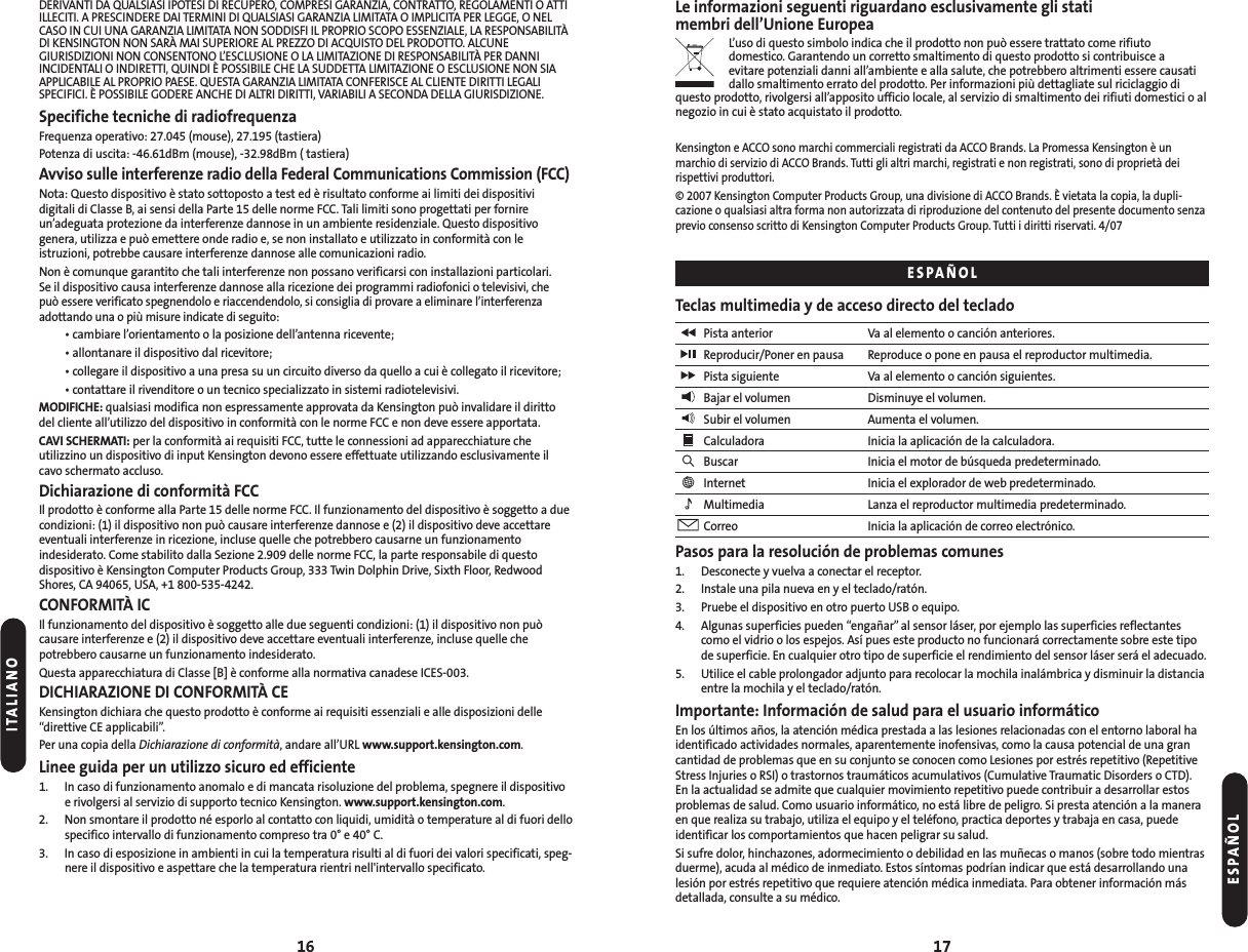 17DERIVANTI DA QUALSIASI IPOTESI DI RECUPERO, COMPRESI GARANZIA, CONTRATTO, REGOLAMENTI O ATTIILLECITI. A PRESCINDERE DAI TERMINI DI QUALSIASI GARANZIA LIMITATA O IMPLICITA PER LEGGE, O NELCASO IN CUI UNA GARANZIA LIMITATA NON SODDISFI IL PROPRIO SCOPO ESSENZIALE, LA RESPONSABILITÀDI KENSINGTON NON SARÀ MAI SUPERIORE AL PREZZO DI ACQUISTO DEL PRODOTTO. ALCUNEGIURISDIZIONI NON CONSENTONO L’ESCLUSIONE O LA LIMITAZIONE DI RESPONSABILITÀ PER DANNIINCIDENTALI O INDIRETTI, QUINDI È POSSIBILE CHE LA SUDDETTA LIMITAZIONE O ESCLUSIONE NON SIAAPPLICABILE AL PROPRIO PAESE. QUESTA GARANZIA LIMITATA CONFERISCE AL CLIENTE DIRITTI LEGALISPECIFICI. È POSSIBILE GODERE ANCHE DI ALTRI DIRITTI, VARIABILI A SECONDA DELLA GIURISDIZIONE.Specifiche tecniche di radiofrequenzaFrequenza operativo: 27.045 (mouse), 27.195 (tastiera) Potenza di uscita: -46.61dBm (mouse), -32.98dBm ( tastiera)Avviso sulle interferenze radio della Federal Communications Commission (FCC)Nota: Questo dispositivo è stato sottoposto a test ed è risultato conforme ai limiti dei dispositivi digitali di Classe B, ai sensi della Parte 15 delle norme FCC. Tali limiti sono progettati per fornireun’adeguata protezione da interferenze dannose in un ambiente residenziale. Questo dispositivo genera, utilizza e può emettere onde radio e, se non installato e utilizzato in conformità con leistruzioni, potrebbe causare interferenze dannose alle comunicazioni radio.Non è comunque garantito che tali interferenze non possano verificarsi con installazioni particolari. Se il dispositivo causa interferenze dannose alla ricezione dei programmi radiofonici o televisivi, che può essere verificato spegnendolo e riaccendendolo, si consiglia di provare a eliminare l’interferenza adottando una o più misure indicate di seguito:• cambiare l’orientamento o la posizione dell’antenna ricevente;• allontanare il dispositivo dal ricevitore;• collegare il dispositivo a una presa su un circuito diverso da quello a cui è collegato il ricevitore;• contattare il rivenditore o un tecnico specializzato in sistemi radiotelevisivi.MODIFICHE: qualsiasi modifica non espressamente approvata da Kensington può invalidare il dirittodel cliente all’utilizzo del dispositivo in conformità con le norme FCC e non deve essere apportata.CAVI SCHERMATI: per la conformità ai requisiti FCC, tutte le connessioni ad apparecchiature che utilizzino un dispositivo di input Kensington devono essere effettuate utilizzando esclusivamente ilcavo schermato accluso.Dichiarazione di conformità FCCIl prodotto è conforme alla Parte 15 delle norme FCC. Il funzionamento del dispositivo è soggetto a duecondizioni: (1) il dispositivo non può causare interferenze dannose e (2) il dispositivo deve accettareeventuali interferenze in ricezione, incluse quelle che potrebbero causarne un funzionamentoindesiderato. Come stabilito dalla Sezione 2.909 delle norme FCC, la parte responsabile di questo dispositivo è Kensington Computer Products Group, 333 Twin Dolphin Drive, Sixth Floor, RedwoodShores, CA 94065, USA, +1 800-535-4242.CONFORMITÀ ICIl funzionamento del dispositivo è soggetto alle due seguenti condizioni: (1) il dispositivo non puòcausare interferenze e (2) il dispositivo deve accettare eventuali interferenze, incluse quelle che potrebbero causarne un funzionamento indesiderato.Questa apparecchiatura di Classe [B] è conforme alla normativa canadese ICES-003.DICHIARAZIONE DI CONFORMITÀ CEKensington dichiara che questo prodotto è conforme ai requisiti essenziali e alle disposizioni delle“direttive CE applicabili”.Per una copia della Dichiarazione di conformità, andare all’URL www.support.kensington.com.Linee guida per un utilizzo sicuro ed efficiente1. In caso di funzionamento anomalo e di mancata risoluzione del problema, spegnere il dispositivoe rivolgersi al servizio di supporto tecnico Kensington. www.support.kensington.com.2. Non smontare il prodotto né esporlo al contatto con liquidi, umidità o temperature al di fuori dellospecifico intervallo di funzionamento compreso tra 0° e 40° C.3. In caso di esposizione in ambienti in cui la temperatura risulti al di fuori dei valori specificati, speg-nere il dispositivo e aspettare che la temperatura rientri nell&apos;intervallo specificato.16Le informazioni seguenti riguardano esclusivamente gli stati membri dell’Unione EuropeaL’uso di questo simbolo indica che il prodotto non può essere trattato come rifiuto domestico. Garantendo un corretto smaltimento di questo prodotto si contribuisce a evitare potenziali danni all’ambiente e alla salute, che potrebbero altrimenti essere causatidallo smaltimento errato del prodotto. Per informazioni più dettagliate sul riciclaggio diquesto prodotto, rivolgersi all’apposito ufficio locale, al servizio di smaltimento dei rifiuti domestici o alnegozio in cui è stato acquistato il prodotto.Kensington e ACCO sono marchi commerciali registrati da ACCO Brands. La Promessa Kensington è un marchio di servizio di ACCO Brands. Tutti gli altri marchi, registrati e non registrati, sono di proprietà deirispettivi produttori.© 2007 Kensington Computer Products Group, una divisione di ACCO Brands. È vietata la copia, la dupli-cazione o qualsiasi altra forma non autorizzata di riproduzione del contenuto del presente documento senzaprevio consenso scritto di Kensington Computer Products Group. Tutti i diritti riservati. 4/07Teclas multimedia y de acceso directo del tecladoPista anterior Va al elemento o canción anteriores.Reproducir/Poner en pausa Reproduce o pone en pausa el reproductor multimedia.Pista siguiente Va al elemento o canción siguientes.Bajar el volumen Disminuye el volumen.Subir el volumen Aumenta el volumen.Calculadora Inicia la aplicación de la calculadora.Buscar Inicia el motor de búsqueda predeterminado.Internet Inicia el explorador de web predeterminado.Multimedia Lanza el reproductor multimedia predeterminado.Correo Inicia la aplicación de correo electrónico.Pasos para la resolución de problemas comunes1. Desconecte y vuelva a conectar el receptor.2. Instale una pila nueva en y el teclado/ratón.3. Pruebe el dispositivo en otro puerto USB o equipo.4. Algunas superficies pueden “engañar”al sensor láser, por ejemplo las superficies reflectantescomo el vidrio o los espejos. Así pues este producto no funcionará correctamente sobre este tipode superficie. En cualquier otro tipo de superficie el rendimiento del sensor láser será el adecuado.5. Utilice el cable prolongador adjunto para recolocar la mochila inalámbrica y disminuir la distanciaentre la mochila y el teclado/ratón.Importante: Información de salud para el usuario informáticoEn los últimos años, la atención médica prestada a las lesiones relacionadas con el entorno laboral haidentificado actividades normales, aparentemente inofensivas, como la causa potencial de una grancantidad de problemas que en su conjunto se conocen como Lesiones por estrés repetitivo (RepetitiveStress Injuries o RSI) o trastornos traumáticos acumulativos (Cumulative Traumatic Disorders o CTD). En la actualidad se admite que cualquier movimiento repetitivo puede contribuir a desarrollar estosproblemas de salud. Como usuario informático, no está libre de peligro. Si presta atención a la maneraen que realiza su trabajo, utiliza el equipo y el teléfono, practica deportes y trabaja en casa, puede identificar los comportamientos que hacen peligrar su salud.Si sufre dolor, hinchazones, adormecimiento o debilidad en las muñecas o manos (sobre todo mientrasduerme), acuda al médico de inmediato. Estos síntomas podrían indicar que está desarrollando unalesión por estrés repetitivo que requiere atención médica inmediata. Para obtener información másdetallada, consulte a su médico.ESPAÑOLESPAÑOLITALIANO