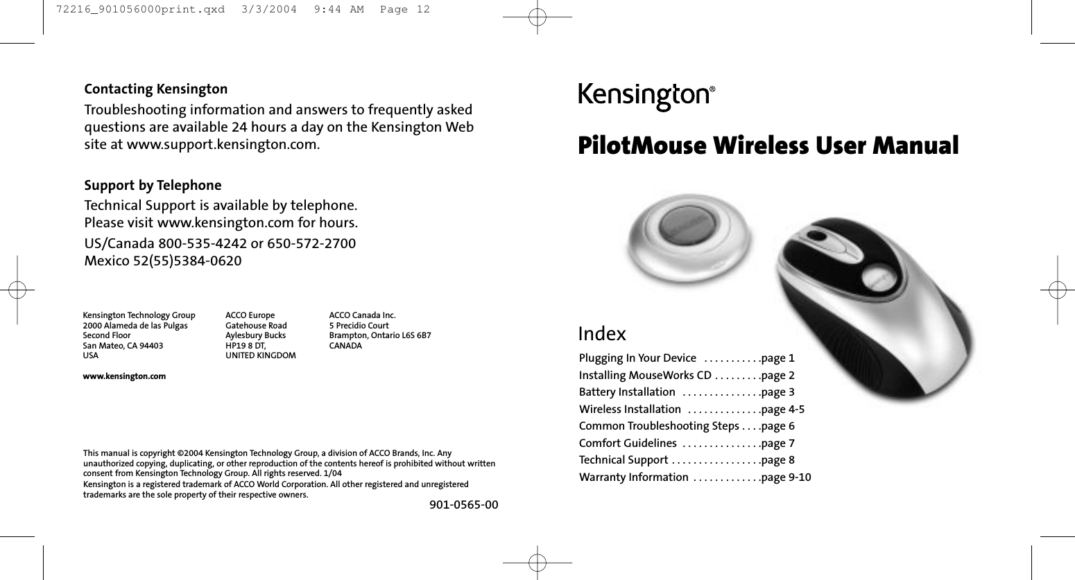 Contacting KensingtonTroubleshooting information and answers to frequently asked questions are available 24 hours a day on the Kensington Website at www.support.kensington.com.Support by TelephoneTechnical Support is available by telephone. Please visit www.kensington.com for hours.US/Canada 800-535-4242 or 650-572-2700Mexico 52(55)5384-0620Kensington Technology Group2000 Alameda de las PulgasSecond FloorSan Mateo, CA 94403USAwww.kensington.comACCO Europe Gatehouse RoadAylesbury BucksHP19 8 DT, UNITED KINGDOMACCO Canada Inc.5 Precidio CourtBrampton, Ontario L6S 6B7 CANADA901-0565-00This manual is copyright ©2004 Kensington Technology Group, a division of ACCO Brands, Inc. Anyunauthorized copying, duplicating, or other reproduction of the contents hereof is prohibited without writtenconsent from Kensington Technology Group. All rights reserved. 1/04Kensington is a registered trademark of ACCO World Corporation. All other registered and unregisteredtrademarks are the sole property of their respective owners.PilotMouse Wireless User ManualIndexPlugging In Your Device  . . . . . . . . . . .page 1Installing MouseWorks CD . . . . . . . . .page 2Battery Installation  . . . . . . . . . . . . . . .page 3Wireless Installation  . . . . . . . . . . . . . .page 4-5Common Troubleshooting Steps . . . .page 6Comfort Guidelines  . . . . . . . . . . . . . . .page 7Technical Support . . . . . . . . . . . . . . . . .page 8Warranty Information  . . . . . . . . . . . . .page 9-10 72216_901056000print.qxd  3/3/2004  9:44 AM  Page 12