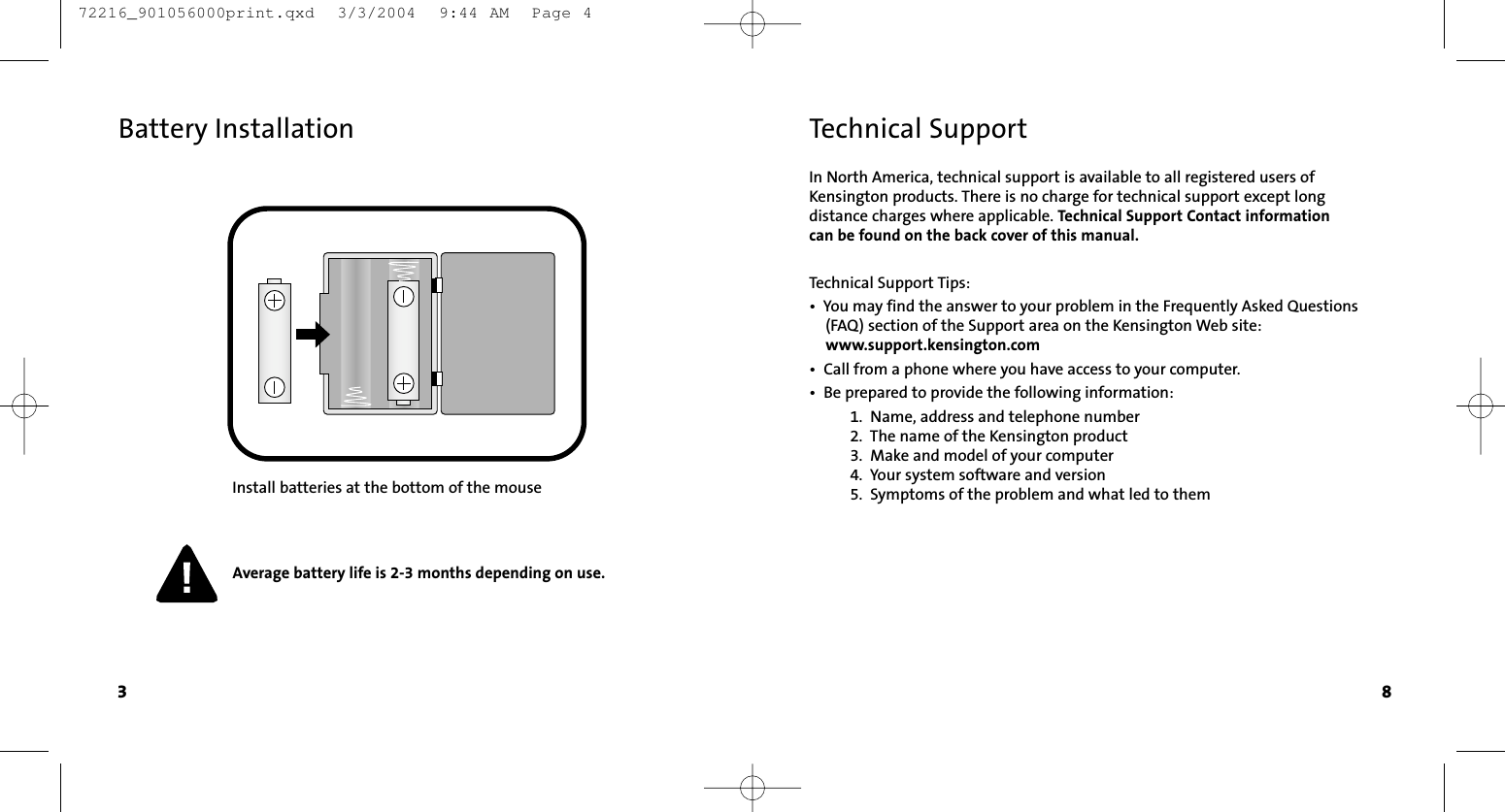 In North America, technical support is available to all registered users ofKensington products. There is no charge for technical support except long distance charges where applicable. Technical Support Contact information can be found on the back cover of this manual.Technical Support Tips:•  You may find the answer to your problem in the Frequently Asked Questions (FAQ) section of the Support area on the Kensington Web site: www.support.kensington.com•  Call from a phone where you have access to your computer.•  Be prepared to provide the following information:1.  Name, address and telephone number2.  The name of the Kensington product3.  Make and model of your computer4.  Your system software and version5.  Symptoms of the problem and what led to themTechnical Support8Battery InstallationInstall batteries at the bottom of the mouseAverage battery life is 2-3 months depending on use.3 72216_901056000print.qxd  3/3/2004  9:44 AM  Page 4