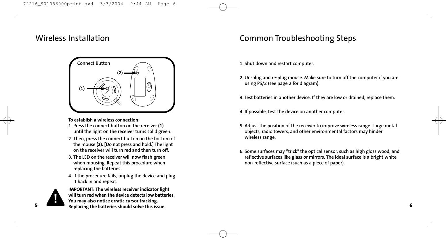 1. Shut down and restart computer.2. Un-plug and re-plug mouse. Make sure to turn off the computer if you areusing PS/2 (see page 2 for diagram).3. Test batteries in another device. If they are low or drained, replace them.4. If possible, test the device on another computer.5. Adjust the position of the receiver to improve wireless range. Large metal objects, radio towers, and other environmental factors may hinder wireless range.6. Some surfaces may “trick” the optical sensor, such as high gloss wood, and reflective surfaces like glass or mirrors. The ideal surface is a bright whitenon-reflective surface (such as a piece of paper).Common Troubleshooting Steps5 6Wireless InstallationTo establish a wireless connection:1. Press the connect button on the receiver (1)until the light on the receiver turns solid green.  2. Then, press the connect button on the bottom ofthe mouse (2). [Do not press and hold.] The lighton the receiver will turn red and then turn off. 3. The LED on the receiver will now flash greenwhen mousing. Repeat this procedure whenreplacing the batteries.4. If the procedure fails, unplug the device and plugit back in and repeat.IMPORTANT: The wireless receiver indicator lightwill turn red when the device detects low batteries.You may also notice erratic cursor tracking.Replacing the batteries should solve this issue.Connect Button(2)(1) 72216_901056000print.qxd  3/3/2004  9:44 AM  Page 6