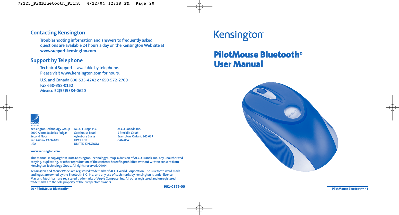 PilotMouse Bluetooth®User ManualPilotMouse Bluetooth®• 1Contacting KensingtonTroubleshooting information and answers to frequently asked questions are available 24 hours a day on the Kensington Web site atwww.support.kensington.com.Support by Telephone Technical Support is available by telephone. Please visit www.kensington.com for hours.U.S. and Canada 800-535-4242 or 650-572-2700Fax 650-358-0152Mexico 52(55)5384-062020 • PilotMouse Bluetooth®This manual is copyright © 2004 Kensington Technology Group, a division of ACCO Brands, Inc. Any unauthorizedcopying, duplicating, or other reproduction of the contents hereof is prohibited without written consent fromKensington Technology Group. All rights reserved. 04/04Kensington and MouseWorks are registered trademarks of ACCO World Corporation. The Bluetooth word markand logos are owned by the Bluetooth SIG, Inc., and any use of such marks by Kensington is under license. Mac and Macintosh are registered trademarks of Apple Computer Inc. All other registered and unregisteredtrademarks are the sole property of their respective owners.901-0579-00Kensington Technology Group2000 Alameda de las PulgasSecond FloorSan Mateo, CA 94403USAwww.kensington.comACCO Europe PLCGatehouse RoadAylesbury BucksHP19 8DTUNITED KINGDOMACCO Canada Inc.5 Precidio CourtBrampton, Ontario L6S 6B7 CANADA72225_PiMBluetooth_Print  4/22/04 12:38 PM  Page 20