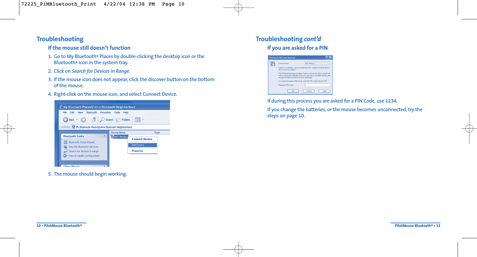 Troubleshooting cont’dIf you are asked for a PINIf during this process you are asked for a PIN Code, use 1234.If you change the batteries, or the mouse becomes unconnected, try the steps on page 10.PilotMouse Bluetooth®• 11TroubleshootingIf the mouse still doesn’t function1. Go to My Bluetooth®Places by double-clicking the desktop icon or the Bluetooth®icon in the system tray.2. Click on Search for Devices in Range.3. If the mouse icon does not appear, click the discover button on the bottom of the mouse.4. Right-click on the mouse icon, and select Connect Device.5. The mouse should begin working.10 • PilotMouse Bluetooth®72225_PiMBluetooth_Print  4/22/04 12:38 PM  Page 10