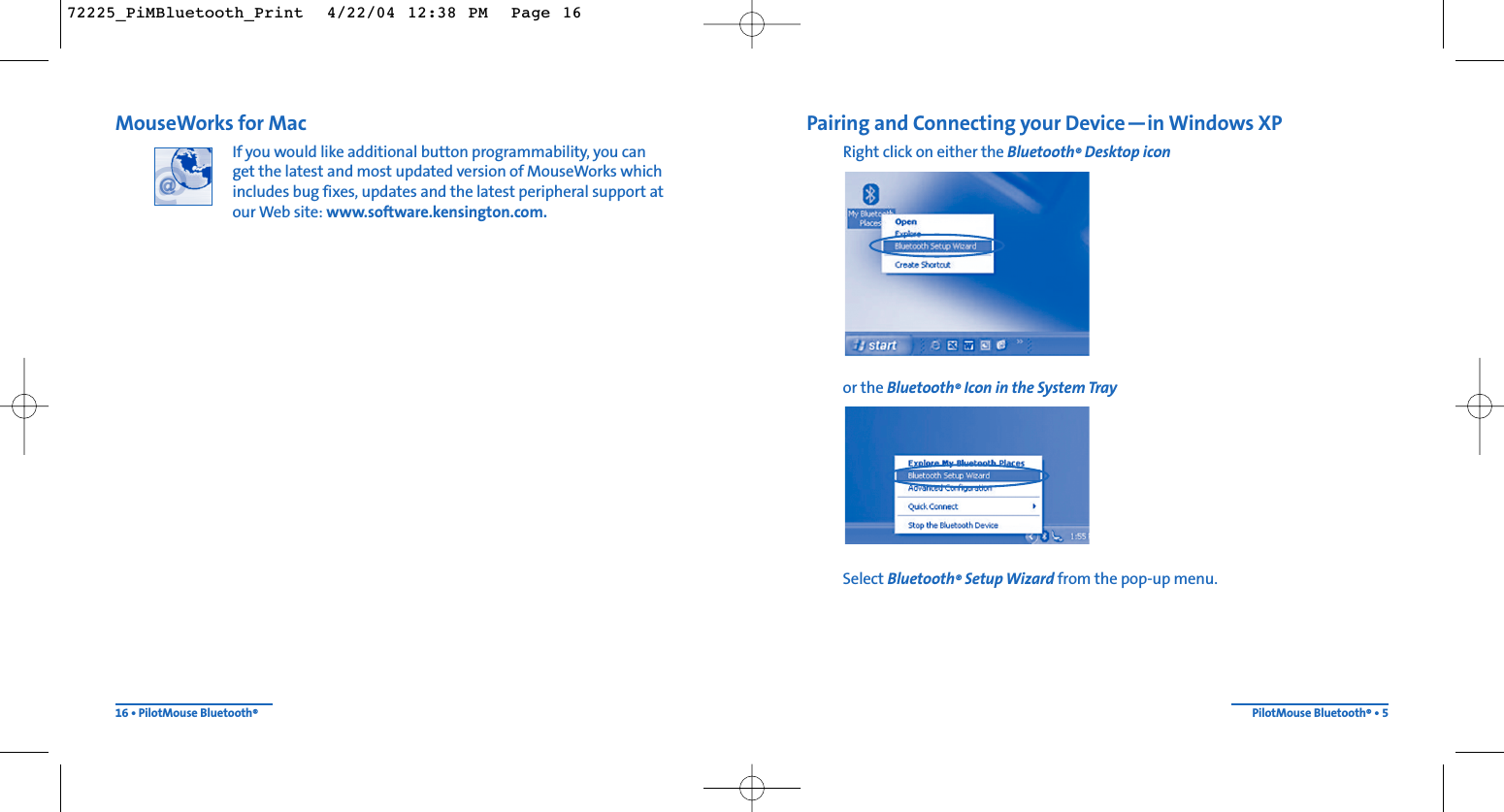 Pairing and Connecting your Device—in Windows XPRight click on either the Bluetooth®Desktop iconor the Bluetooth®Icon in the System TraySelect Bluetooth®Setup Wizard from the pop-up menu.PilotMouse Bluetooth®• 5MouseWorks for MacIf you would like additional button programmability, you can get the latest and most updated version of MouseWorks whichincludes bug fixes, updates and the latest peripheral support atour Web site: www.software.kensington.com.16 • PilotMouse Bluetooth®72225_PiMBluetooth_Print  4/22/04 12:38 PM  Page 16