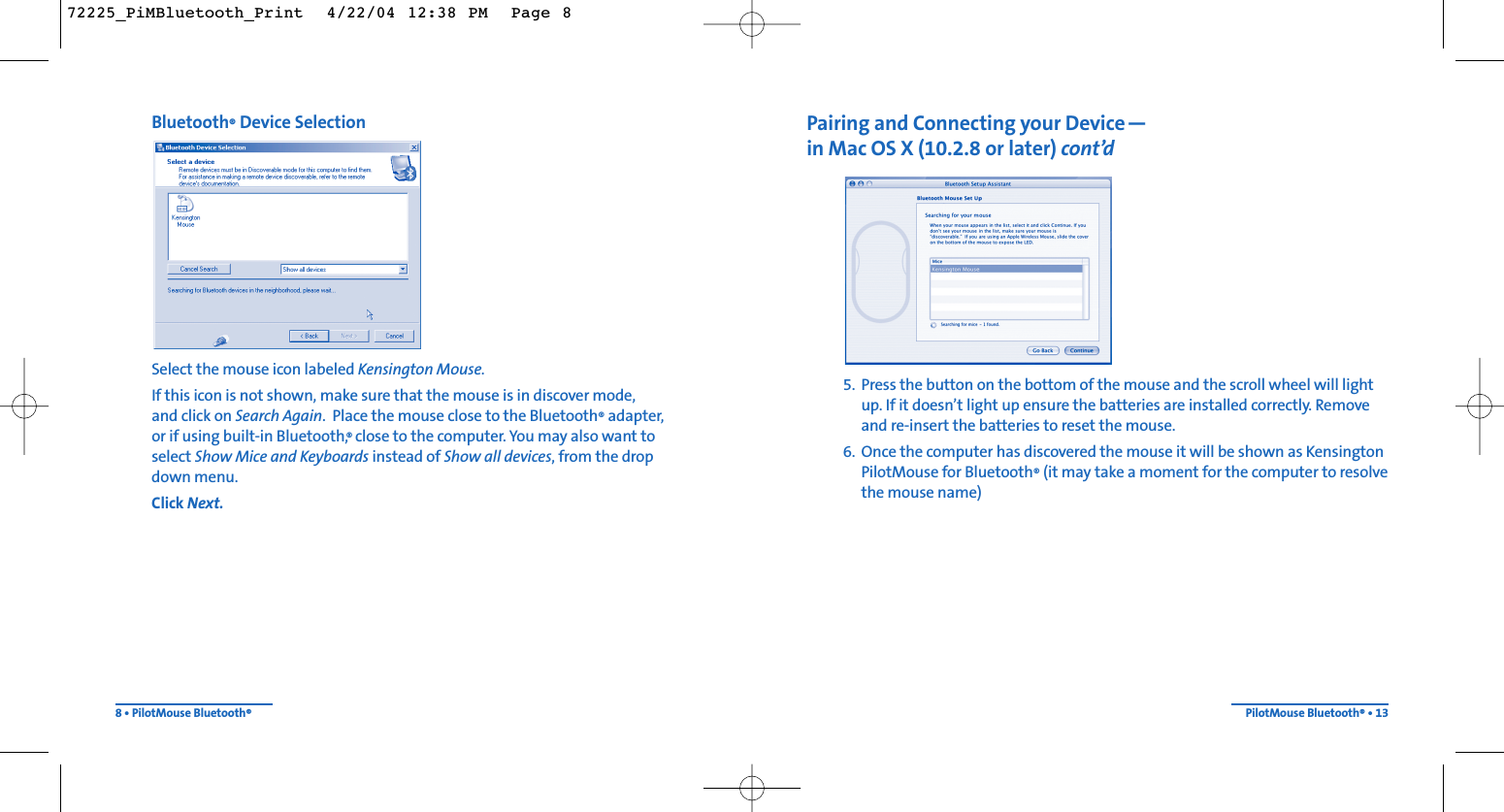 Pairing and Connecting your Device—in Mac OS X (10.2.8 or later) cont’d5. Press the button on the bottom of the mouse and the scroll wheel will lightup. If it doesn’t light up ensure the batteries are installed correctly. Removeand re-insert the batteries to reset the mouse.6. Once the computer has discovered the mouse it will be shown as KensingtonPilotMouse for Bluetooth®(it may take a moment for the computer to resolvethe mouse name)PilotMouse Bluetooth®• 13Bluetooth®Device SelectionSelect the mouse icon labeled Kensington Mouse.If this icon is not shown, make sure that the mouse is in discover mode, and click on Search Again.  Place the mouse close to the Bluetooth®adapter, or if using built-in Bluetooth,® close to the computer. You may also want toselect Show Mice and Keyboards instead of Show all devices, from the drop down menu.Click Next.8 • PilotMouse Bluetooth®72225_PiMBluetooth_Print  4/22/04 12:38 PM  Page 8