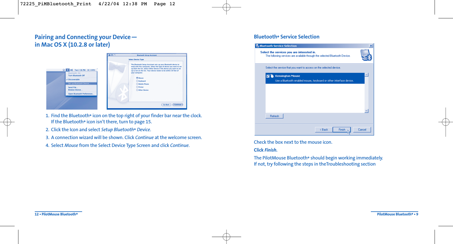 Bluetooth®Service SelectionCheck the box next to the mouse icon.Click Finish.The PilotMouse Bluetooth®should begin working immediately.  If not, try following the steps in theTroubleshooting sectionPilotMouse Bluetooth®• 9Pairing and Connecting your Device—in Mac OS X (10.2.8 or later)1. Find the Bluetooth®icon on the top right of your finder bar near the clock.  If the Bluetooth®icon isn’t there, turn to page 15.2. Click the Icon and select Setup Bluetooth®Device.3. A connection wizard will be shown. Click Continue at the welcome screen.4. Select Mouse from the Select Device Type Screen and click Continue.12 • PilotMouse Bluetooth®72225_PiMBluetooth_Print  4/22/04 12:38 PM  Page 12
