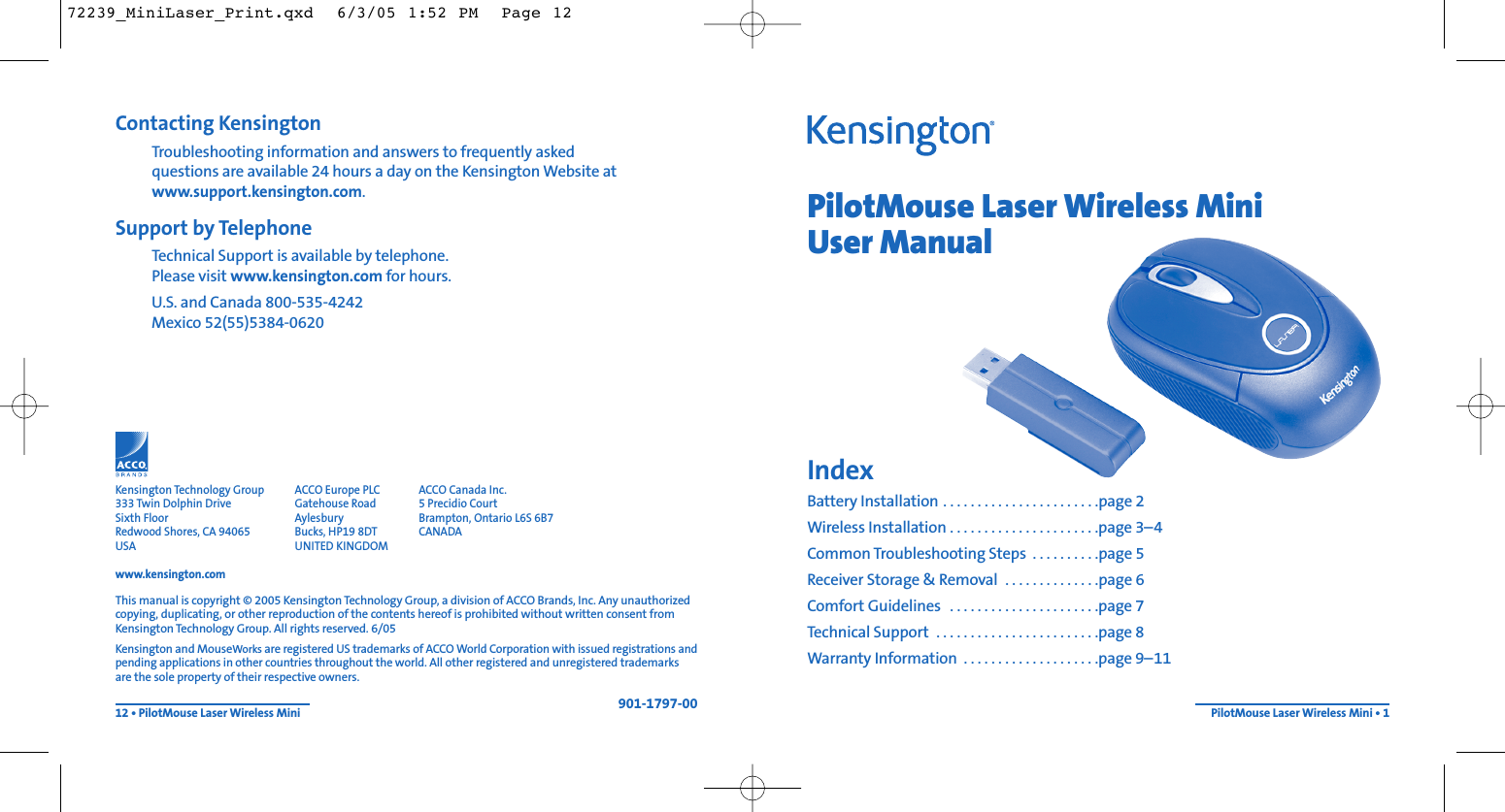 PilotMouse Laser Wireless MiniUser ManualIndexBattery Installation . . . . . . . . . . . . . . . . . . . . . . .page 2Wireless Installation . . . . . . . . . . . . . . . . . . . . . .page 3–4Common Troubleshooting Steps  . . . . . . . . . .page 5Receiver Storage &amp; Removal  . . . . . . . . . . . . . .page 6Comfort Guidelines  . . . . . . . . . . . . . . . . . . . . . .page 7Technical Support  . . . . . . . . . . . . . . . . . . . . . . . .page 8Warranty Information  . . . . . . . . . . . . . . . . . . . .page 9–11PilotMouse Laser Wireless Mini • 1Contacting KensingtonTroubleshooting information and answers to frequently asked questions are available 24 hours a day on the Kensington Website atwww.support.kensington.com.Support by Telephone Technical Support is available by telephone. Please visit www.kensington.com for hours.U.S. and Canada 800-535-4242Mexico 52(55)5384-062012 • PilotMouse Laser Wireless MiniThis manual is copyright © 2005 Kensington Technology Group, a division of ACCO Brands, Inc. Any unauthorizedcopying, duplicating, or other reproduction of the contents hereof is prohibited without written consent fromKensington Technology Group. All rights reserved. 6/05Kensington and MouseWorks areregistered US trademarks of ACCO World Corporation with issued registrations andpending applications in other countries throughout the world. All other registered and unregistered trademarksare the sole property of their respective owners.901-1797-00Kensington Technology Group333 Twin Dolphin DriveSixth FloorRedwood Shores, CA 94065USAwww.kensington.comACCO Europe PLCGatehouse RoadAylesburyBucks, HP19 8DTUNITED KINGDOMACCO Canada Inc.5 Precidio CourtBrampton, Ontario L6S 6B7 CANADA72239_MiniLaser_Print.qxd  6/3/05 1:52 PM  Page 12