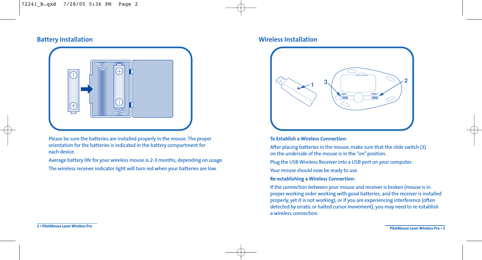 Wireless InstallationTo Establish a Wireless Connection: After placing batteries in the mouse, make sure that the slide switch (3) on the underside of the mouse is in the “on”position.Plug the USB Wireless Receiver into a USB port on your computer.Your mouse should now be ready to use.Re-establishing a Wireless Connection:If the connection between your mouse and receiver is broken (mouse is inproper working order working with good batteries, and the receiver is installedproperly, yet it is not working), or if you are experiencing interference (oftendetected by erratic or halted cursor movement), you may need to re-establish a wireless connection.Battery InstallationPlease be sure the batteries are installed properly in the mouse. The properorientation for the batteries is indicated in the battery compartment for each device.Average battery life for your wireless mouse is 2-3 months, depending on usage.The wireless receiver indicator light will turn red when your batteries are low.2 • PilotMouse Laser Wireless Pro PilotMouse Laser Wireless Pro • 313272241_B.qxd  7/28/05 5:36 PM  Page 2