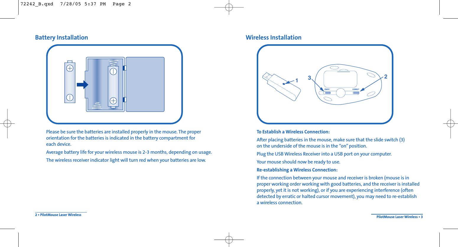 Wireless InstallationTo Establish a Wireless Connection: After placing batteries in the mouse, make sure that the slide switch (3) on the underside of the mouse is in the “on”position.Plug the USB Wireless Receiver into a USB port on your computer.Your mouse should now be ready to use.Re-establishing a Wireless Connection:If the connection between your mouse and receiver is broken (mouse is inproper working order working with good batteries, and the receiver is installedproperly, yet it is not working), or if you are experiencing interference (oftendetected by erratic or halted cursor movement), you may need to re-establish a wireless connection.Battery InstallationPlease be sure the batteries are installed properly in the mouse. The properorientation for the batteries is indicated in the battery compartment for each device.Average battery life for your wireless mouse is 2-3 months, depending on usage.The wireless receiver indicator light will turn red when your batteries are low.2 • PilotMouse Laser Wireless PilotMouse Laser Wireless • 313272242_B.qxd  7/28/05 5:37 PM  Page 2
