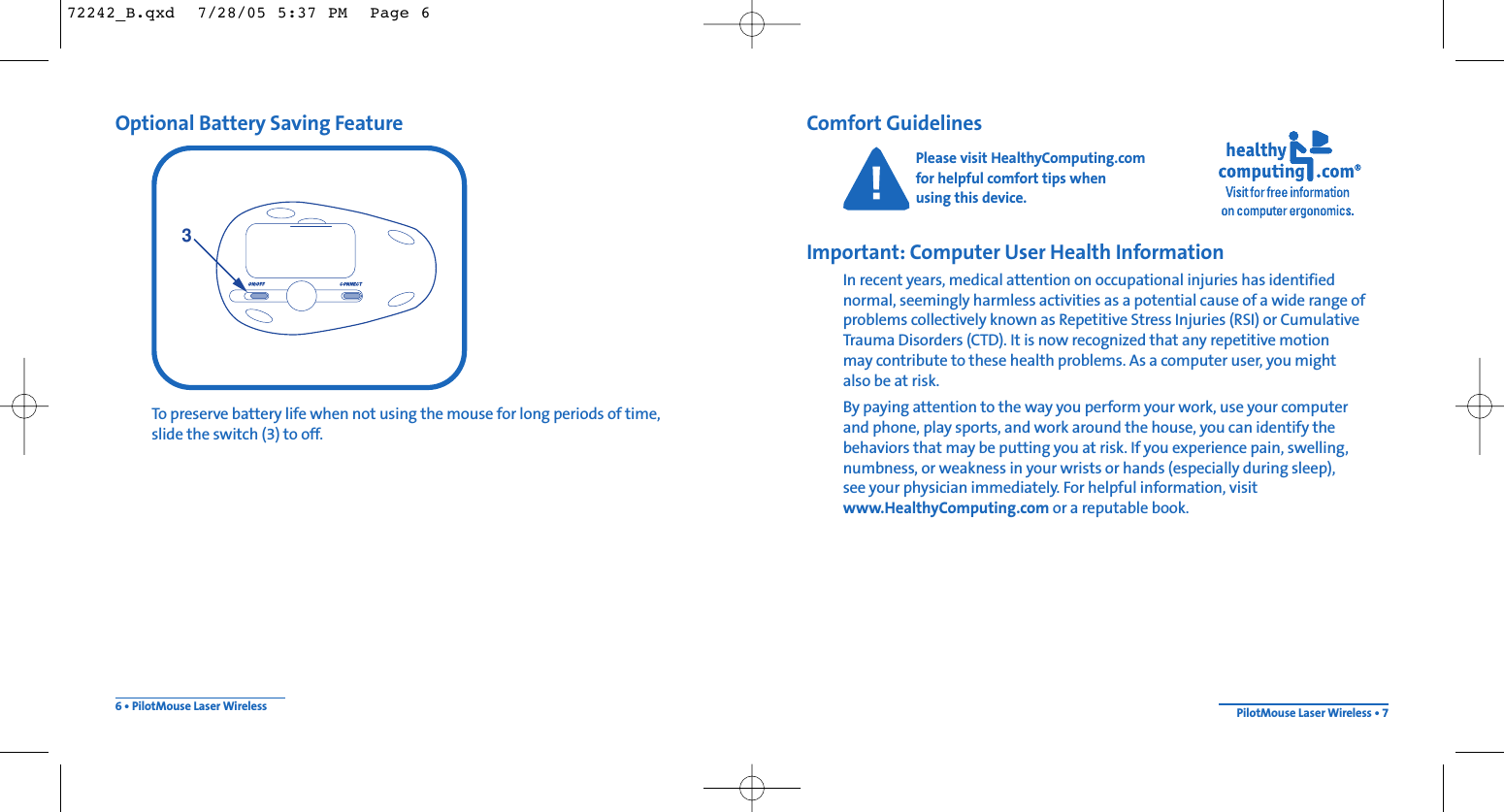 Comfort GuidelinesPlease visit HealthyComputing.com for helpful comfort tips when using this device.Important: Computer User Health InformationIn recent years, medical attention on occupational injuries has identified normal, seemingly harmless activities as a potential cause of a wide range ofproblems collectively known as Repetitive Stress Injuries (RSI) or CumulativeTrauma Disorders (CTD). It is now recognized that any repetitive motion may contribute to these health problems. As a computer user, you mightalso be at risk.By paying attention to the way you perform your work, use your computer and phone, play sports, and work around the house, you can identify the behaviors that may be putting you at risk. If you experience pain, swelling,numbness, or weakness in your wrists or hands (especially during sleep), see your physician immediately. For helpful information, visitwww.HealthyComputing.com or a reputable book.Optional Battery Saving FeatureTo preserve battery life when not using the mouse for long periods of time, slide the switch (3) to off.6 • PilotMouse Laser Wireless PilotMouse Laser Wireless • 7372242_B.qxd  7/28/05 5:37 PM  Page 6