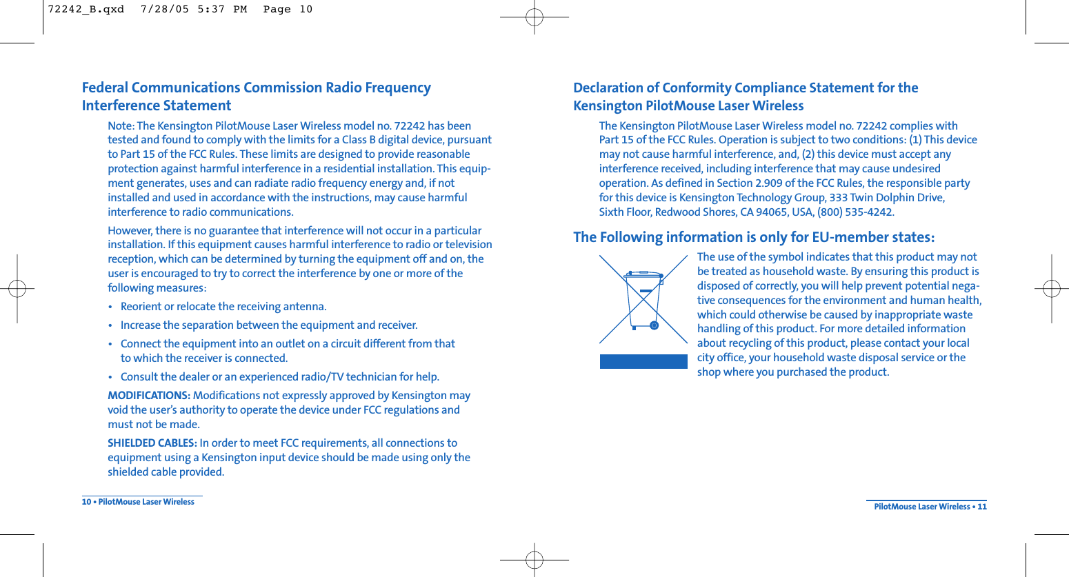 Declaration of Conformity Compliance Statement for the Kensington PilotMouse Laser WirelessThe Kensington PilotMouse Laser Wireless model no. 72242 complies with Part 15 of the FCC Rules. Operation is subject to two conditions: (1) This devicemay not cause harmful interference, and, (2) this device must accept any interference received, including interference that may cause undesired operation. As defined in Section 2.909 of the FCC Rules, the responsible party for this device is Kensington Technology Group, 333 Twin Dolphin Drive, Sixth Floor, Redwood Shores, CA 94065, USA, (800) 535-4242.The Following information is only for EU-member states:The use of the symbol indicates that this product may notbe treated as household waste. By ensuring this product isdisposed of correctly, you will help prevent potential nega-tive consequences for the environment and human health,which could otherwise be caused by inappropriate wastehandling of this product. For more detailed informationabout recycling of this product, please contact your localcity office, your household waste disposal service or theshop where you purchased the product.PilotMouse Laser Wireless • 11Federal Communications Commission Radio Frequency Interference StatementNote: The Kensington PilotMouse Laser Wireless model no. 72242 has beentested and found to comply with the limits for a Class B digital device, pursuantto Part 15 of the FCC Rules. These limits are designed to provide reasonableprotection against harmful interference in a residential installation. This equip-ment generates, uses and can radiate radio frequency energy and, if notinstalled and used in accordance with the instructions, may cause harmfulinterference to radio communications.However, there is no guarantee that interference will not occur in a particularinstallation. If this equipment causes harmful interference to radio or televisionreception, which can be determined by turning the equipment off and on, theuser is encouraged to try to correct the interference by one or more of thefollowing measures:• Reorient or relocate the receiving antenna.• Increase the separation between the equipment and receiver.• Connect the equipment into an outlet on a circuit different from thatto which the receiver is connected.• Consult the dealer or an experienced radio/TV technician for help.MODIFICATIONS: Modifications not expressly approved by Kensington may void the user’s authority to operate the device under FCC regulations and must not be made.SHIELDED CABLES: In order to meet FCC requirements, all connections to equipment using a Kensington input device should be made using only theshielded cable provided.10 • PilotMouse Laser Wireless72242_B.qxd  7/28/05 5:37 PM  Page 10