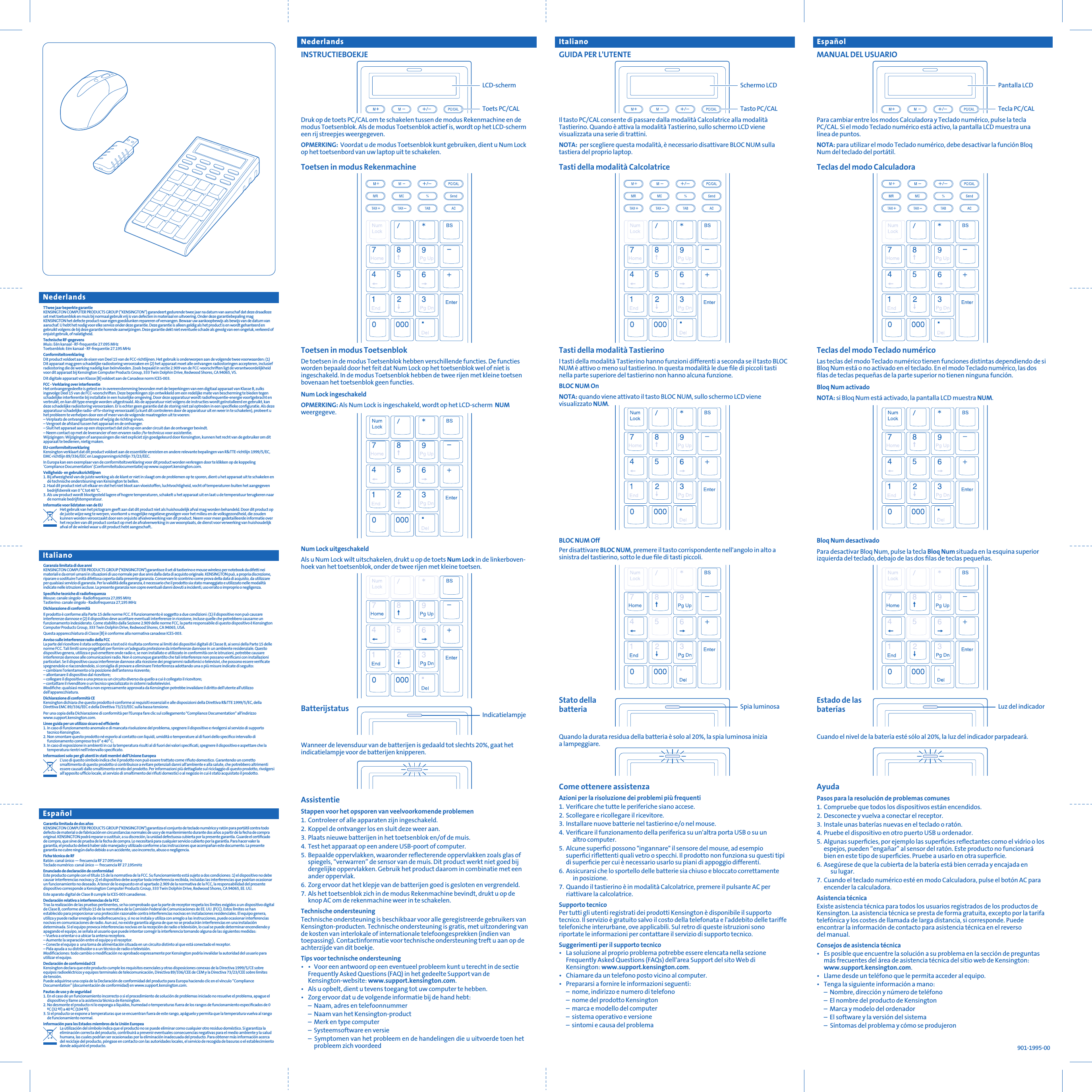 Estado de lasbateríasMANUAL DEL USUARIOPara cambiar entre los modos Calculadora y Teclado numérico, pulse la tecla PC/CAL. Si el modo Teclado numérico está activo, la pantalla LCD muestra una línea de puntos.NOTA: para utilizar el modo Teclado numérico, debe desactivar la función Bloq Num del teclado del portátil.Teclas del modo CalculadoraGUIDA PER L&apos;UTENTEIl tasto PC/CAL consente di passare dalla modalità Calcolatrice alla modalità Tastierino. Quando è attiva la modalità Tastierino, sullo schermo LCD viene visualizzata una serie di trattini.NOTA:  per scegliere questa modalità, è necessario disattivare BLOC NUM sulla tastiera del proprio laptop.Tasti della modalità CalcolatriceNederlands Italiano EspañolToets PC/CALLCD-schermINSTRUCTIEBOEKJEDruk op de toets PC/CAL om te schakelen tussen de modus Rekenmachine en de modus Toetsenblok. Als de modus Toetsenblok actief is, wordt op het LCD-scherm een rij streepjes weergegeven.OPMERKING:  Voordat u de modus Toetsenblok kunt gebruiken, dient u Num Lock op het toetsenbord van uw laptop uit te schakelen.Toetsen in modus RekenmachineTasto PC/CALSchermo LCDTecla PC/CALPantalla LCDBatterijstatus IndicatielampjeToetsen in modus Toetsenblok  De toetsen in de modus Toetsenblok hebben verschillende functies. De functies worden bepaald door het feit dat Num Lock op het toetsenblok wel of niet is ingeschakeld. In de modus Toetsenblok hebben de twee rijen met kleine toetsen bovenaan het toetsenblok geen functies.Num Lock ingeschakeldOPMERKING: Als Num Lock is ingeschakeld, wordt op het LCD-scherm  NUM weergegeve.Num Lock uitgeschakeldAls u Num Lock wilt uitschakelen, drukt u op de toets Num Lock in de linkerboven-hoek van het toetsenblok, onder de twee rijen met kleine toetsen.AssistentieStappen voor het opsporen van veelvoorkomende problemen  1. Controleer of alle apparaten zijn ingeschakeld.2. Koppel de ontvanger los en sluit deze weer aan.3. Plaats nieuwe batterijen in het toetsenblok en/of de muis.4. Test het apparaat op een andere USB-poort of computer.5. Bepaalde oppervlakken, waaronder reﬂecterende oppervlakken zoals glas of spiegels, “verwarren” de sensor van de muis. Dit product werkt niet goed bij dergelijke oppervlakken. Gebruik het product daarom in combinatie met een ander oppervlak.6. Zorg ervoor dat het klepje van de batterijen goed is gesloten en vergrendeld.7. Als het toetsenblok zich in de modus Rekenmachine bevindt, drukt u op de knop AC om de rekenmachine weer in te schakelen.Technische ondersteuning  Technische ondersteuning is beschikbaar voor alle geregistreerde gebruikers van Kensington-producten. Technische ondersteuning is gratis, met uitzondering van de kosten van interlokale of internationale telefoongesprekken (indien van toepassing). Contactinformatie voor technische ondersteuning treft u aan op de achterzijde van dit boekje.Tips voor technische ondersteuning  •  •  Voor een antwoord op een eventueel probleem kunt u terecht in de sectie Frequently Asked Questions (FAQ) in het gedeelte Support van de Kensington-website: www.support.kensington.com.•  Als u opbelt, dient u tevens toegang tot uw computer te hebben.•  Zorg ervoor dat u de volgende informatie bij de hand hebt:  –  Naam, adres en telefoonnummer  –  Naam van het Kensington-product  –  Merk en type computer – Systeemsoftware en versie  –  Symptomen van het probleem en de handelingen die u uitvoerde toen het    probleem zich voordeedWanneer de levensduur van de batterijen is gedaald tot slechts 20%, gaat het indicatielampje voor de batterijen knipperen. Stato dellabatteria Spia luminosaTasti della modalità TastierinoI tasti della modalità Tastierino hanno funzioni differenti a seconda se il tasto BLOC NUM è attivo o meno sul tastierino. In questa modalità le due ﬁle di piccoli tasti nella parte superiore del tastierino non hanno alcuna funzione.BLOC NUM OnNOTA: quando viene attivato il tasto BLOC NUM, sullo schermo LCD viene visualizzato NUM.BLOC NUM OffPer disattivare BLOC NUM, premere il tasto corrispondente nell&apos;angolo in alto a sinistra del tastierino, sotto le due ﬁle di tasti piccoli.Come ottenere assistenzaAzioni per la risoluzione dei problemi più frequenti1. Veriﬁcare che tutte le periferiche siano accese.2. Scollegare e ricollegare il ricevitore.3. Installare nuove batterie nel tastierino e/o nel mouse.4. Veriﬁcare il funzionamento della periferica su un&apos;altra porta USB o su un  altro computer.5. Alcune superﬁci possono &quot;ingannare&quot; il sensore del mouse, ad esempio superﬁci riﬂettenti quali vetro o specchi. Il prodotto non funziona su questi tipi di superﬁcie per cui è necessario usarlo su piani di appoggio differenti.6. Assicurarsi che lo sportello delle batterie sia chiuso e bloccato correttamente  in posizione.7. Quando il tastierino è in modalità Calcolatrice, premere il pulsante AC per riattivare la calcolatrice.Supporto tecnico Per tutti gli utenti registrati dei prodotti Kensington è disponibile il supporto tecnico. Il servizio è gratuito salvo il costo della telefonata e l&apos;addebito delle tariffe telefoniche interurbane, ove applicabili. Sul retro di queste istruzioni sono riportate le informazioni per contattare il servizio di supporto tecnico.Suggerimenti per il supporto tecnico•  La soluzione al proprio problema potrebbe essere elencata nella sezione Frequently Asked Questions (FAQs) dell&apos;area Support del sito Web di Kensington: www.support.kensington.com.•  Chiamare da un telefono posto vicino al computer.•  Prepararsi a fornire le informazioni seguenti:   –  nome, indirizzo e numero di telefono   –  nome del prodotto Kensington   –  marca e modello del computer   –  sistema operativo e versione   –  sintomi e causa del problema Quando la durata residua della batteria è solo al 20%, la spia luminosa inizia a lampeggiare. Luz del indicadorTeclas del modo Teclado numérico  Las teclas del modo Teclado numérico tienen funciones distintas dependiendo de si Bloq Num está o no activado en el teclado. En el modo Teclado numérico, las dos ﬁlas de teclas pequeñas de la parte superior no tienen ninguna función.Bloq Num activadoNOTA: si Bloq Num está activado, la pantalla LCD muestra NUM.Bloq Num desactivadoPara desactivar Bloq Num, pulse la tecla Bloq Num situada en la esquina superior izquierda del teclado, debajo de las dos ﬁlas de teclas pequeñas.AyudaPasos para la resolución de problemas comunes  1. Compruebe que todos los dispositivos están encendidos.2. Desconecte y vuelva a conectar el receptor.3. Instale unas baterías nuevas en el teclado o ratón.4. Pruebe el dispositivo en otro puerto USB u ordenador.5. Algunas superﬁcies, por ejemplo las superﬁcies reﬂectantes como el vidrio o los espejos, pueden “engañar” al sensor del ratón. Este producto no funcionará bien en este tipo de superﬁcies. Pruebe a usarlo en otra superﬁcie.6. Asegúrese de que la cubierta de la batería está bien cerrada y encajada en  su lugar.7. Cuando el teclado numérico esté en modo Calculadora, pulse el botón AC para encender la calculadora.Asistencia técnica  Existe asistencia técnica para todos los usuarios registrados de los productos de Kensington. La asistencia técnica se presta de forma gratuita, excepto por la tarifa telefónica y los costes de llamada de larga distancia, si corresponde. Puede encontrar la información de contacto para asistencia técnica en el reverso del manual.Consejos de asistencia técnica  •  Es posible que encuentre la solución a su problema en la sección de preguntas más frecuentes del área de asistencia técnica del sitio web de Kensington: www.support.kensington.com.•  Llame desde un teléfono que le permita acceder al equipo.•  Tenga la siguiente información a mano:  –  Nombre, dirección y número de teléfono  –  El nombre del producto de Kensington  –  Marca y modelo del ordenador  –  El software y la versión del sistema  –  Síntomas del problema y cómo se produjeronCuando el nivel de la batería esté sólo al 20%, la luz del indicador parpadeará.  901-1995-00TTwee jaar beperkte garantie  KENSINGTON COMPUTER PRODUCTS GROUP (“KENSINGTON”) garandeert gedurende twee jaar na datum van aanschaf dat deze draadloze set met toetsenblok en muis bij normaal gebruik vrij is van defecten in materiaal en uitvoering. Onder deze garantiebepaling mag KENSINGTON het defecte product naar eigen goeddunken repareren of vervangen. Bewaar uw aankoopbewijs als bewijs van de datum van aanschaf. U hebt het nodig voor elke service onder deze garantie. Deze garantie is alleen geldig als het product is en wordt gehanteerd en gebruikt volgens de bij deze garantie horende aanwijzingen. Deze garantie dekt niet eventuele schade als gevolg van een ongeluk, verkeerd of onjuist gebruik, of nalatigheid.Technische RF-gegevensMuis: Eén kanaal - RF-frequentie 27.095 MHzToetsenblok: Eén kanaal - RF-frequentie 27.195 MHzConformiteitsverklaringDit product voldoet aan de eisen van Deel 15 van de FCC-richtlijnen. Het gebruik is onderworpen aan de volgende twee voorwaarden: (1) Dit apparaat mag geen schadelijke radiostoring veroorzaken en (2) het apparaat moet alle ontvangen radiostoringen accepteren, inclusief radiostoring die de werking nadelig kan beïnvloeden. Zoals bepaald in sectie 2.909 van de FCC-voorschriften ligt de verantwoordelijkheid voor dit apparaat bij Kensington Computer Products Group, 333 Twin Dolphin Drive, Redwood Shores, CA 94065, VS.Dit digitale apparaat van Klasse [B] voldoet aan de Canadese norm ICES-003.FCC - Verklaring over interferentie  Het ontvangergedeelte is getest en in overeenstemming bevonden met de beperkingen van een digitaal apparaat van Klasse B, zulks ingevolge Deel 15 van de FCC-voorschriften. Deze beperkingen zijn ontwikkeld om een redelijke mate van bescherming te bieden tegen schadelijke interferentie bij installatie in een huiselijke omgeving. Door deze apparatuur wordt radiofrequentie-energie voortgebracht en verbruikt, en kan dit type energie worden uitgestraald. Als de apparatuur niet volgens de instructies wordt geïnstalleerd en gebruikt, kan deze schadelijke radiostoring veroorzaken. Er is echter geen garantie dat de storing niet zal optreden in een speciﬁeke conﬁguratie. Als deze apparatuur schadelijke radio- of tv-storing veroorzaakt (u kunt dit controleren door de apparatuur uit en weer in te schakelen), probeert u het probleem te verhelpen door een of meer van de volgende maatregelen uit te voeren:– Verplaats de ontvangstantenne of wijzig de richting ervan.         – Vergroot de afstand tussen het apparaat en de ontvanger.   – Sluit het apparaat aan op een stopcontact dat zich op een ander circuit dan de ontvanger bevindt. – Neem contact op met de leverancier of een ervaren radio-/tv-technicus voor assistentie. Wijzigingen: Wijzigingen of aanpassingen die niet expliciet zijn goedgekeurd door Kensington, kunnen het recht van de gebruiker om dit apparaat te bedienen, nietig maken.EU-conformiteitsverklaringKensington verklaart dat dit product voldoet aan de essentiële vereisten en andere relevante bepalingen van R&amp;TTE-richtlijn 1999/5/EC, EMC-richtlijn 89/336/EEC en Laagspanningsrichtlijn 73/23/EEC.In Europa kan een exemplaar van de conformiteitsverklaring voor dit product worden verkregen door te klikken op de koppeling ‘Compliance Documentation’ (Conformiteitsdocumentatie) op www.support.kensington.com.Veiligheids- en gebruiksrichtlijnen1. Bij afwezigheid van de juiste werking als de klant er niet in slaagt om de problemen op te sporen, dient u het apparaat uit te schakelen en de technische ondersteuning van Kensington te bellen.2. Haal dit product niet uit elkaar en stel het niet bloot aan vloeistoffen, luchtvochtigheid, vocht of temperaturen buiten het aangegeven bedrijfsbereik van 0 °C tot 40 °C.3. Als uw product wordt blootgesteld lagere of hogere temperaturen, schakelt u het apparaat uit en laat u de temperatuur terugkeren naar de normale bedrijfstemperatuur.Informatie voor lidstaten van de EUHet gebruik van het pictogram geeft aan dat dit product niet als huishoudelijk afval mag worden behandeld. Door dit product op de juiste wijze weg te werpen, voorkomt u mogelijke negatieve gevolgen voor het milieu en de volksgezondheid, die zouden kunnen worden veroorzaakt door een onjuiste afvalverwerking van dit product. Neem voor meer gedetailleerde informatie over het recyclen van dit product contact op met de afvalverwerking in uw woonplaats, de dienst voor verwerking van huishoudelijk afval of de winkel waar u dit product hebt aangeschaft..Garanzia limitata di due anni KENSINGTON COMPUTER PRODUCTS GROUP (&quot;KENSINGTON&quot;) garantisce il set di tastierino e mouse wireless per notebook da difetti nei materiali e da errori umani in situazioni di uso normale per due anni dalla data di acquisto originale. KENSINGTON può, a propria discrezione, riparare o sostituire l&apos;unità difettosa coperta dalla presente garanzia. Conservare lo scontrino come prova della data di acquisto, da utilizzare per qualsiasi servizio di garanzia. Per la validità della garanzia, è necessario che il prodotto sia stato maneggiato e utilizzato nelle modalità indicate nelle istruzioni accluse. La presente garanzia non copre eventuali danni dovuti a incidenti, uso errato o improprio o negligenza.Speciﬁche tecniche di radiofrequenzaMouse: canale singolo - Radiofrequenza 27,095 MHzTastierino: canale singolo - Radiofrequenza 27,195 MHzDichiarazione di conformitàIl prodotto è conforme alla Parte 15 delle norme FCC. Il funzionamento è soggetto a due condizioni: (1) il dispositivo non può causare interferenze dannose e (2) il dispositivo deve accettare eventuali interferenze in ricezione, incluse quelle che potrebbero causarne un funzionamento indesiderato. Come stabilito dalla Sezione 2.909 delle norme FCC, la parte responsabile di questo dispositivo è Kensington Computer Products Group, 333 Twin Dolphin Drive, Redwood Shores, CA 94065, USA.Questa apparecchiatura di Classe [B] è conforme alla normativa canadese ICES-003.Avviso sulle interferenze radio della FCC La parte del ricevitore è stata sottoposta a test ed è risultata conforme ai limiti dei dispositivi digitali di Classe B, ai sensi della Parte 15 delle norme FCC. Tali limiti sono progettati per fornire un&apos;adeguata protezione da interferenze dannose in un ambiente residenziale. Questo dispositivo genera, utilizza e può emettere onde radio e, se non installato e utilizzato in conformità con le istruzioni, potrebbe causare interferenze dannose alle comunicazioni radio. Non è comunque garantito che tali interferenze non possano veriﬁcarsi con installazioni particolari. Se il dispositivo causa interferenze dannose alla ricezione dei programmi radiofonici o televisivi, che possono essere veriﬁcate spegnendolo e riaccendendolo, si consiglia di provare a eliminare l&apos;interferenza adottando una o più misure indicate di seguito:– cambiare l&apos;orientamento o la posizione dell&apos;antenna ricevente;– allontanare il dispositivo dal ricevitore;– collegare il dispositivo a una presa su un circuito diverso da quello a cui è collegato il ricevitore;– contattare il rivenditore o un tecnico specializzato in sistemi radiotelevisivi.Modiﬁche: qualsiasi modiﬁca non espressamente approvata da Kensington potrebbe invalidare il diritto dell&apos;utente all&apos;utilizzo dell&apos;apparecchiatura.Dichiarazione di conformità CEKensington dichiara che questo prodotto è conforme ai requisiti essenziali e alle disposizioni della Direttiva R&amp;TTE 1999/5/EC, della Direttiva EMC 89/336/EEC e della Direttiva 73/23/EEC sulla bassa tensione.Per una copia della Dichiarazione di conformità per l&apos;Europa fare clic sul collegamento &quot;Compliance Documentation&quot; all&apos;indirizzo www.support.kensington.com.Linee guida per un utilizzo sicuro ed efﬁciente1. In caso di funzionamento anomalo e di mancata risoluzione del problema, spegnere il dispositivo e rivolgersi al servizio di supporto tecnico Kensington.2. Non smontare questo prodotto né esporlo al contatto con liquidi, umidità o temperature al di fuori dello speciﬁco intervallo di funzionamento compreso tra 0° e 40° C.3. In caso di esposizione in ambienti in cui la temperatura risulti al di fuori dei valori speciﬁcati, spegnere il dispositivo e aspettare che la temperatura rientri nell&apos;intervallo speciﬁcato.Informazioni solo per gli utenti in stati membri dell&apos;Unione EuropeaL&apos;uso di questo simbolo indica che il prodotto non può essere trattato come riﬁuto domestico. Garantendo un corretto smaltimento di questo prodotto si contribuisce a evitare potenziali danni all&apos;ambiente e alla salute, che potrebbero altrimenti essere causati dallo smaltimento errato del prodotto. Per informazioni più dettagliate sul riciclaggio di questo prodotto, rivolgersi all&apos;apposito ufﬁcio locale, al servizio di smaltimento dei riﬁuti domestici o al negozio in cui è stato acquistato il prodotto.Garantía limitada de dos años  KENSINGTON COMPUTER PRODUCTS GROUP (&quot;KENSINGTON&quot;) garantiza el conjunto de teclado numérico y ratón para portátil contra todo defecto de material o de fabricación en circunstancias normales de uso y de mantenimiento durante dos años a partir de la fecha de compra original. KENSINGTON podrá reparar o sustituir, a su discreción, la unidad defectuosa cubierta por la presente garantía. Guarde el certiﬁcado de compra, que sirve de prueba de la fecha de compra. Lo necesitará para cualquier servicio cubierto por la garantía. Para hacer valer la garantía, el producto deberá haber sido manejado y utilizado conforme a las instrucciones que acompañan este documento. La presente garantía no cubre ningún daño debido a un accidente, uso incorrecto, abuso o negligencia.Ficha técnica de RFRatón: canal único — frecuencia RF 27.095mHzTeclado numérico: canal único — frecuencia RF 27.195mHzEnunciado de declaración de conformidadEste producto cumple con el título 15 de la normativa de la FCC. Su funcionamiento está sujeto a dos condiciones: 1) el dispositivo no debe causar interferencias nocivas y 2) el dispositivo debe aceptar toda interferencia recibida, incluidas las interferencias que podrían ocasionar un funcionamiento no deseado. A tenor de lo expuesto en el apartado 2.909 de la normativa de la FCC, la responsabilidad del presente dispositivo corresponde a Kensington Computer Products Group, 333 Twin Dolphin Drive, Redwood Shores, CA 94065, EE. UU.Este aparato digital de Clase B cumple la ICES-003 canadiense.Declaración relativa a interferencias de la FCC  Tras la realización de las pruebas pertinentes, se ha comprobado que la parte de receptor respeta los límites exigidos a un dispositivo digital de Clase B, conforme al título 15 de la normativa de la Comisión Federal de Comunicaciones de EE. UU. (FCC). Estos límites se han establecido para proporcionar una protección razonable contra interferencias nocivas en instalaciones residenciales. El equipo genera, utiliza y puede radiar energía de radiofrecuencia y, si no se instala y utiliza con arreglo a las instrucciones, puede ocasionar interferencias nocivas en comunicaciones de radio. Aun así, no existe garantía alguna de que no se producirán interferencias en una instalación determinada. Si el equipo provoca interferencias nocivas en la recepción de radio o televisión, lo cual se puede determinar encendiendo y apagando el equipo, se señala al usuario que puede intentar corregir la interferencia tomando alguna de las siguientes medidas:– Vuelva a orientar o a ubicar la antena receptora.         – Aumente la separación entre el equipo y el receptor.   – Conecte el equipo a  una toma de alimentación situada en un circuito distinto al que está conectado el receptor. – Pida ayuda a su distribuidor o a un técnico de radio o televisión. Modiﬁcaciones: todo cambio o modiﬁcación no aprobado expresamente por Kensington podría invalidar la autoridad del usuario para utilizar el equipo.Declaración de conformidad CEKensington declara que este producto cumple los requisitos esenciales y otras disposiciones conexas de la Directiva 1999/5/CE sobre equipos radioeléctricos y equipos terminales de telecomunicación, Directiva 89/336/CEE de CEM y la Directiva 73/23/CEE sobre límites de tensión.Puede adquirirse una copia de la Declaración de conformidad del producto para Europa haciendo clic en el vínculo “Compliance Documentation” (documentación de conformidad) en www.support.kensington.com.Pautas de uso y de seguridad1. En el caso de un funcionamiento incorrecto o si el procedimiento de solución de problemas iniciado no resuelve el problema, apague el dispositivo y llame a la asistencia técnica de Kensington.2. No desmonte el producto ni lo exponga a líquidos, humedad o temperaturas fuera de los rangos de funcionamiento especiﬁcados de 0 ºC (32 ºF) a 40 ºC (104 ºF).3. Si el producto se expone a temperaturas que se encuentran fuera de este rango, apáguelo y permita que la temperatura vuelva al rango de funcionamiento normal.Información para los Estados miembros de la Unión EuropeaLa utilización del símbolo indica que el producto no se puede eliminar como cualquier otro residuo doméstico. Si garantiza la eliminación correcta del producto, contribuirá a prevenir eventuales consecuencias negativas para el medio ambiente y la salud humana, las cuales podrían ser ocasionadas por la eliminación inadecuada del producto. Para obtener más información acerca del reciclaje del producto, póngase en contacto con las autoridades locales, el servicio de recogida de basuras o el establecimiento donde adquirió el producto.NederlandsItalianoEspañol