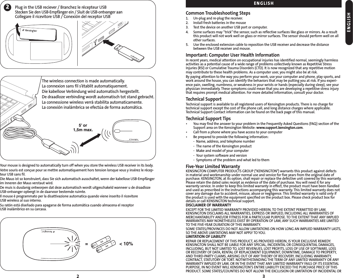 Common Troubleshooting Steps1. Un-plug and re-plug the receiver.2. Install fresh batteries in the mouse3. Test the device on another USB port or computer.4. Some surfaces may “trick” the sensor, such as reflective surfaces like glass or mirrors. As a resultthis product will not work well on glass or mirror surfaces. The sensor should perform well on allother surfaces.5. Use the enclosed extension cable to reposition the USB receiver and decrease the distancebetween the USB receiver and mouse.Important: Computer User Health InformationIn recent years, medical attention on occupational injuries has identified normal, seemingly harmlessactivities as a potential cause of a wide range of problems collectively known as Repetitive StressInjuries (RSI) or Cumulative Trauma Disorders (CTD). It is now recognized that any repetitive motionmay contribute to these health problems. As a computer user, you might also be at risk.By paying attention to the way you perform your work, use your computer and phone, play sports, andwork around the house, you can identify the behaviors that may be putting you at risk. If you experi-ence pain, swelling, numbness, or weakness in your wrists or hands (especially during sleep), see yourphysician immediately. These symptoms could mean that you are developing a repetitive stress injurythat requires prompt medical attention. For more detailed information, consult your doctor.Technical SupportTechnical support is available to all registered users of Kensington products. There is no charge fortechnical support except the cost of the phone call, and long distance charges where applicable.Technical Support Contact information can be found on the back page of this manual.Technical Support Tips• You may find the answer to your problem in the Frequently Asked Questions (FAQ) section of theSupport area on the Kensington Website: www.support.kensington.com.• Call from a phone where you have access to your computer• Be prepared to provide the following information:- Name, address, and telephone number- The name of the Kensington product- Make and model of your computer- Your system software and version- Symptoms of the problem and what led to themFive-Year Limited WarrantyKENSINGTON COMPUTER PRODUCTS GROUP (&quot;KENSINGTON&quot;) warrants this product against defects in material and workmanship under normal use and service for five years from the original date ofpurchase. KENSINGTON, at its option, shall repair or replace the defective unit covered by this warranty.Please retain the dated sales receipt as evidence of the date of purchase. You will need it for anywarranty service. In order to keep this limited warranty in effect, the product must have been handledand used as prescribed in the instructions accompanying this warranty. This limited warranty does notcover any damage due to accident, misuse, abuse or negligence. This limited warranty is valid only ifthe product is used with the equipment specified on the product box. Please check product box fordetails or call KENSINGTON technical support.DISCLAIMER OF WARRANTYEXCEPT FOR THE LIMITED WARRANTY PROVIDED HEREIN, TO THE EXTENT PERMITTED BY LAW,KENSINGTON DISCLAIMS ALL WARRANTIES, EXPRESS OR IMPLIED, INCLUDING ALL WARRANTIES OFMERCHANTABILITY AND/OR FITNESS FOR A PARTICULAR PURPOSE. TO THE EXTENT THAT ANY IMPLIEDWARRANTIES MAY NONETHELESS EXIST BY OPERATION OF LAW, ANY SUCH WARRANTIES ARE LIMITEDTO THE FIVE-YEAR DURATION OF THIS WARRANTY.SOME STATES/PROVINCES DO NOT ALLOW LIMITATIONS ON HOW LONG AN IMPLIED WARRANTY LASTS,SO THE ABOVE LIMITATIONS MAY NOT APPLY TO YOU.LIMITATION OF LIABILITYREPAIR OR REPLACEMENT OF THIS PRODUCT, AS PROVIDED HEREIN, IS YOUR EXCLUSIVE REMEDY. KENSINGTON SHALL NOT BE LIABLE FOR ANY SPECIAL, INCIDENTAL OR CONSEQUENTIAL DAMAGES,INCLUDING, BUT NOT LIMITED TO, LOST REVENUES, LOST PROFITS, LOSS OF USE OF SOFTWARE, LOSS OR RECOVERY OF DATA, RENTAL OF REPLACEMENT EQUIPMENT, DOWNTIME, DAMAGE TO PROPERTY,AND THIRD-PARTY CLAIMS, ARISING OUT OF ANY THEORY OF RECOVERY, INCLUDING WARRANTY, CONTRACT, STATUTORY OR TORT. NOTWITHSTANDING THE TERM OF ANY LIMITED WARRANTY OR ANYWARRANTY IMPLIED BY LAW, OR IN THE EVENT THAT ANY LIMITED WARRANTY FAILS OF ITS ESSENTIALPURPOSE, IN NO EVENT WILL KENSINGTON’S ENTIRE LIABILITY EXCEED THE PURCHASE PRICE OF THISPRODUCT. SOME STATES/COUNTIES DO NOT ALLOW THE EXCLUSION OR LIMITATION OF INCIDENTAL OR3Your mouse is designed to automatically turn off when you store the wireless USB receiver in its body.Votre souris est conçue pour se mettre automatiquement hors tension lorsque vous y insérez le récep-teur USB sans fil.Die Maus ist so konstruiert, dass Sie sich automatisch ausschaltet, wenn der kabellose USB-Empfängerim Inneren der Maus verstaut wird.De muis is dusdanig ontworpen dat deze automatisch wordt uitgeschakeld wanneer u de draadlozeUSB-ontvanger opbergt in de daarvoor bestemde ruimte.Il mouse è programmato per la disattivazione automatica quando viene inserito il ricevitore USB wireless al suo interno.Su ratón está diseñado para apagarse de forma automática cuando almacena el receptor USB inalámbrico en su carcasa.22Plug in the USB reciever / Branchez le récepteur USBStecken Sie den USB-Empfänger ein / Sluit de USB-ontvanger aanCollegare il ricevitore USB / Conexión del receptor USB5’ or1,5m max.&lt; 10%=The wireless connection is made automatically. La connexion sans fil s’établit automatiquement. Die kabellose Verbindung wird automatisch hergestellt.De draadloze verbinding wordt automatisch tot stand gebracht.La connessione wireless verrà stabilita automaticamente.La conexión inalámbrica se efectúa de forma automática.ENGLISHENGLISH